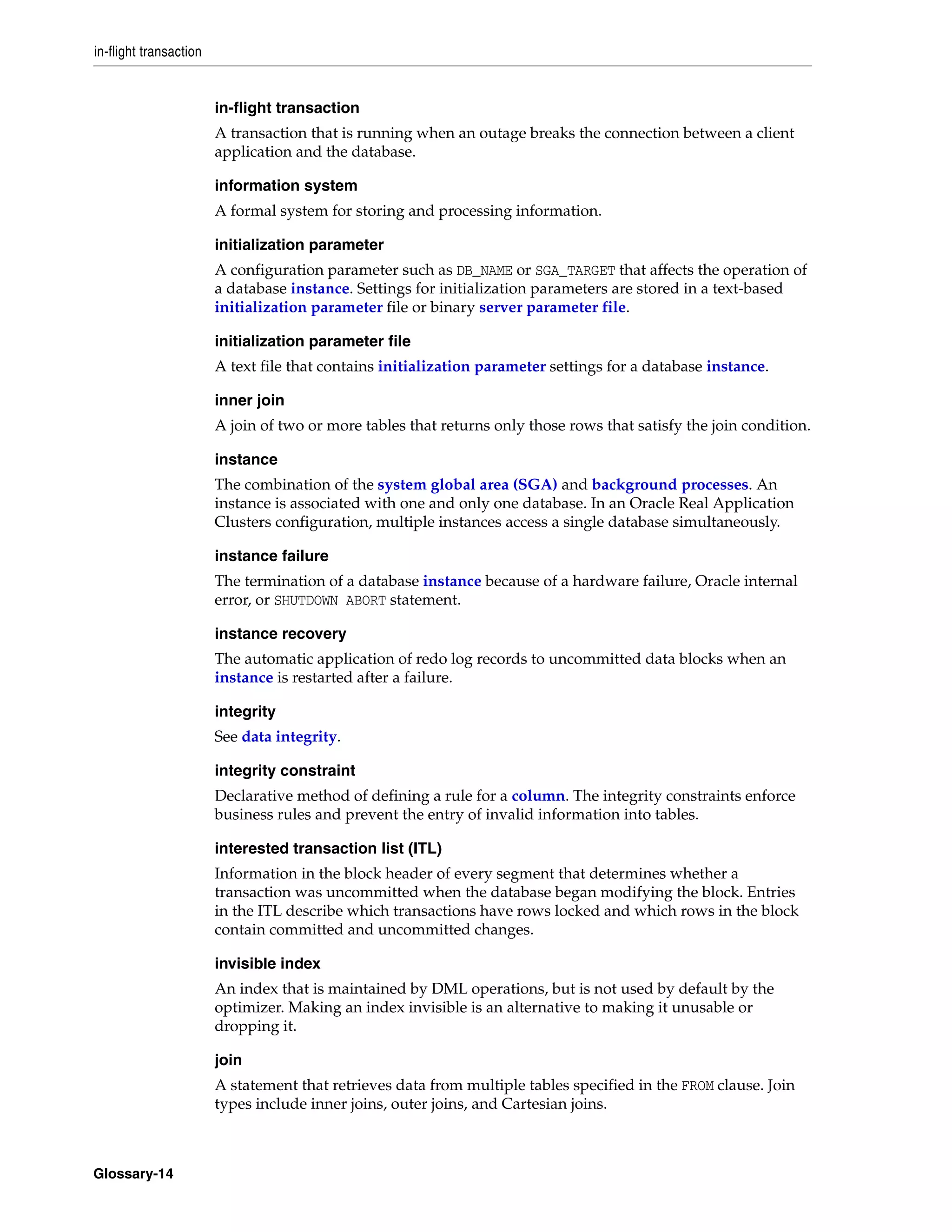in-flight transaction Glossary-14 in-flight transaction A transaction that is running when an outage breaks the connection between a client application and the database. information system A formal system for storing and processing information. initialization parameter A configuration parameter such as DB_NAME or SGA_TARGET that affects the operation of a database instance. Settings for initialization parameters are stored in a text-based initialization parameter file or binary server parameter file. initialization parameter file A text file that contains initialization parameter settings for a database instance. inner join A join of two or more tables that returns only those rows that satisfy the join condition. instance The combination of the system global area (SGA) and background processes. An instance is associated with one and only one database. In an Oracle Real Application Clusters configuration, multiple instances access a single database simultaneously. instance failure The termination of a database instance because of a hardware failure, Oracle internal error, or SHUTDOWN ABORT statement. instance recovery The automatic application of redo log records to uncommitted data blocks when an instance is restarted after a failure. integrity See data integrity. integrity constraint Declarative method of defining a rule for a column. The integrity constraints enforce business rules and prevent the entry of invalid information into tables. interested transaction list (ITL) Information in the block header of every segment that determines whether a transaction was uncommitted when the database began modifying the block. Entries in the ITL describe which transactions have rows locked and which rows in the block contain committed and uncommitted changes. invisible index An index that is maintained by DML operations, but is not used by default by the optimizer. Making an index invisible is an alternative to making it unusable or dropping it. join A statement that retrieves data from multiple tables specified in the FROM clause. Join types include inner joins, outer joins, and Cartesian joins. 