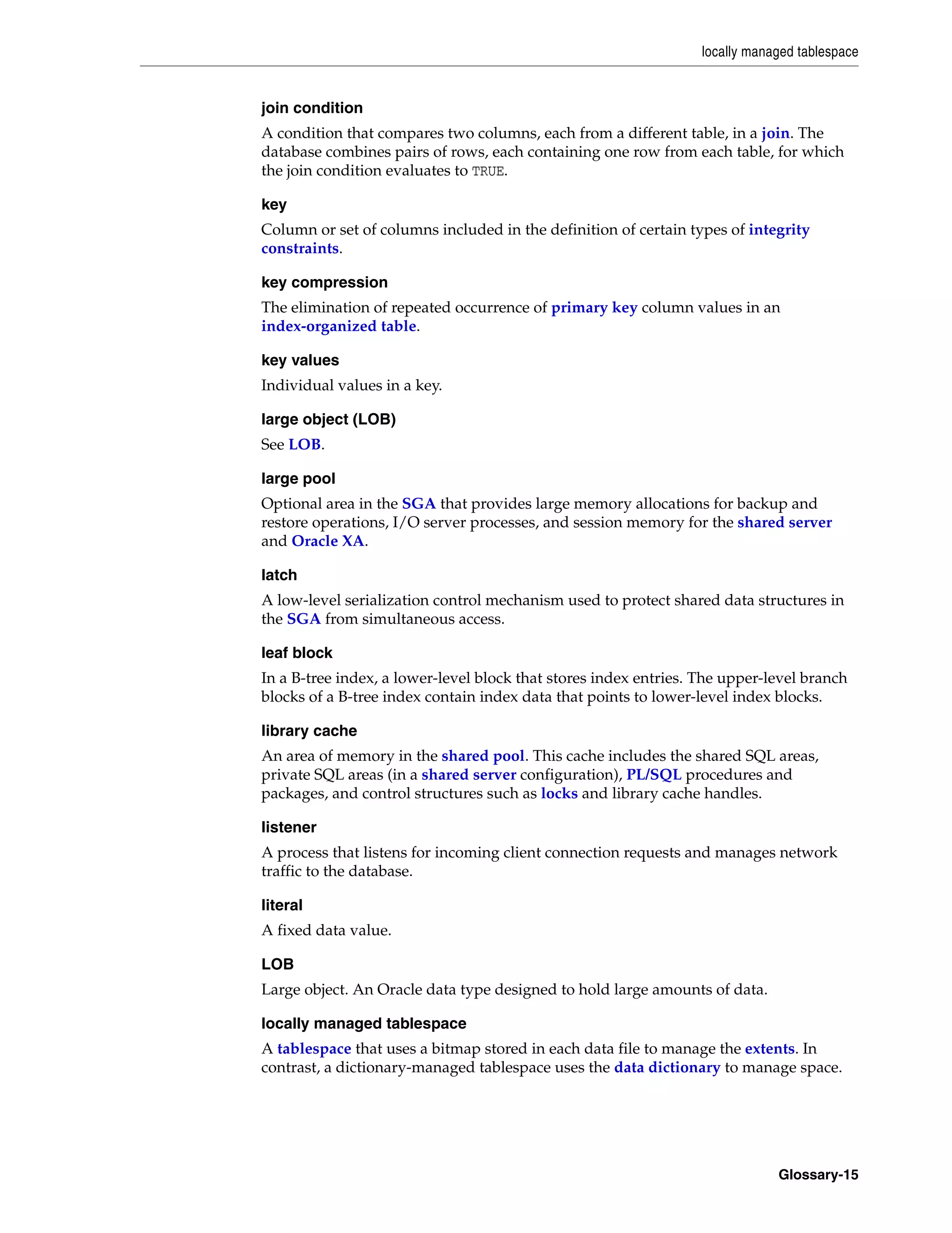 locally managed tablespace Glossary-15 join condition A condition that compares two columns, each from a different table, in a join. The database combines pairs of rows, each containing one row from each table, for which the join condition evaluates to TRUE. key Column or set of columns included in the definition of certain types of integrity constraints. key compression The elimination of repeated occurrence of primary key column values in an index-organized table. key values Individual values in a key. large object (LOB) See LOB. large pool Optional area in the SGA that provides large memory allocations for backup and restore operations, I/O server processes, and session memory for the shared server and Oracle XA. latch A low-level serialization control mechanism used to protect shared data structures in the SGA from simultaneous access. leaf block In a B-tree index, a lower-level block that stores index entries. The upper-level branch blocks of a B-tree index contain index data that points to lower-level index blocks. library cache An area of memory in the shared pool. This cache includes the shared SQL areas, private SQL areas (in a shared server configuration), PL/SQL procedures and packages, and control structures such as locks and library cache handles. listener A process that listens for incoming client connection requests and manages network traffic to the database. literal A fixed data value. LOB Large object. An Oracle data type designed to hold large amounts of data. locally managed tablespace A tablespace that uses a bitmap stored in each data file to manage the extents. In contrast, a dictionary-managed tablespace uses the data dictionary to manage space. 