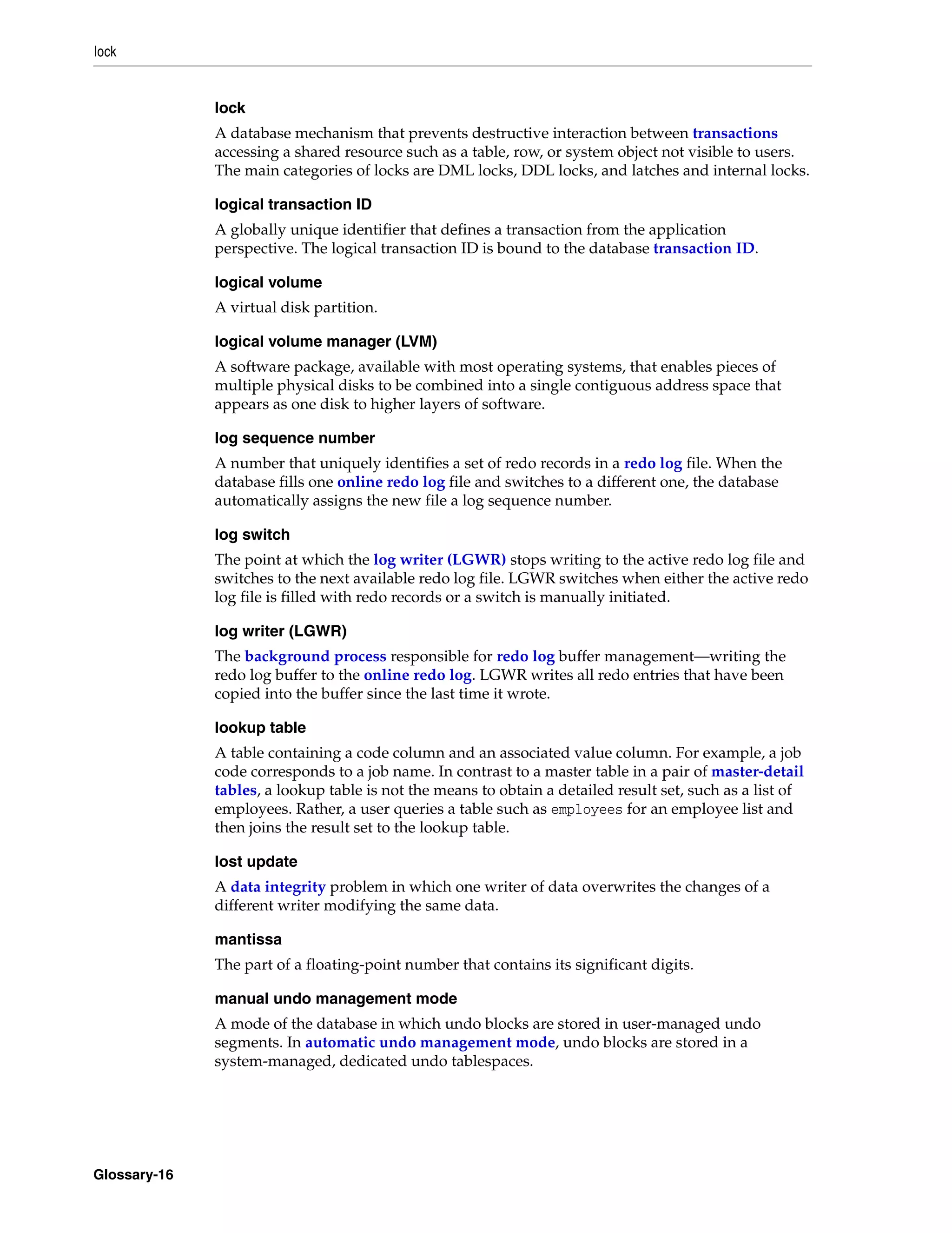lock Glossary-16 lock A database mechanism that prevents destructive interaction between transactions accessing a shared resource such as a table, row, or system object not visible to users. The main categories of locks are DML locks, DDL locks, and latches and internal locks. logical transaction ID A globally unique identifier that defines a transaction from the application perspective. The logical transaction ID is bound to the database transaction ID. logical volume A virtual disk partition. logical volume manager (LVM) A software package, available with most operating systems, that enables pieces of multiple physical disks to be combined into a single contiguous address space that appears as one disk to higher layers of software. log sequence number A number that uniquely identifies a set of redo records in a redo log file. When the database fills one online redo log file and switches to a different one, the database automatically assigns the new file a log sequence number. log switch The point at which the log writer (LGWR) stops writing to the active redo log file and switches to the next available redo log file. LGWR switches when either the active redo log file is filled with redo records or a switch is manually initiated. log writer (LGWR) The background process responsible for redo log buffer management—writing the redo log buffer to the online redo log. LGWR writes all redo entries that have been copied into the buffer since the last time it wrote. lookup table A table containing a code column and an associated value column. For example, a job code corresponds to a job name. In contrast to a master table in a pair of master-detail tables, a lookup table is not the means to obtain a detailed result set, such as a list of employees. Rather, a user queries a table such as employees for an employee list and then joins the result set to the lookup table. lost update A data integrity problem in which one writer of data overwrites the changes of a different writer modifying the same data. mantissa The part of a floating-point number that contains its significant digits. manual undo management mode A mode of the database in which undo blocks are stored in user-managed undo segments. In automatic undo management mode, undo blocks are stored in a system-managed, dedicated undo tablespaces. 