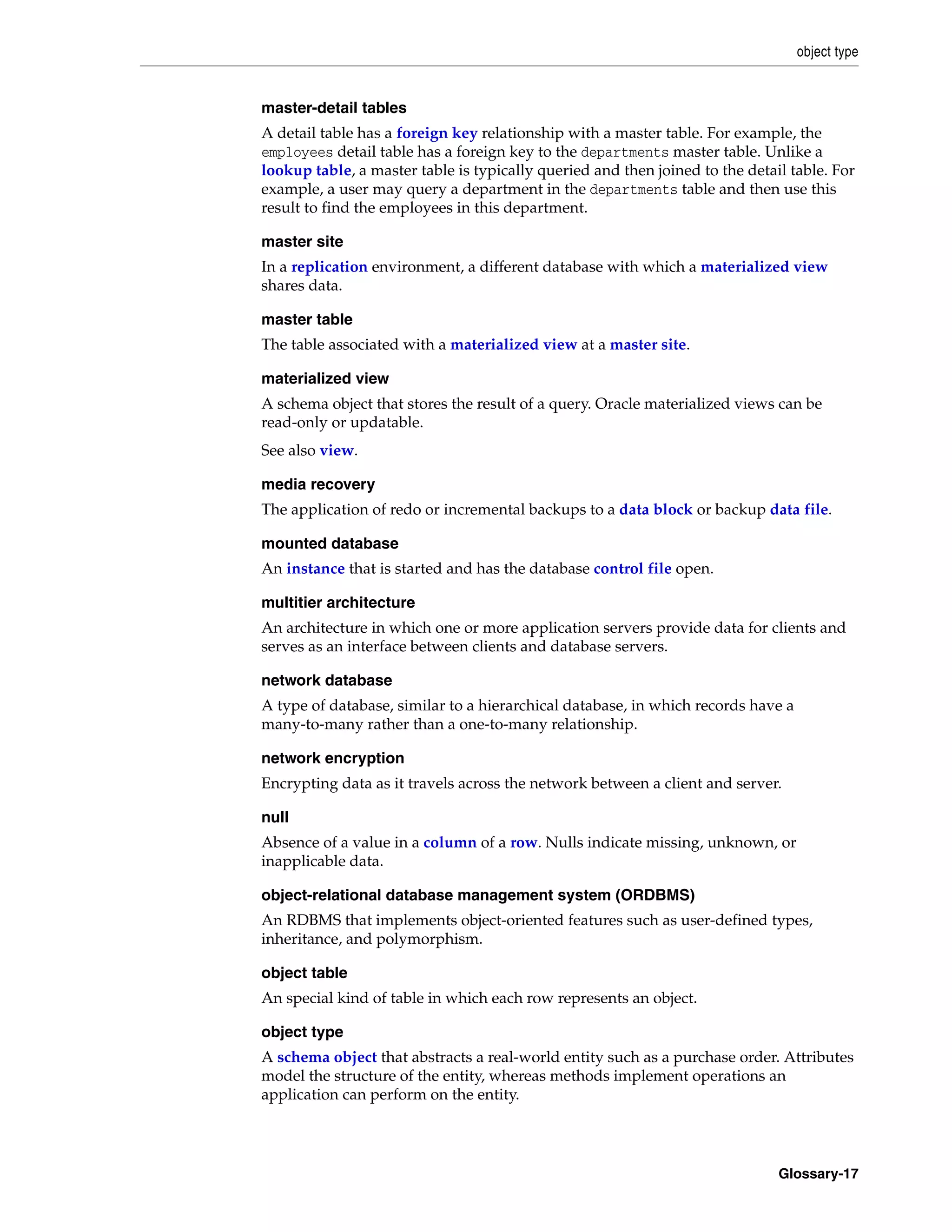 object type Glossary-17 master-detail tables A detail table has a foreign key relationship with a master table. For example, the employees detail table has a foreign key to the departments master table. Unlike a lookup table, a master table is typically queried and then joined to the detail table. For example, a user may query a department in the departments table and then use this result to find the employees in this department. master site In a replication environment, a different database with which a materialized view shares data. master table The table associated with a materialized view at a master site. materialized view A schema object that stores the result of a query. Oracle materialized views can be read-only or updatable. See also view. media recovery The application of redo or incremental backups to a data block or backup data file. mounted database An instance that is started and has the database control file open. multitier architecture An architecture in which one or more application servers provide data for clients and serves as an interface between clients and database servers. network database A type of database, similar to a hierarchical database, in which records have a many-to-many rather than a one-to-many relationship. network encryption Encrypting data as it travels across the network between a client and server. null Absence of a value in a column of a row. Nulls indicate missing, unknown, or inapplicable data. object-relational database management system (ORDBMS) An RDBMS that implements object-oriented features such as user-defined types, inheritance, and polymorphism. object table An special kind of table in which each row represents an object. object type A schema object that abstracts a real-world entity such as a purchase order. Attributes model the structure of the entity, whereas methods implement operations an application can perform on the entity. 