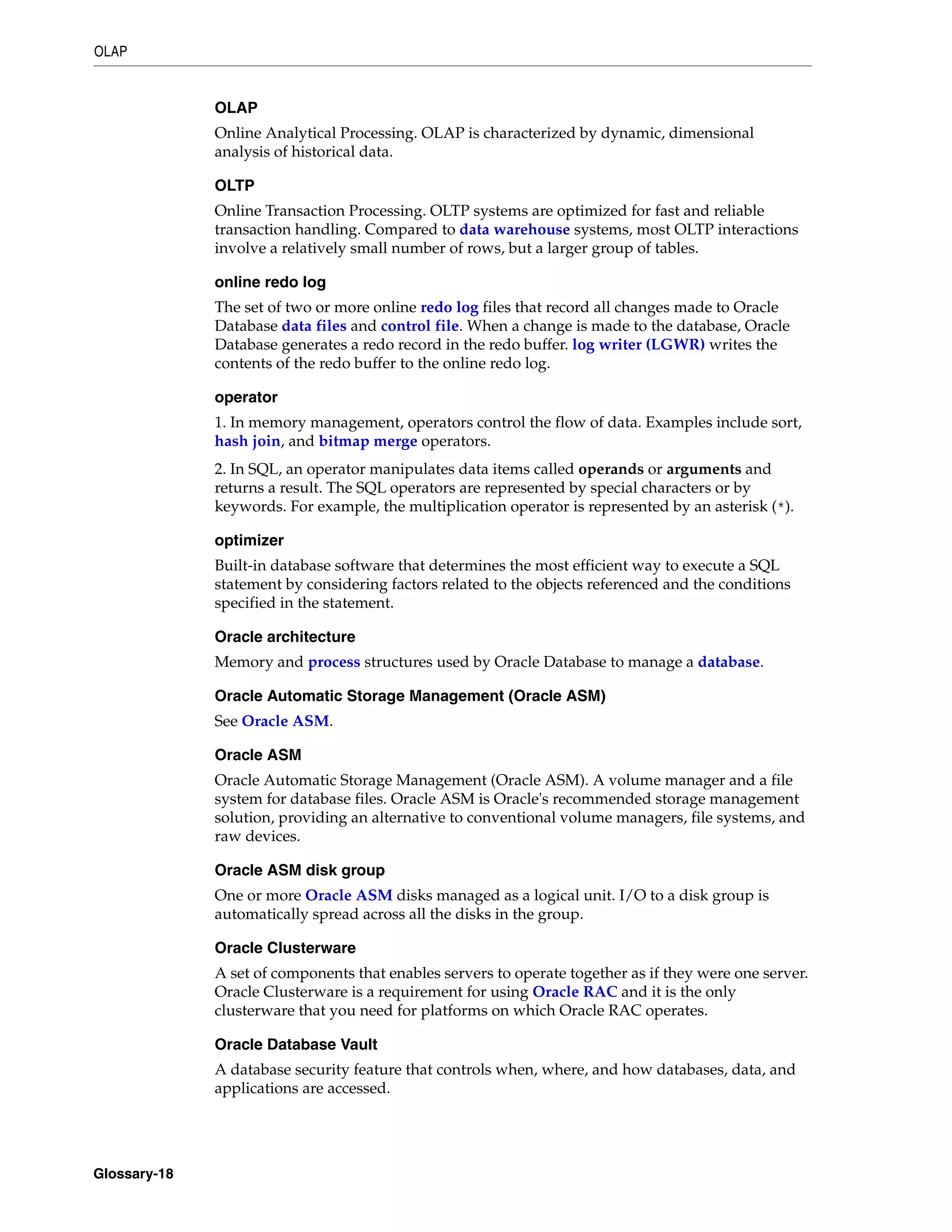 OLAP Glossary-18 OLAP Online Analytical Processing. OLAP is characterized by dynamic, dimensional analysis of historical data. OLTP Online Transaction Processing. OLTP systems are optimized for fast and reliable transaction handling. Compared to data warehouse systems, most OLTP interactions involve a relatively small number of rows, but a larger group of tables. online redo log The set of two or more online redo log files that record all changes made to Oracle Database data files and control file. When a change is made to the database, Oracle Database generates a redo record in the redo buffer. log writer (LGWR) writes the contents of the redo buffer to the online redo log. operator 1. In memory management, operators control the flow of data. Examples include sort, hash join, and bitmap merge operators. 2. In SQL, an operator manipulates data items called operands or arguments and returns a result. The SQL operators are represented by special characters or by keywords. For example, the multiplication operator is represented by an asterisk (*). optimizer Built-in database software that determines the most efficient way to execute a SQL statement by considering factors related to the objects referenced and the conditions specified in the statement. Oracle architecture Memory and process structures used by Oracle Database to manage a database. Oracle Automatic Storage Management (Oracle ASM) See Oracle ASM. Oracle ASM Oracle Automatic Storage Management (Oracle ASM). A volume manager and a file system for database files. Oracle ASM is Oracle's recommended storage management solution, providing an alternative to conventional volume managers, file systems, and raw devices. Oracle ASM disk group One or more Oracle ASM disks managed as a logical unit. I/O to a disk group is automatically spread across all the disks in the group. Oracle Clusterware A set of components that enables servers to operate together as if they were one server. Oracle Clusterware is a requirement for using Oracle RAC and it is the only clusterware that you need for platforms on which Oracle RAC operates. Oracle Database Vault A database security feature that controls when, where, and how databases, data, and applications are accessed. 