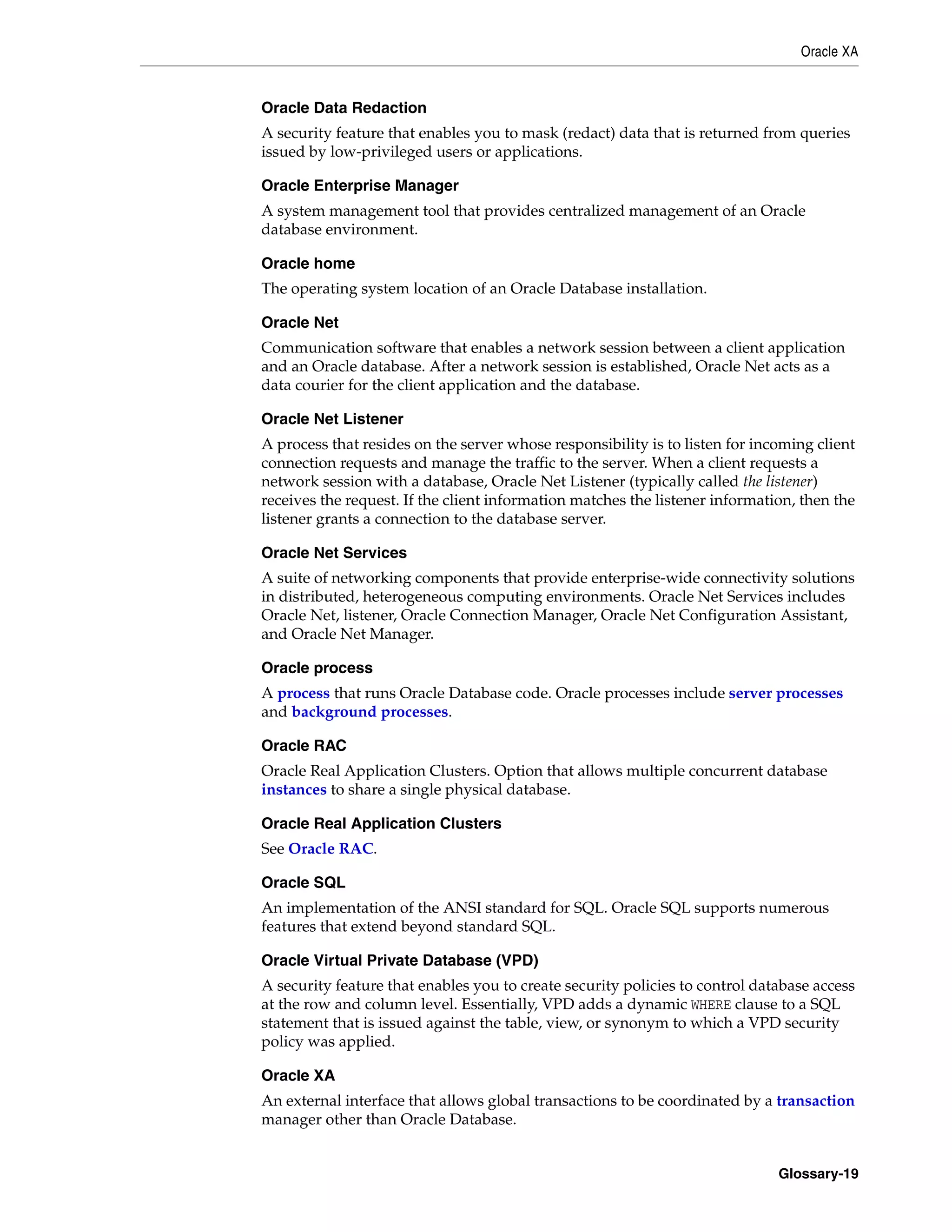 Oracle XA Glossary-19 Oracle Data Redaction A security feature that enables you to mask (redact) data that is returned from queries issued by low-privileged users or applications. Oracle Enterprise Manager A system management tool that provides centralized management of an Oracle database environment. Oracle home The operating system location of an Oracle Database installation. Oracle Net Communication software that enables a network session between a client application and an Oracle database. After a network session is established, Oracle Net acts as a data courier for the client application and the database. Oracle Net Listener A process that resides on the server whose responsibility is to listen for incoming client connection requests and manage the traffic to the server. When a client requests a network session with a database, Oracle Net Listener (typically called the listener) receives the request. If the client information matches the listener information, then the listener grants a connection to the database server. Oracle Net Services A suite of networking components that provide enterprise-wide connectivity solutions in distributed, heterogeneous computing environments. Oracle Net Services includes Oracle Net, listener, Oracle Connection Manager, Oracle Net Configuration Assistant, and Oracle Net Manager. Oracle process A process that runs Oracle Database code. Oracle processes include server processes and background processes. Oracle RAC Oracle Real Application Clusters. Option that allows multiple concurrent database instances to share a single physical database. Oracle Real Application Clusters See Oracle RAC. Oracle SQL An implementation of the ANSI standard for SQL. Oracle SQL supports numerous features that extend beyond standard SQL. Oracle Virtual Private Database (VPD) A security feature that enables you to create security policies to control database access at the row and column level. Essentially, VPD adds a dynamic WHERE clause to a SQL statement that is issued against the table, view, or synonym to which a VPD security policy was applied. Oracle XA An external interface that allows global transactions to be coordinated by a transaction manager other than Oracle Database. 