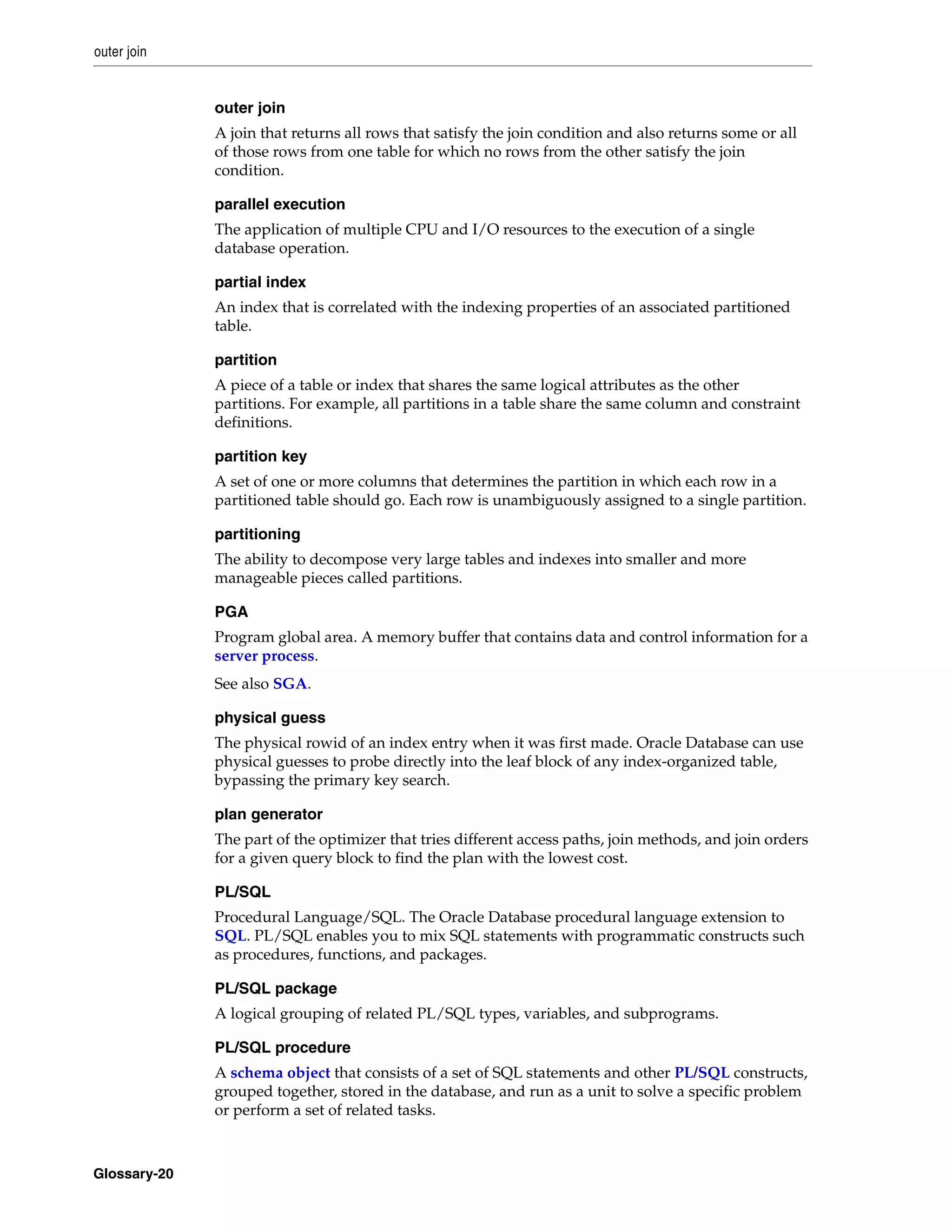 outer join Glossary-20 outer join A join that returns all rows that satisfy the join condition and also returns some or all of those rows from one table for which no rows from the other satisfy the join condition. parallel execution The application of multiple CPU and I/O resources to the execution of a single database operation. partial index An index that is correlated with the indexing properties of an associated partitioned table. partition A piece of a table or index that shares the same logical attributes as the other partitions. For example, all partitions in a table share the same column and constraint definitions. partition key A set of one or more columns that determines the partition in which each row in a partitioned table should go. Each row is unambiguously assigned to a single partition. partitioning The ability to decompose very large tables and indexes into smaller and more manageable pieces called partitions. PGA Program global area. A memory buffer that contains data and control information for a server process. See also SGA. physical guess The physical rowid of an index entry when it was first made. Oracle Database can use physical guesses to probe directly into the leaf block of any index-organized table, bypassing the primary key search. plan generator The part of the optimizer that tries different access paths, join methods, and join orders for a given query block to find the plan with the lowest cost. PL/SQL Procedural Language/SQL. The Oracle Database procedural language extension to SQL. PL/SQL enables you to mix SQL statements with programmatic constructs such as procedures, functions, and packages. PL/SQL package A logical grouping of related PL/SQL types, variables, and subprograms. PL/SQL procedure A schema object that consists of a set of SQL statements and other PL/SQL constructs, grouped together, stored in the database, and run as a unit to solve a specific problem or perform a set of related tasks. 