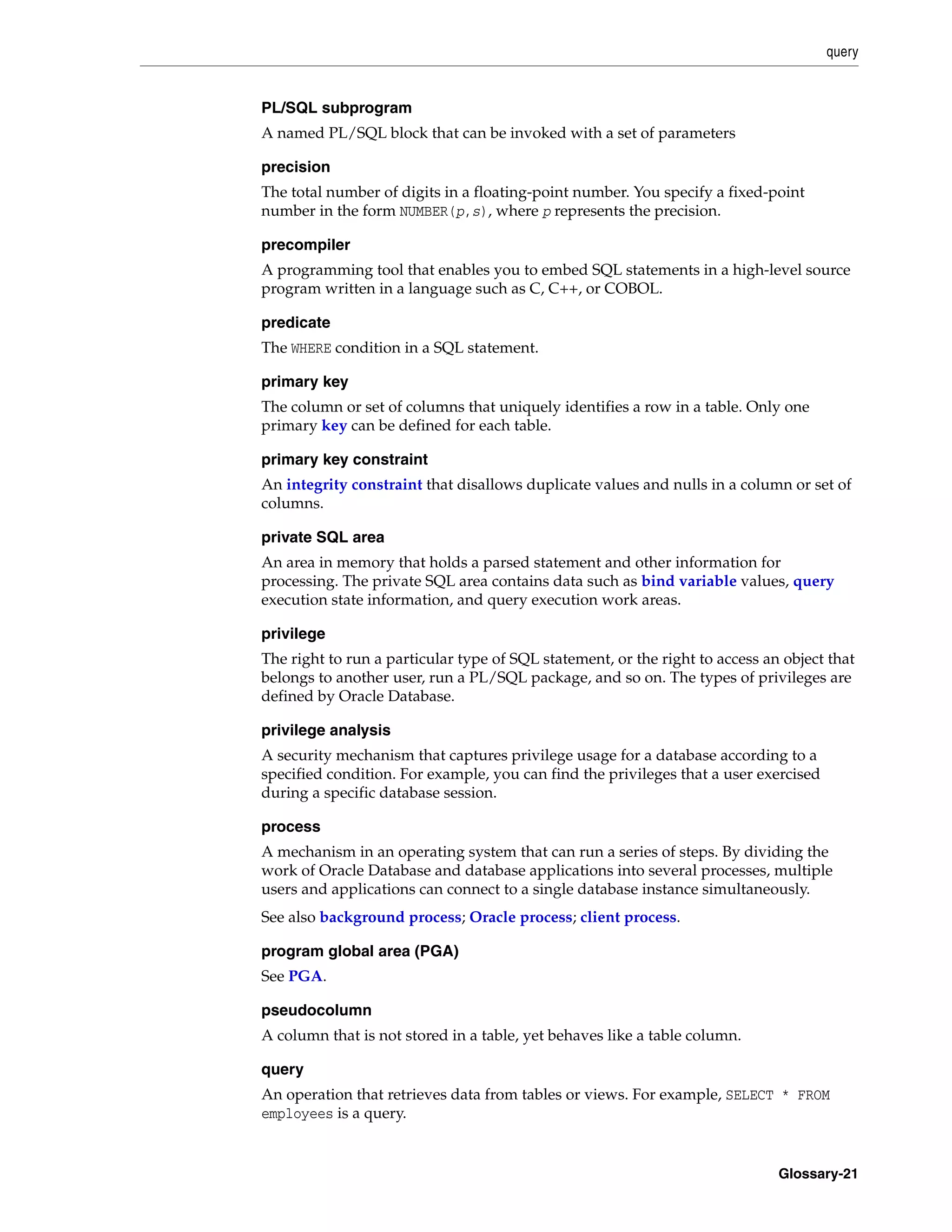 query Glossary-21 PL/SQL subprogram A named PL/SQL block that can be invoked with a set of parameters precision The total number of digits in a floating-point number. You specify a fixed-point number in the form NUMBER(p,s), where p represents the precision. precompiler A programming tool that enables you to embed SQL statements in a high-level source program written in a language such as C, C++, or COBOL. predicate The WHERE condition in a SQL statement. primary key The column or set of columns that uniquely identifies a row in a table. Only one primary key can be defined for each table. primary key constraint An integrity constraint that disallows duplicate values and nulls in a column or set of columns. private SQL area An area in memory that holds a parsed statement and other information for processing. The private SQL area contains data such as bind variable values, query execution state information, and query execution work areas. privilege The right to run a particular type of SQL statement, or the right to access an object that belongs to another user, run a PL/SQL package, and so on. The types of privileges are defined by Oracle Database. privilege analysis A security mechanism that captures privilege usage for a database according to a specified condition. For example, you can find the privileges that a user exercised during a specific database session. process A mechanism in an operating system that can run a series of steps. By dividing the work of Oracle Database and database applications into several processes, multiple users and applications can connect to a single database instance simultaneously. See also background process; Oracle process; client process. program global area (PGA) See PGA. pseudocolumn A column that is not stored in a table, yet behaves like a table column. query An operation that retrieves data from tables or views. For example, SELECT * FROM employees is a query. 