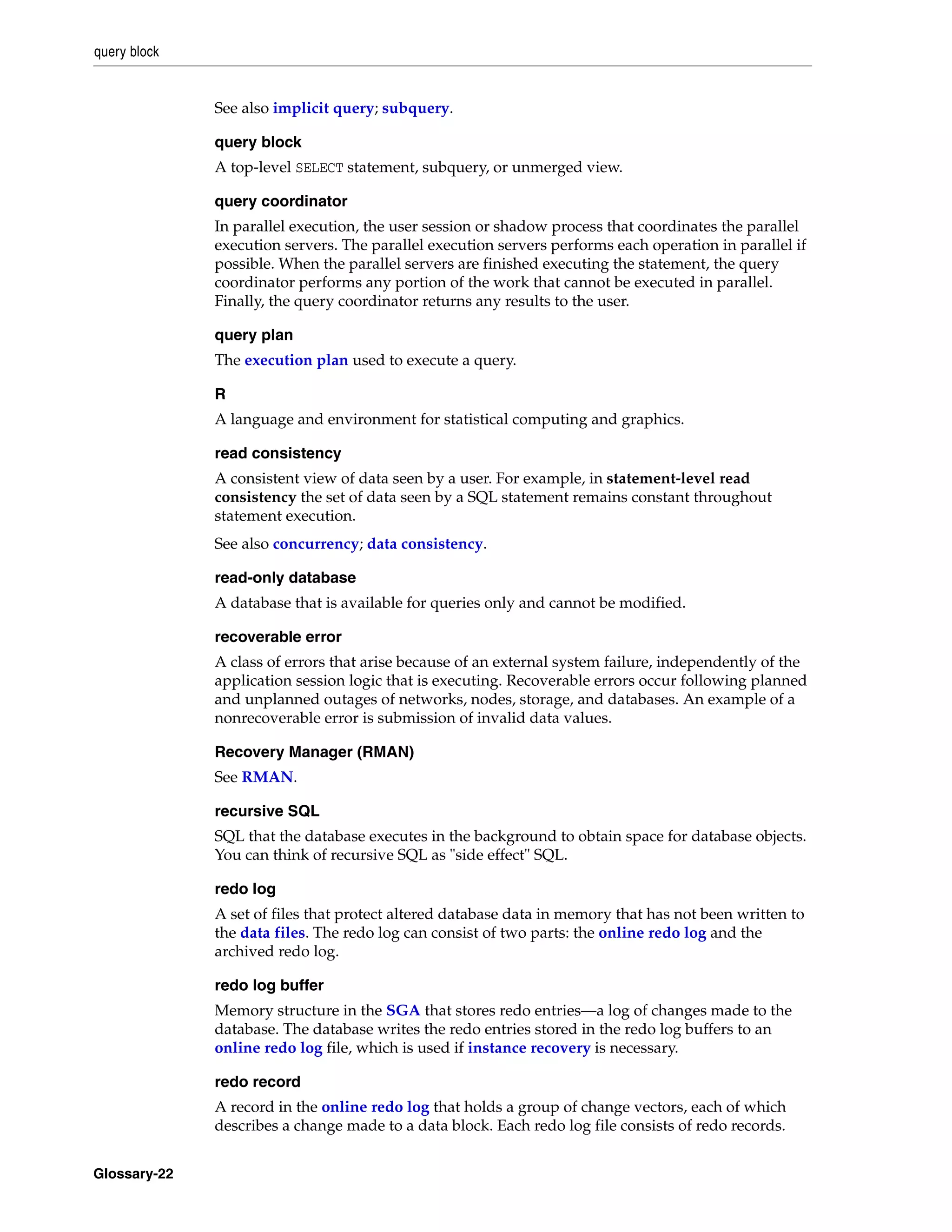 query block Glossary-22 See also implicit query; subquery. query block A top-level SELECT statement, subquery, or unmerged view. query coordinator In parallel execution, the user session or shadow process that coordinates the parallel execution servers. The parallel execution servers performs each operation in parallel if possible. When the parallel servers are finished executing the statement, the query coordinator performs any portion of the work that cannot be executed in parallel. Finally, the query coordinator returns any results to the user. query plan The execution plan used to execute a query. R A language and environment for statistical computing and graphics. read consistency A consistent view of data seen by a user. For example, in statement-level read consistency the set of data seen by a SQL statement remains constant throughout statement execution. See also concurrency; data consistency. read-only database A database that is available for queries only and cannot be modified. recoverable error A class of errors that arise because of an external system failure, independently of the application session logic that is executing. Recoverable errors occur following planned and unplanned outages of networks, nodes, storage, and databases. An example of a nonrecoverable error is submission of invalid data values. Recovery Manager (RMAN) See RMAN. recursive SQL SQL that the database executes in the background to obtain space for database objects. You can think of recursive SQL as "side effect" SQL. redo log A set of files that protect altered database data in memory that has not been written to the data files. The redo log can consist of two parts: the online redo log and the archived redo log. redo log buffer Memory structure in the SGA that stores redo entries—a log of changes made to the database. The database writes the redo entries stored in the redo log buffers to an online redo log file, which is used if instance recovery is necessary. redo record A record in the online redo log that holds a group of change vectors, each of which describes a change made to a data block. Each redo log file consists of redo records. 