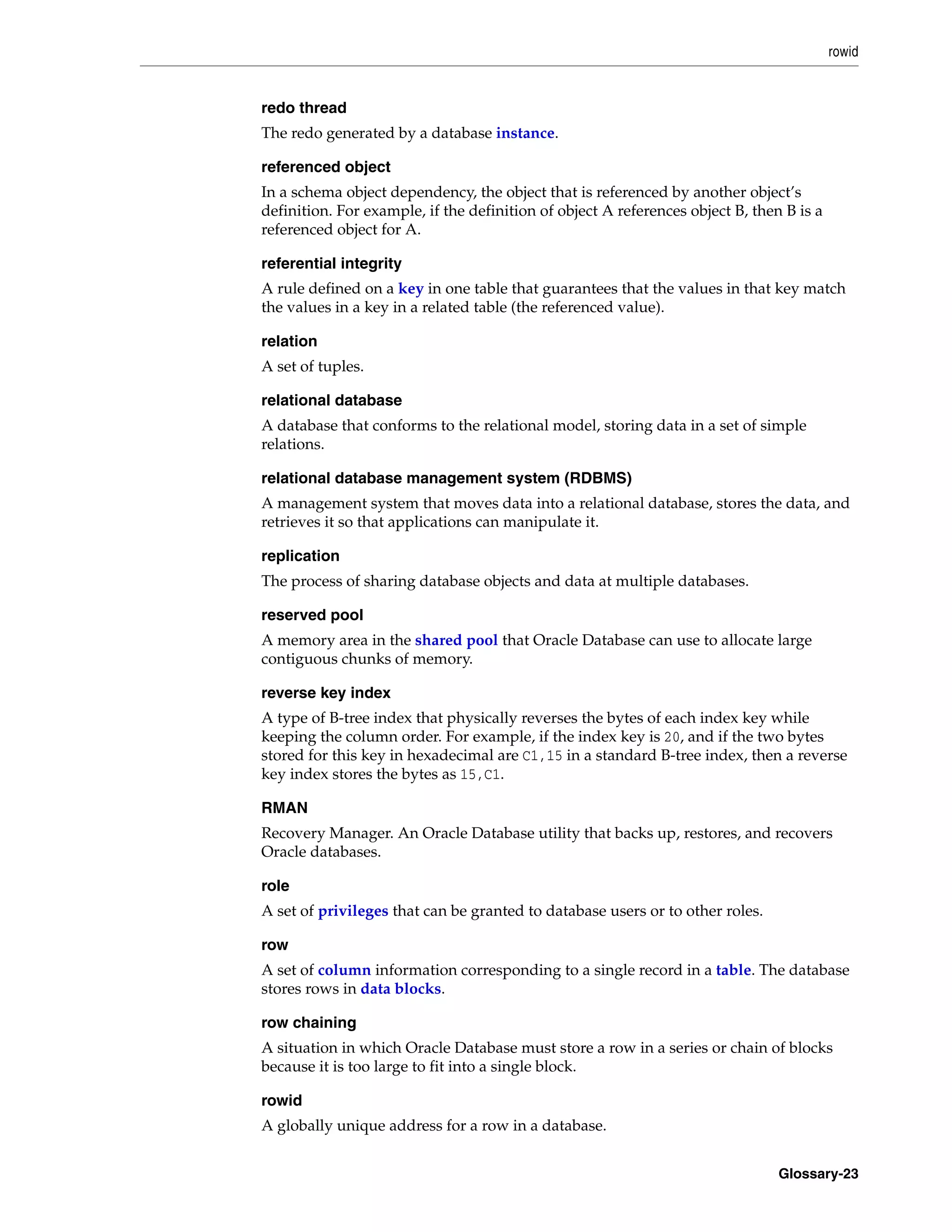 rowid Glossary-23 redo thread The redo generated by a database instance. referenced object In a schema object dependency, the object that is referenced by another object’s definition. For example, if the definition of object A references object B, then B is a referenced object for A. referential integrity A rule defined on a key in one table that guarantees that the values in that key match the values in a key in a related table (the referenced value). relation A set of tuples. relational database A database that conforms to the relational model, storing data in a set of simple relations. relational database management system (RDBMS) A management system that moves data into a relational database, stores the data, and retrieves it so that applications can manipulate it. replication The process of sharing database objects and data at multiple databases. reserved pool A memory area in the shared pool that Oracle Database can use to allocate large contiguous chunks of memory. reverse key index A type of B-tree index that physically reverses the bytes of each index key while keeping the column order. For example, if the index key is 20, and if the two bytes stored for this key in hexadecimal are C1,15 in a standard B-tree index, then a reverse key index stores the bytes as 15,C1. RMAN Recovery Manager. An Oracle Database utility that backs up, restores, and recovers Oracle databases. role A set of privileges that can be granted to database users or to other roles. row A set of column information corresponding to a single record in a table. The database stores rows in data blocks. row chaining A situation in which Oracle Database must store a row in a series or chain of blocks because it is too large to fit into a single block. rowid A globally unique address for a row in a database. 