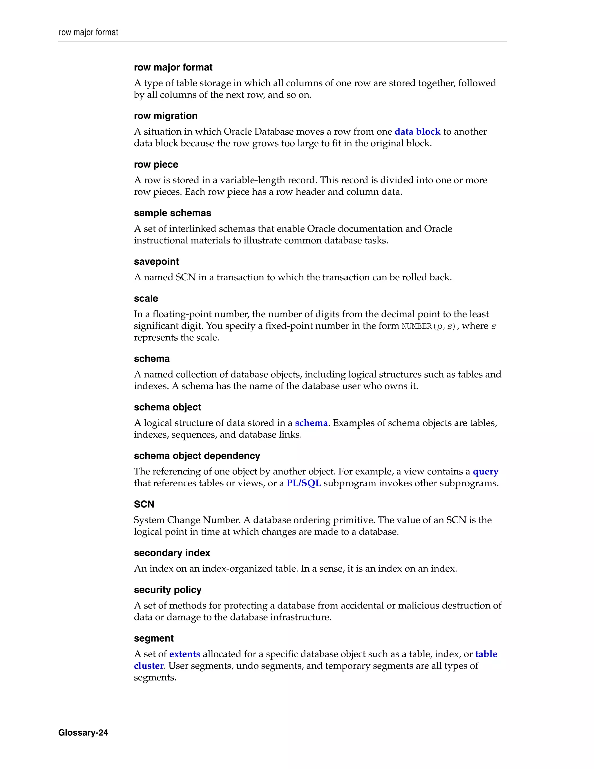 row major format Glossary-24 row major format A type of table storage in which all columns of one row are stored together, followed by all columns of the next row, and so on. row migration A situation in which Oracle Database moves a row from one data block to another data block because the row grows too large to fit in the original block. row piece A row is stored in a variable-length record. This record is divided into one or more row pieces. Each row piece has a row header and column data. sample schemas A set of interlinked schemas that enable Oracle documentation and Oracle instructional materials to illustrate common database tasks. savepoint A named SCN in a transaction to which the transaction can be rolled back. scale In a floating-point number, the number of digits from the decimal point to the least significant digit. You specify a fixed-point number in the form NUMBER(p,s), where s represents the scale. schema A named collection of database objects, including logical structures such as tables and indexes. A schema has the name of the database user who owns it. schema object A logical structure of data stored in a schema. Examples of schema objects are tables, indexes, sequences, and database links. schema object dependency The referencing of one object by another object. For example, a view contains a query that references tables or views, or a PL/SQL subprogram invokes other subprograms. SCN System Change Number. A database ordering primitive. The value of an SCN is the logical point in time at which changes are made to a database. secondary index An index on an index-organized table. In a sense, it is an index on an index. security policy A set of methods for protecting a database from accidental or malicious destruction of data or damage to the database infrastructure. segment A set of extents allocated for a specific database object such as a table, index, or table cluster. User segments, undo segments, and temporary segments are all types of segments. 