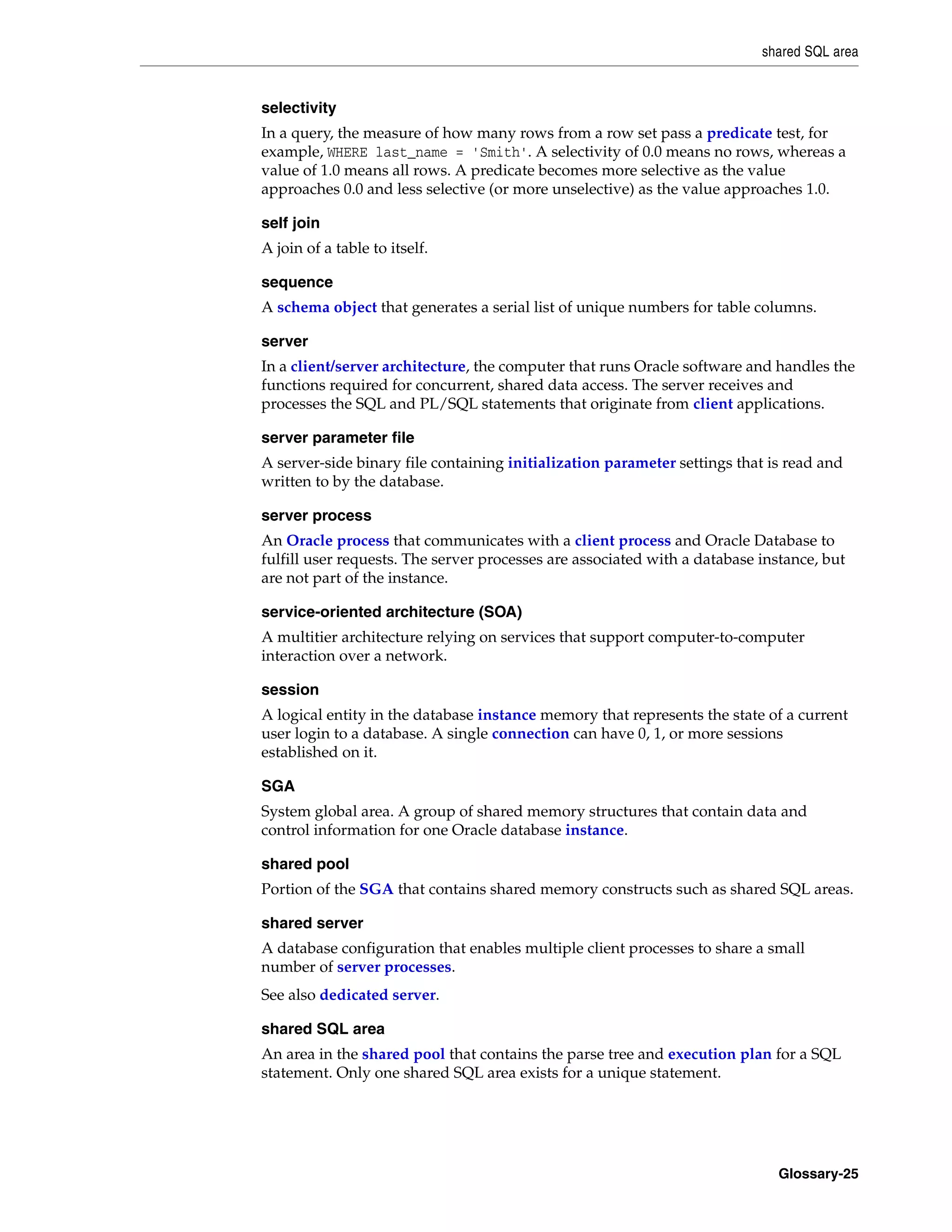 shared SQL area Glossary-25 selectivity In a query, the measure of how many rows from a row set pass a predicate test, for example, WHERE last_name = 'Smith'. A selectivity of 0.0 means no rows, whereas a value of 1.0 means all rows. A predicate becomes more selective as the value approaches 0.0 and less selective (or more unselective) as the value approaches 1.0. self join A join of a table to itself. sequence A schema object that generates a serial list of unique numbers for table columns. server In a client/server architecture, the computer that runs Oracle software and handles the functions required for concurrent, shared data access. The server receives and processes the SQL and PL/SQL statements that originate from client applications. server parameter file A server-side binary file containing initialization parameter settings that is read and written to by the database. server process An Oracle process that communicates with a client process and Oracle Database to fulfill user requests. The server processes are associated with a database instance, but are not part of the instance. service-oriented architecture (SOA) A multitier architecture relying on services that support computer-to-computer interaction over a network. session A logical entity in the database instance memory that represents the state of a current user login to a database. A single connection can have 0, 1, or more sessions established on it. SGA System global area. A group of shared memory structures that contain data and control information for one Oracle database instance. shared pool Portion of the SGA that contains shared memory constructs such as shared SQL areas. shared server A database configuration that enables multiple client processes to share a small number of server processes. See also dedicated server. shared SQL area An area in the shared pool that contains the parse tree and execution plan for a SQL statement. Only one shared SQL area exists for a unique statement. 