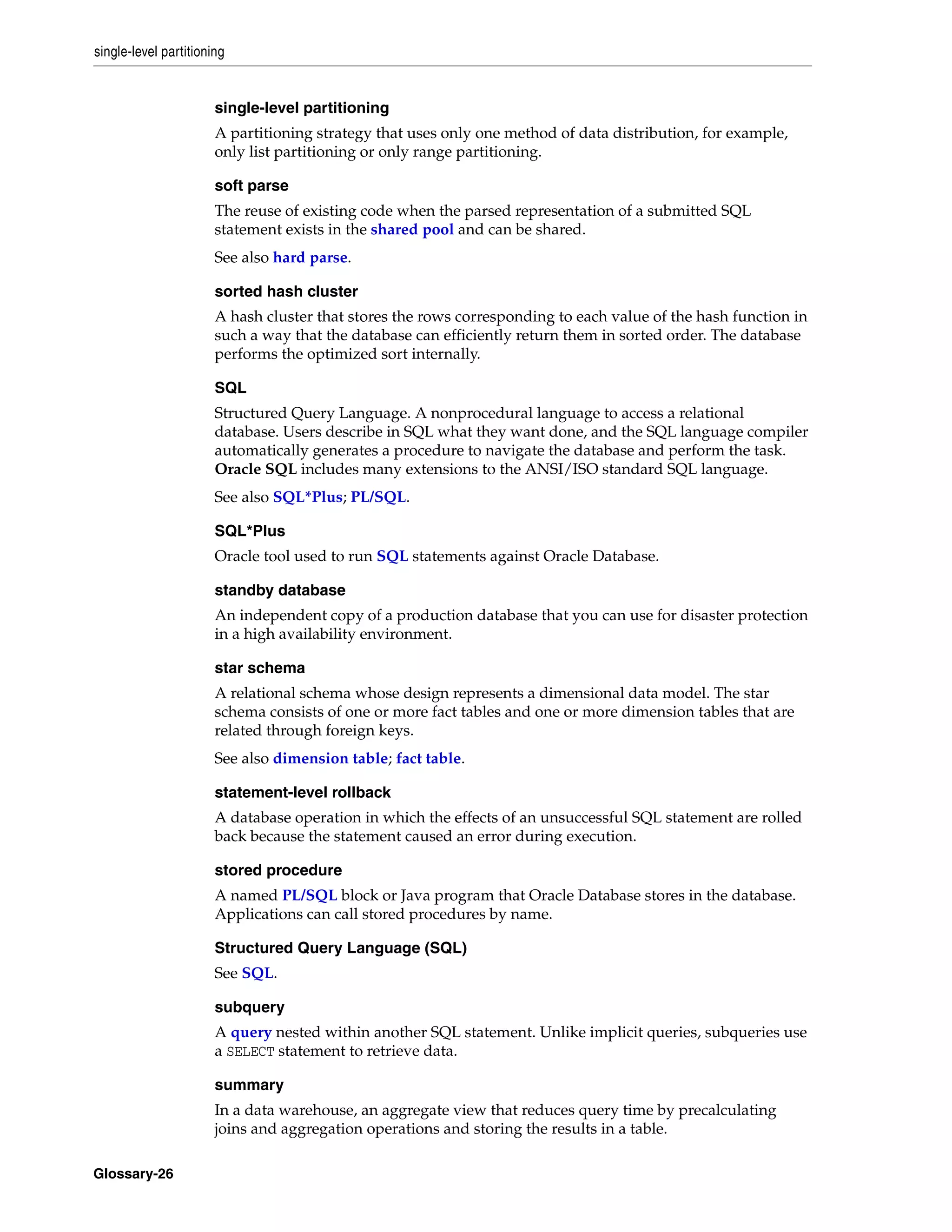 single-level partitioning Glossary-26 single-level partitioning A partitioning strategy that uses only one method of data distribution, for example, only list partitioning or only range partitioning. soft parse The reuse of existing code when the parsed representation of a submitted SQL statement exists in the shared pool and can be shared. See also hard parse. sorted hash cluster A hash cluster that stores the rows corresponding to each value of the hash function in such a way that the database can efficiently return them in sorted order. The database performs the optimized sort internally. SQL Structured Query Language. A nonprocedural language to access a relational database. Users describe in SQL what they want done, and the SQL language compiler automatically generates a procedure to navigate the database and perform the task. Oracle SQL includes many extensions to the ANSI/ISO standard SQL language. See also SQL*Plus; PL/SQL. SQL*Plus Oracle tool used to run SQL statements against Oracle Database. standby database An independent copy of a production database that you can use for disaster protection in a high availability environment. star schema A relational schema whose design represents a dimensional data model. The star schema consists of one or more fact tables and one or more dimension tables that are related through foreign keys. See also dimension table; fact table. statement-level rollback A database operation in which the effects of an unsuccessful SQL statement are rolled back because the statement caused an error during execution. stored procedure A named PL/SQL block or Java program that Oracle Database stores in the database. Applications can call stored procedures by name. Structured Query Language (SQL) See SQL. subquery A query nested within another SQL statement. Unlike implicit queries, subqueries use a SELECT statement to retrieve data. summary In a data warehouse, an aggregate view that reduces query time by precalculating joins and aggregation operations and storing the results in a table. 