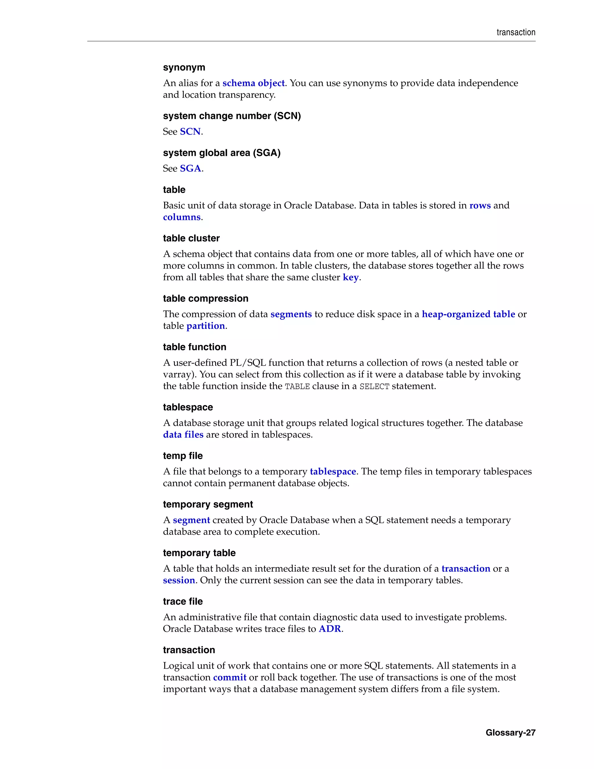 transaction Glossary-27 synonym An alias for a schema object. You can use synonyms to provide data independence and location transparency. system change number (SCN) See SCN. system global area (SGA) See SGA. table Basic unit of data storage in Oracle Database. Data in tables is stored in rows and columns. table cluster A schema object that contains data from one or more tables, all of which have one or more columns in common. In table clusters, the database stores together all the rows from all tables that share the same cluster key. table compression The compression of data segments to reduce disk space in a heap-organized table or table partition. table function A user-defined PL/SQL function that returns a collection of rows (a nested table or varray). You can select from this collection as if it were a database table by invoking the table function inside the TABLE clause in a SELECT statement. tablespace A database storage unit that groups related logical structures together. The database data files are stored in tablespaces. temp file A file that belongs to a temporary tablespace. The temp files in temporary tablespaces cannot contain permanent database objects. temporary segment A segment created by Oracle Database when a SQL statement needs a temporary database area to complete execution. temporary table A table that holds an intermediate result set for the duration of a transaction or a session. Only the current session can see the data in temporary tables. trace file An administrative file that contain diagnostic data used to investigate problems. Oracle Database writes trace files to ADR. transaction Logical unit of work that contains one or more SQL statements. All statements in a transaction commit or roll back together. The use of transactions is one of the most important ways that a database management system differs from a file system. 