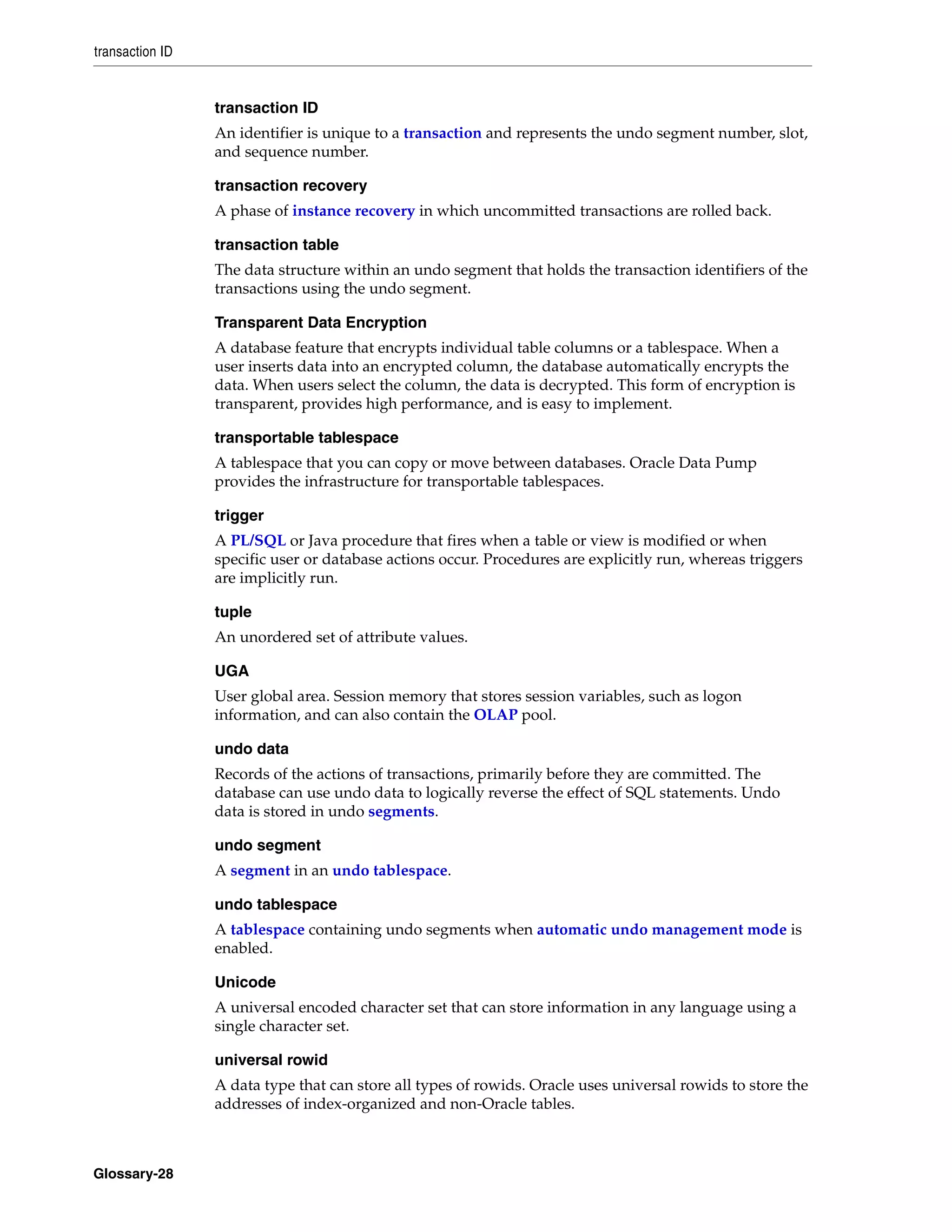 transaction ID Glossary-28 transaction ID An identifier is unique to a transaction and represents the undo segment number, slot, and sequence number. transaction recovery A phase of instance recovery in which uncommitted transactions are rolled back. transaction table The data structure within an undo segment that holds the transaction identifiers of the transactions using the undo segment. Transparent Data Encryption A database feature that encrypts individual table columns or a tablespace. When a user inserts data into an encrypted column, the database automatically encrypts the data. When users select the column, the data is decrypted. This form of encryption is transparent, provides high performance, and is easy to implement. transportable tablespace A tablespace that you can copy or move between databases. Oracle Data Pump provides the infrastructure for transportable tablespaces. trigger A PL/SQL or Java procedure that fires when a table or view is modified or when specific user or database actions occur. Procedures are explicitly run, whereas triggers are implicitly run. tuple An unordered set of attribute values. UGA User global area. Session memory that stores session variables, such as logon information, and can also contain the OLAP pool. undo data Records of the actions of transactions, primarily before they are committed. The database can use undo data to logically reverse the effect of SQL statements. Undo data is stored in undo segments. undo segment A segment in an undo tablespace. undo tablespace A tablespace containing undo segments when automatic undo management mode is enabled. Unicode A universal encoded character set that can store information in any language using a single character set. universal rowid A data type that can store all types of rowids. Oracle uses universal rowids to store the addresses of index-organized and non-Oracle tables. 