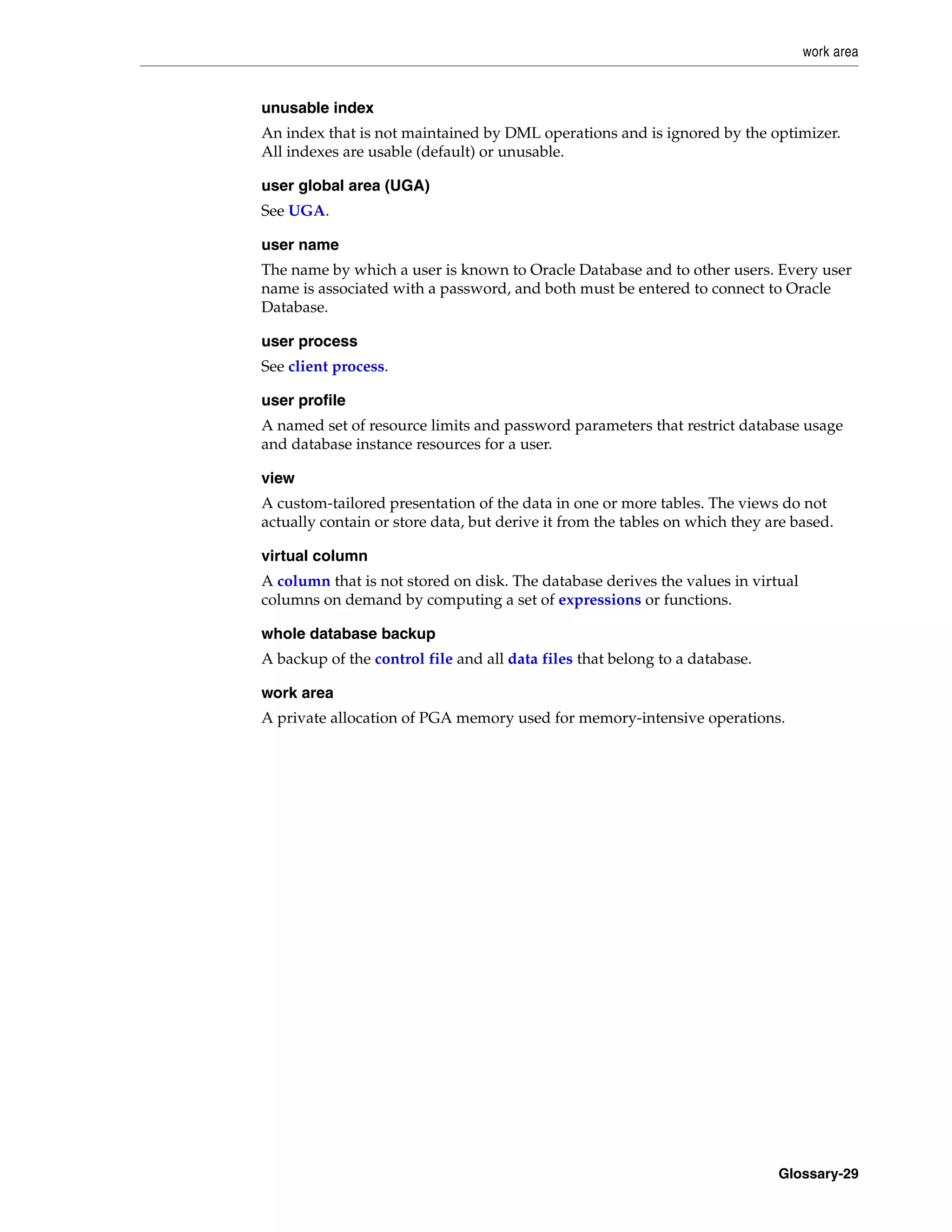 work area Glossary-29 unusable index An index that is not maintained by DML operations and is ignored by the optimizer. All indexes are usable (default) or unusable. user global area (UGA) See UGA. user name The name by which a user is known to Oracle Database and to other users. Every user name is associated with a password, and both must be entered to connect to Oracle Database. user process See client process. user profile A named set of resource limits and password parameters that restrict database usage and database instance resources for a user. view A custom-tailored presentation of the data in one or more tables. The views do not actually contain or store data, but derive it from the tables on which they are based. virtual column A column that is not stored on disk. The database derives the values in virtual columns on demand by computing a set of expressions or functions. whole database backup A backup of the control file and all data files that belong to a database. work area A private allocation of PGA memory used for memory-intensive operations. 