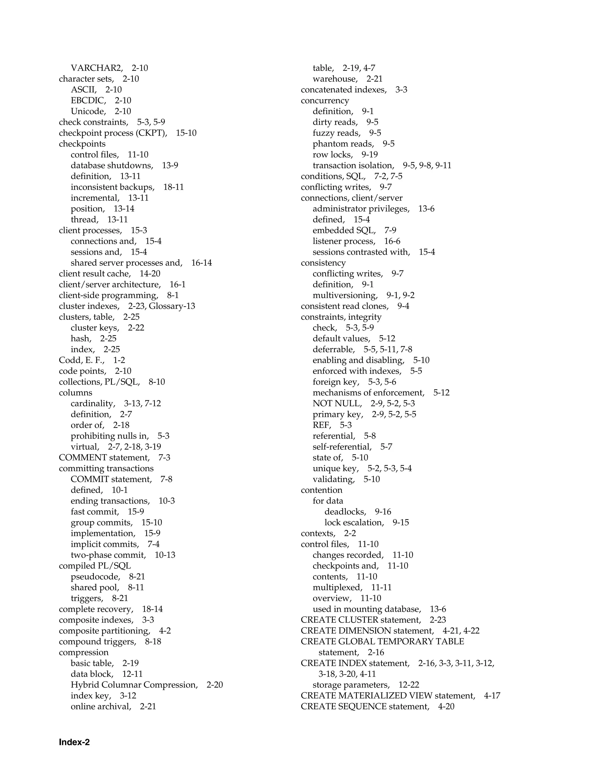 Index-2 VARCHAR2, 2-10 character sets, 2-10 ASCII, 2-10 EBCDIC, 2-10 Unicode, 2-10 check constraints, 5-3, 5-9 checkpoint process (CKPT), 15-10 checkpoints control files, 11-10 database shutdowns, 13-9 definition, 13-11 inconsistent backups, 18-11 incremental, 13-11 position, 13-14 thread, 13-11 client processes, 15-3 connections and, 15-4 sessions and, 15-4 shared server processes and, 16-14 client result cache, 14-20 client/server architecture, 16-1 client-side programming, 8-1 cluster indexes, 2-23, Glossary-13 clusters, table, 2-25 cluster keys, 2-22 hash, 2-25 index, 2-25 Codd, E. F., 1-2 code points, 2-10 collections, PL/SQL, 8-10 columns cardinality, 3-13, 7-12 definition, 2-7 order of, 2-18 prohibiting nulls in, 5-3 virtual, 2-7, 2-18, 3-19 COMMENT statement, 7-3 committing transactions COMMIT statement, 7-8 defined, 10-1 ending transactions, 10-3 fast commit, 15-9 group commits, 15-10 implementation, 15-9 implicit commits, 7-4 two-phase commit, 10-13 compiled PL/SQL pseudocode, 8-21 shared pool, 8-11 triggers, 8-21 complete recovery, 18-14 composite indexes, 3-3 composite partitioning, 4-2 compound triggers, 8-18 compression basic table, 2-19 data block, 12-11 Hybrid Columnar Compression, 2-20 index key, 3-12 online archival, 2-21 table, 2-19, 4-7 warehouse, 2-21 concatenated indexes, 3-3 concurrency definition, 9-1 dirty reads, 9-5 fuzzy reads, 9-5 phantom reads, 9-5 row locks, 9-19 transaction isolation, 9-5, 9-8, 9-11 conditions, SQL, 7-2, 7-5 conflicting writes, 9-7 connections, client/server administrator privileges, 13-6 defined, 15-4 embedded SQL, 7-9 listener process, 16-6 sessions contrasted with, 15-4 consistency conflicting writes, 9-7 definition, 9-1 multiversioning, 9-1, 9-2 consistent read clones, 9-4 constraints, integrity check, 5-3, 5-9 default values, 5-12 deferrable, 5-5, 5-11, 7-8 enabling and disabling, 5-10 enforced with indexes, 5-5 foreign key, 5-3, 5-6 mechanisms of enforcement, 5-12 NOT NULL, 2-9, 5-2, 5-3 primary key, 2-9, 5-2, 5-5 REF, 5-3 referential, 5-8 self-referential, 5-7 state of, 5-10 unique key, 5-2, 5-3, 5-4 validating, 5-10 contention for data deadlocks, 9-16 lock escalation, 9-15 contexts, 2-2 control files, 11-10 changes recorded, 11-10 checkpoints and, 11-10 contents, 11-10 multiplexed, 11-11 overview, 11-10 used in mounting database, 13-6 CREATE CLUSTER statement, 2-23 CREATE DIMENSION statement, 4-21, 4-22 CREATE GLOBAL TEMPORARY TABLE statement, 2-16 CREATE INDEX statement, 2-16, 3-3, 3-11, 3-12, 3-18, 3-20, 4-11 storage parameters, 12-22 CREATE MATERIALIZED VIEW statement, 4-17 CREATE SEQUENCE statement, 4-20 
