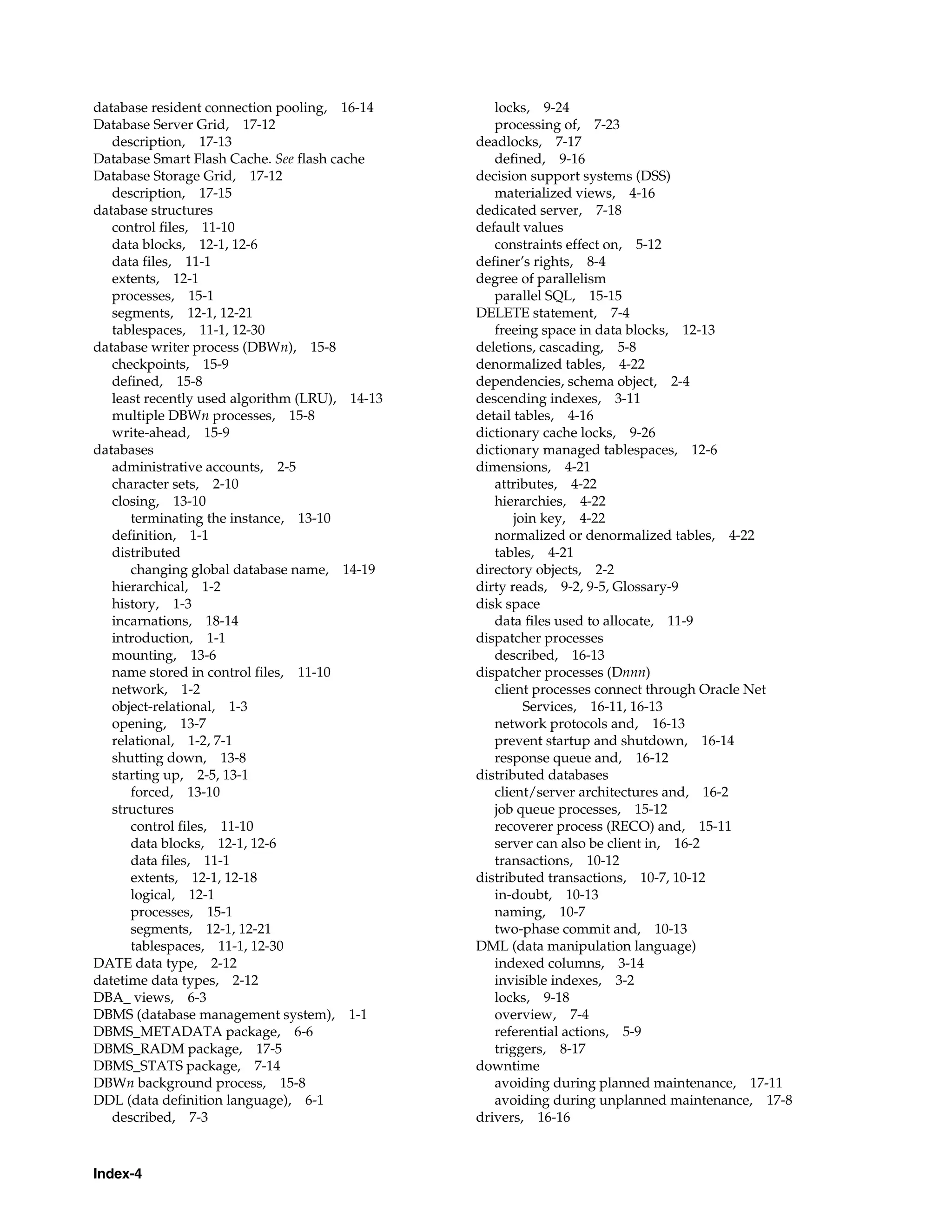 Index-4 database resident connection pooling, 16-14 Database Server Grid, 17-12 description, 17-13 Database Smart Flash Cache. See flash cache Database Storage Grid, 17-12 description, 17-15 database structures control files, 11-10 data blocks, 12-1, 12-6 data files, 11-1 extents, 12-1 processes, 15-1 segments, 12-1, 12-21 tablespaces, 11-1, 12-30 database writer process (DBWn), 15-8 checkpoints, 15-9 defined, 15-8 least recently used algorithm (LRU), 14-13 multiple DBWn processes, 15-8 write-ahead, 15-9 databases administrative accounts, 2-5 character sets, 2-10 closing, 13-10 terminating the instance, 13-10 definition, 1-1 distributed changing global database name, 14-19 hierarchical, 1-2 history, 1-3 incarnations, 18-14 introduction, 1-1 mounting, 13-6 name stored in control files, 11-10 network, 1-2 object-relational, 1-3 opening, 13-7 relational, 1-2, 7-1 shutting down, 13-8 starting up, 2-5, 13-1 forced, 13-10 structures control files, 11-10 data blocks, 12-1, 12-6 data files, 11-1 extents, 12-1, 12-18 logical, 12-1 processes, 15-1 segments, 12-1, 12-21 tablespaces, 11-1, 12-30 DATE data type, 2-12 datetime data types, 2-12 DBA_ views, 6-3 DBMS (database management system), 1-1 DBMS_METADATA package, 6-6 DBMS_RADM package, 17-5 DBMS_STATS package, 7-14 DBWn background process, 15-8 DDL (data definition language), 6-1 described, 7-3 locks, 9-24 processing of, 7-23 deadlocks, 7-17 defined, 9-16 decision support systems (DSS) materialized views, 4-16 dedicated server, 7-18 default values constraints effect on, 5-12 definer’s rights, 8-4 degree of parallelism parallel SQL, 15-15 DELETE statement, 7-4 freeing space in data blocks, 12-13 deletions, cascading, 5-8 denormalized tables, 4-22 dependencies, schema object, 2-4 descending indexes, 3-11 detail tables, 4-16 dictionary cache locks, 9-26 dictionary managed tablespaces, 12-6 dimensions, 4-21 attributes, 4-22 hierarchies, 4-22 join key, 4-22 normalized or denormalized tables, 4-22 tables, 4-21 directory objects, 2-2 dirty reads, 9-2, 9-5, Glossary-9 disk space data files used to allocate, 11-9 dispatcher processes described, 16-13 dispatcher processes (Dnnn) client processes connect through Oracle Net Services, 16-11, 16-13 network protocols and, 16-13 prevent startup and shutdown, 16-14 response queue and, 16-12 distributed databases client/server architectures and, 16-2 job queue processes, 15-12 recoverer process (RECO) and, 15-11 server can also be client in, 16-2 transactions, 10-12 distributed transactions, 10-7, 10-12 in-doubt, 10-13 naming, 10-7 two-phase commit and, 10-13 DML (data manipulation language) indexed columns, 3-14 invisible indexes, 3-2 locks, 9-18 overview, 7-4 referential actions, 5-9 triggers, 8-17 downtime avoiding during planned maintenance, 17-11 avoiding during unplanned maintenance, 17-8 drivers, 16-16 