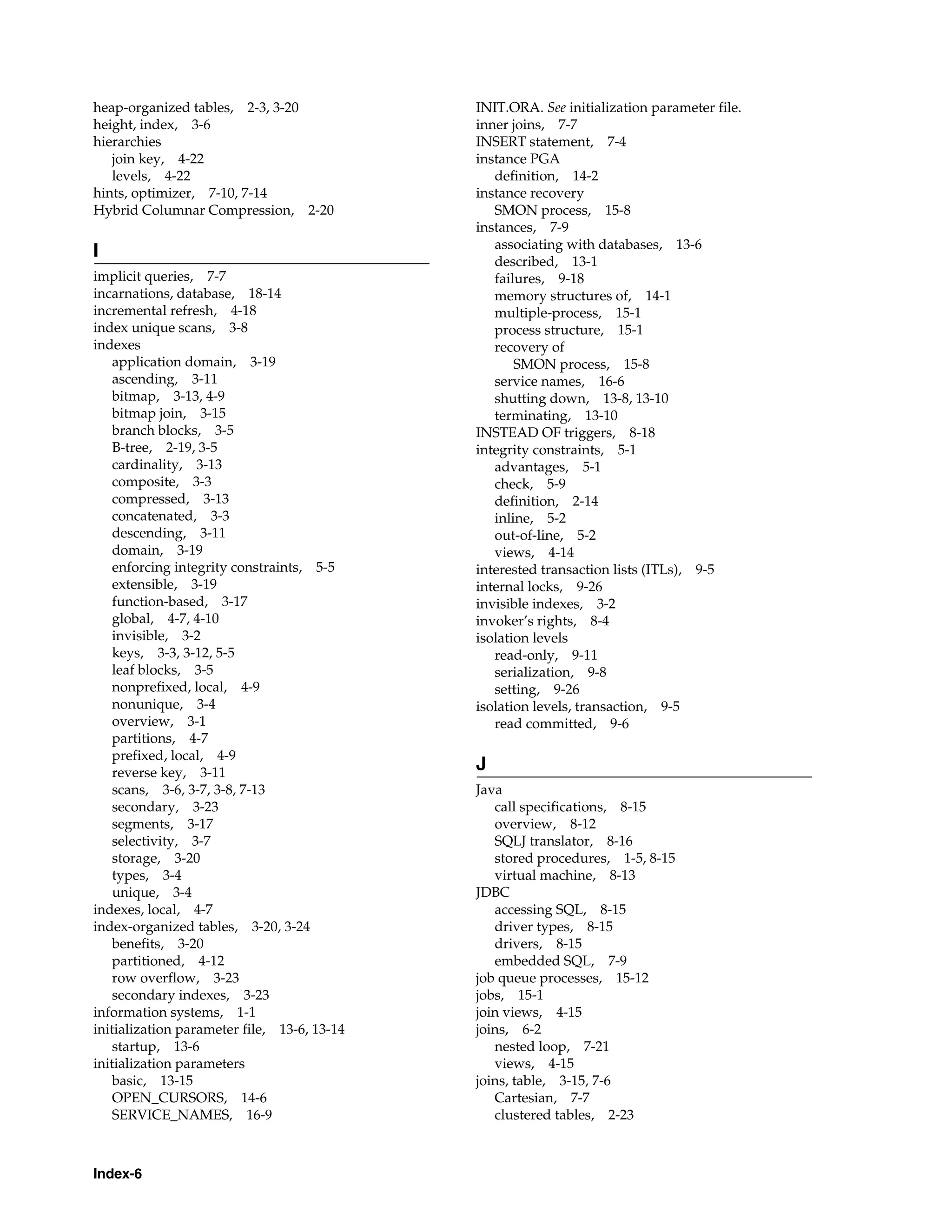 Index-6 heap-organized tables, 2-3, 3-20 height, index, 3-6 hierarchies join key, 4-22 levels, 4-22 hints, optimizer, 7-10, 7-14 Hybrid Columnar Compression, 2-20 I implicit queries, 7-7 incarnations, database, 18-14 incremental refresh, 4-18 index unique scans, 3-8 indexes application domain, 3-19 ascending, 3-11 bitmap, 3-13, 4-9 bitmap join, 3-15 branch blocks, 3-5 B-tree, 2-19, 3-5 cardinality, 3-13 composite, 3-3 compressed, 3-13 concatenated, 3-3 descending, 3-11 domain, 3-19 enforcing integrity constraints, 5-5 extensible, 3-19 function-based, 3-17 global, 4-7, 4-10 invisible, 3-2 keys, 3-3, 3-12, 5-5 leaf blocks, 3-5 nonprefixed, local, 4-9 nonunique, 3-4 overview, 3-1 partitions, 4-7 prefixed, local, 4-9 reverse key, 3-11 scans, 3-6, 3-7, 3-8, 7-13 secondary, 3-23 segments, 3-17 selectivity, 3-7 storage, 3-20 types, 3-4 unique, 3-4 indexes, local, 4-7 index-organized tables, 3-20, 3-24 benefits, 3-20 partitioned, 4-12 row overflow, 3-23 secondary indexes, 3-23 information systems, 1-1 initialization parameter file, 13-6, 13-14 startup, 13-6 initialization parameters basic, 13-15 OPEN_CURSORS, 14-6 SERVICE_NAMES, 16-9 INIT.ORA. See initialization parameter file. inner joins, 7-7 INSERT statement, 7-4 instance PGA definition, 14-2 instance recovery SMON process, 15-8 instances, 7-9 associating with databases, 13-6 described, 13-1 failures, 9-18 memory structures of, 14-1 multiple-process, 15-1 process structure, 15-1 recovery of SMON process, 15-8 service names, 16-6 shutting down, 13-8, 13-10 terminating, 13-10 INSTEAD OF triggers, 8-18 integrity constraints, 5-1 advantages, 5-1 check, 5-9 definition, 2-14 inline, 5-2 out-of-line, 5-2 views, 4-14 interested transaction lists (ITLs), 9-5 internal locks, 9-26 invisible indexes, 3-2 invoker’s rights, 8-4 isolation levels read-only, 9-11 serialization, 9-8 setting, 9-26 isolation levels, transaction, 9-5 read committed, 9-6 J Java call specifications, 8-15 overview, 8-12 SQLJ translator, 8-16 stored procedures, 1-5, 8-15 virtual machine, 8-13 JDBC accessing SQL, 8-15 driver types, 8-15 drivers, 8-15 embedded SQL, 7-9 job queue processes, 15-12 jobs, 15-1 join views, 4-15 joins, 6-2 nested loop, 7-21 views, 4-15 joins, table, 3-15, 7-6 Cartesian, 7-7 clustered tables, 2-23 