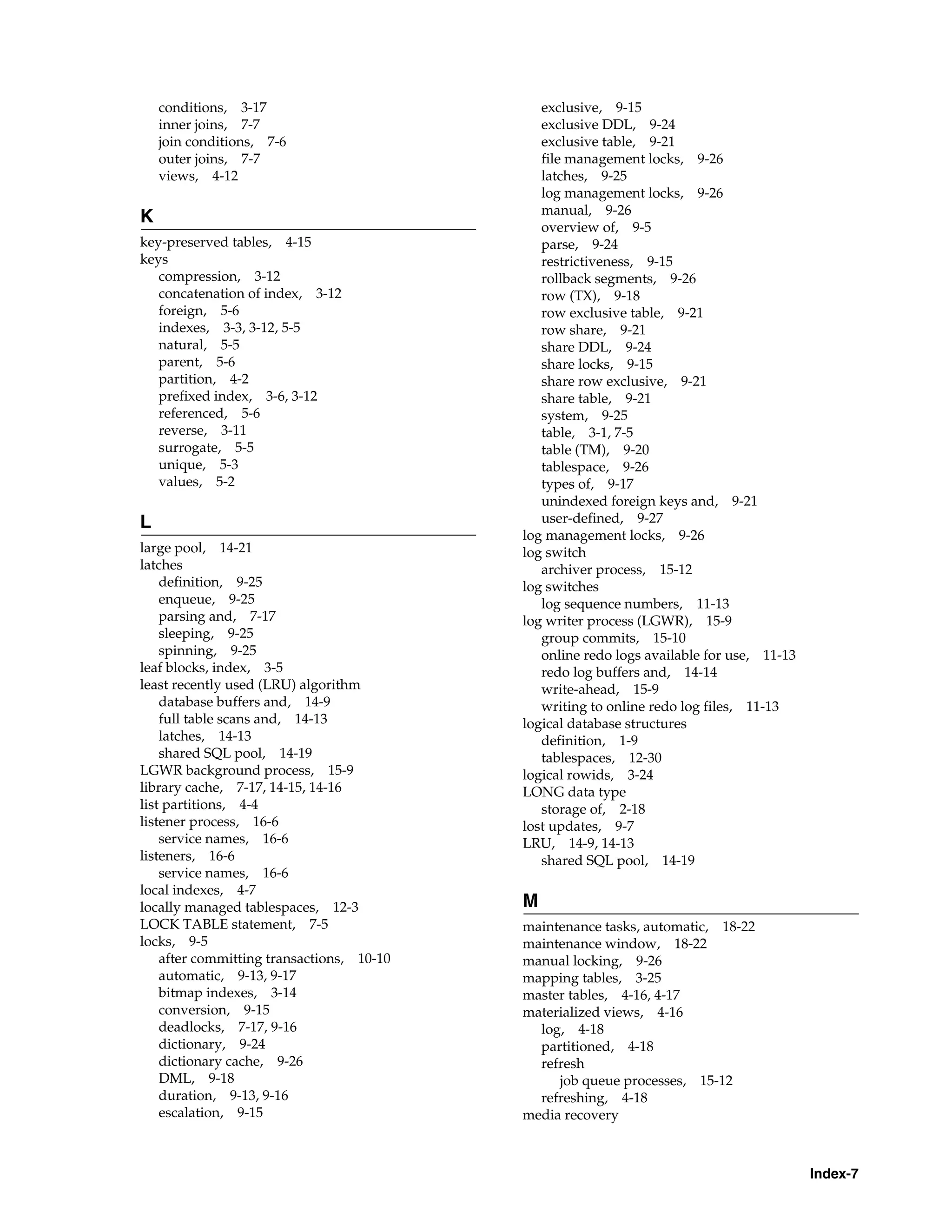 Index-7 conditions, 3-17 inner joins, 7-7 join conditions, 7-6 outer joins, 7-7 views, 4-12 K key-preserved tables, 4-15 keys compression, 3-12 concatenation of index, 3-12 foreign, 5-6 indexes, 3-3, 3-12, 5-5 natural, 5-5 parent, 5-6 partition, 4-2 prefixed index, 3-6, 3-12 referenced, 5-6 reverse, 3-11 surrogate, 5-5 unique, 5-3 values, 5-2 L large pool, 14-21 latches definition, 9-25 enqueue, 9-25 parsing and, 7-17 sleeping, 9-25 spinning, 9-25 leaf blocks, index, 3-5 least recently used (LRU) algorithm database buffers and, 14-9 full table scans and, 14-13 latches, 14-13 shared SQL pool, 14-19 LGWR background process, 15-9 library cache, 7-17, 14-15, 14-16 list partitions, 4-4 listener process, 16-6 service names, 16-6 listeners, 16-6 service names, 16-6 local indexes, 4-7 locally managed tablespaces, 12-3 LOCK TABLE statement, 7-5 locks, 9-5 after committing transactions, 10-10 automatic, 9-13, 9-17 bitmap indexes, 3-14 conversion, 9-15 deadlocks, 7-17, 9-16 dictionary, 9-24 dictionary cache, 9-26 DML, 9-18 duration, 9-13, 9-16 escalation, 9-15 exclusive, 9-15 exclusive DDL, 9-24 exclusive table, 9-21 file management locks, 9-26 latches, 9-25 log management locks, 9-26 manual, 9-26 overview of, 9-5 parse, 9-24 restrictiveness, 9-15 rollback segments, 9-26 row (TX), 9-18 row exclusive table, 9-21 row share, 9-21 share DDL, 9-24 share locks, 9-15 share row exclusive, 9-21 share table, 9-21 system, 9-25 table, 3-1, 7-5 table (TM), 9-20 tablespace, 9-26 types of, 9-17 unindexed foreign keys and, 9-21 user-defined, 9-27 log management locks, 9-26 log switch archiver process, 15-12 log switches log sequence numbers, 11-13 log writer process (LGWR), 15-9 group commits, 15-10 online redo logs available for use, 11-13 redo log buffers and, 14-14 write-ahead, 15-9 writing to online redo log files, 11-13 logical database structures definition, 1-9 tablespaces, 12-30 logical rowids, 3-24 LONG data type storage of, 2-18 lost updates, 9-7 LRU, 14-9, 14-13 shared SQL pool, 14-19 M maintenance tasks, automatic, 18-22 maintenance window, 18-22 manual locking, 9-26 mapping tables, 3-25 master tables, 4-16, 4-17 materialized views, 4-16 log, 4-18 partitioned, 4-18 refresh job queue processes, 15-12 refreshing, 4-18 media recovery 