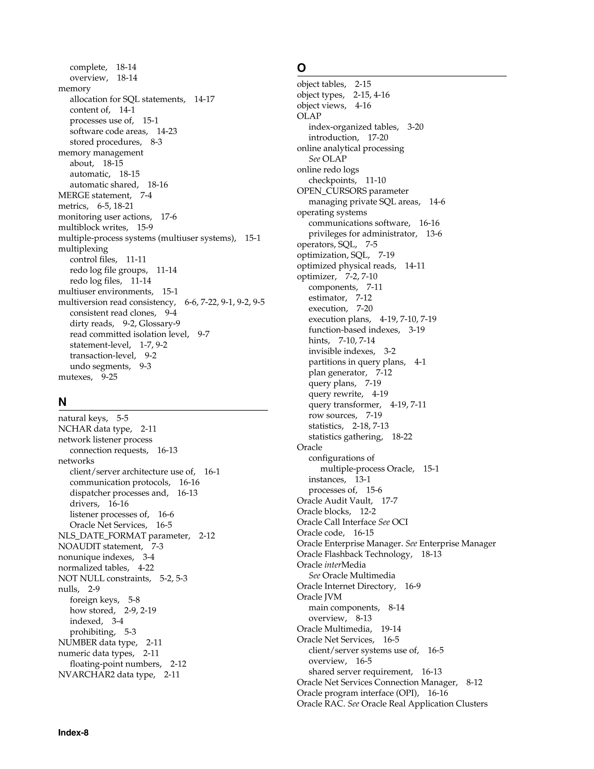 Index-8 complete, 18-14 overview, 18-14 memory allocation for SQL statements, 14-17 content of, 14-1 processes use of, 15-1 software code areas, 14-23 stored procedures, 8-3 memory management about, 18-15 automatic, 18-15 automatic shared, 18-16 MERGE statement, 7-4 metrics, 6-5, 18-21 monitoring user actions, 17-6 multiblock writes, 15-9 multiple-process systems (multiuser systems), 15-1 multiplexing control files, 11-11 redo log file groups, 11-14 redo log files, 11-14 multiuser environments, 15-1 multiversion read consistency, 6-6, 7-22, 9-1, 9-2, 9-5 consistent read clones, 9-4 dirty reads, 9-2, Glossary-9 read committed isolation level, 9-7 statement-level, 1-7, 9-2 transaction-level, 9-2 undo segments, 9-3 mutexes, 9-25 N natural keys, 5-5 NCHAR data type, 2-11 network listener process connection requests, 16-13 networks client/server architecture use of, 16-1 communication protocols, 16-16 dispatcher processes and, 16-13 drivers, 16-16 listener processes of, 16-6 Oracle Net Services, 16-5 NLS_DATE_FORMAT parameter, 2-12 NOAUDIT statement, 7-3 nonunique indexes, 3-4 normalized tables, 4-22 NOT NULL constraints, 5-2, 5-3 nulls, 2-9 foreign keys, 5-8 how stored, 2-9, 2-19 indexed, 3-4 prohibiting, 5-3 NUMBER data type, 2-11 numeric data types, 2-11 floating-point numbers, 2-12 NVARCHAR2 data type, 2-11 O object tables, 2-15 object types, 2-15, 4-16 object views, 4-16 OLAP index-organized tables, 3-20 introduction, 17-20 online analytical processing See OLAP online redo logs checkpoints, 11-10 OPEN_CURSORS parameter managing private SQL areas, 14-6 operating systems communications software, 16-16 privileges for administrator, 13-6 operators, SQL, 7-5 optimization, SQL, 7-19 optimized physical reads, 14-11 optimizer, 7-2, 7-10 components, 7-11 estimator, 7-12 execution, 7-20 execution plans, 4-19, 7-10, 7-19 function-based indexes, 3-19 hints, 7-10, 7-14 invisible indexes, 3-2 partitions in query plans, 4-1 plan generator, 7-12 query plans, 7-19 query rewrite, 4-19 query transformer, 4-19, 7-11 row sources, 7-19 statistics, 2-18, 7-13 statistics gathering, 18-22 Oracle configurations of multiple-process Oracle, 15-1 instances, 13-1 processes of, 15-6 Oracle Audit Vault, 17-7 Oracle blocks, 12-2 Oracle Call Interface See OCI Oracle code, 16-15 Oracle Enterprise Manager. See Enterprise Manager Oracle Flashback Technology, 18-13 Oracle interMedia See Oracle Multimedia Oracle Internet Directory, 16-9 Oracle JVM main components, 8-14 overview, 8-13 Oracle Multimedia, 19-14 Oracle Net Services, 16-5 client/server systems use of, 16-5 overview, 16-5 shared server requirement, 16-13 Oracle Net Services Connection Manager, 8-12 Oracle program interface (OPI), 16-16 Oracle RAC. See Oracle Real Application Clusters 