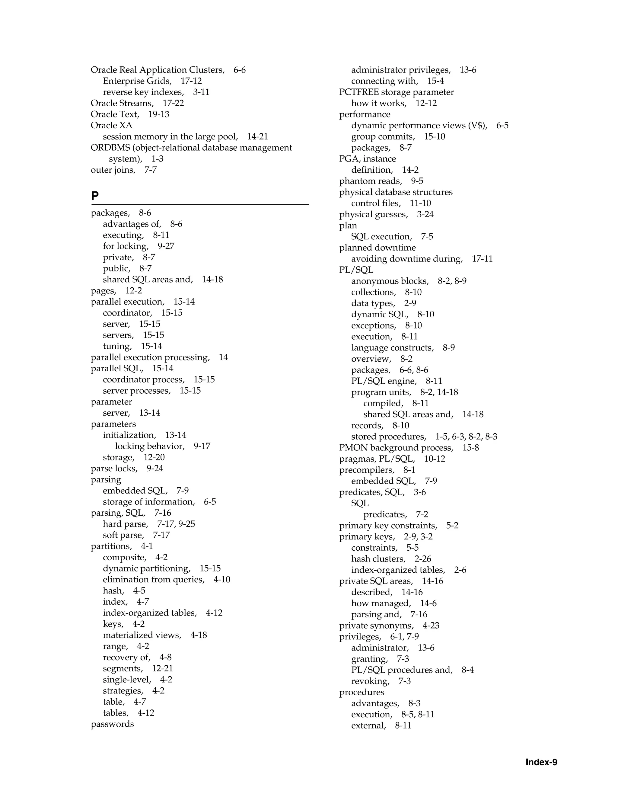 Index-9 Oracle Real Application Clusters, 6-6 Enterprise Grids, 17-12 reverse key indexes, 3-11 Oracle Streams, 17-22 Oracle Text, 19-13 Oracle XA session memory in the large pool, 14-21 ORDBMS (object-relational database management system), 1-3 outer joins, 7-7 P packages, 8-6 advantages of, 8-6 executing, 8-11 for locking, 9-27 private, 8-7 public, 8-7 shared SQL areas and, 14-18 pages, 12-2 parallel execution, 15-14 coordinator, 15-15 server, 15-15 servers, 15-15 tuning, 15-14 parallel execution processing, 14 parallel SQL, 15-14 coordinator process, 15-15 server processes, 15-15 parameter server, 13-14 parameters initialization, 13-14 locking behavior, 9-17 storage, 12-20 parse locks, 9-24 parsing embedded SQL, 7-9 storage of information, 6-5 parsing, SQL, 7-16 hard parse, 7-17, 9-25 soft parse, 7-17 partitions, 4-1 composite, 4-2 dynamic partitioning, 15-15 elimination from queries, 4-10 hash, 4-5 index, 4-7 index-organized tables, 4-12 keys, 4-2 materialized views, 4-18 range, 4-2 recovery of, 4-8 segments, 12-21 single-level, 4-2 strategies, 4-2 table, 4-7 tables, 4-12 passwords administrator privileges, 13-6 connecting with, 15-4 PCTFREE storage parameter how it works, 12-12 performance dynamic performance views (V$), 6-5 group commits, 15-10 packages, 8-7 PGA, instance definition, 14-2 phantom reads, 9-5 physical database structures control files, 11-10 physical guesses, 3-24 plan SQL execution, 7-5 planned downtime avoiding downtime during, 17-11 PL/SQL anonymous blocks, 8-2, 8-9 collections, 8-10 data types, 2-9 dynamic SQL, 8-10 exceptions, 8-10 execution, 8-11 language constructs, 8-9 overview, 8-2 packages, 6-6, 8-6 PL/SQL engine, 8-11 program units, 8-2, 14-18 compiled, 8-11 shared SQL areas and, 14-18 records, 8-10 stored procedures, 1-5, 6-3, 8-2, 8-3 PMON background process, 15-8 pragmas, PL/SQL, 10-12 precompilers, 8-1 embedded SQL, 7-9 predicates, SQL, 3-6 SQL predicates, 7-2 primary key constraints, 5-2 primary keys, 2-9, 3-2 constraints, 5-5 hash clusters, 2-26 index-organized tables, 2-6 private SQL areas, 14-16 described, 14-16 how managed, 14-6 parsing and, 7-16 private synonyms, 4-23 privileges, 6-1, 7-9 administrator, 13-6 granting, 7-3 PL/SQL procedures and, 8-4 revoking, 7-3 procedures advantages, 8-3 execution, 8-5, 8-11 external, 8-11 