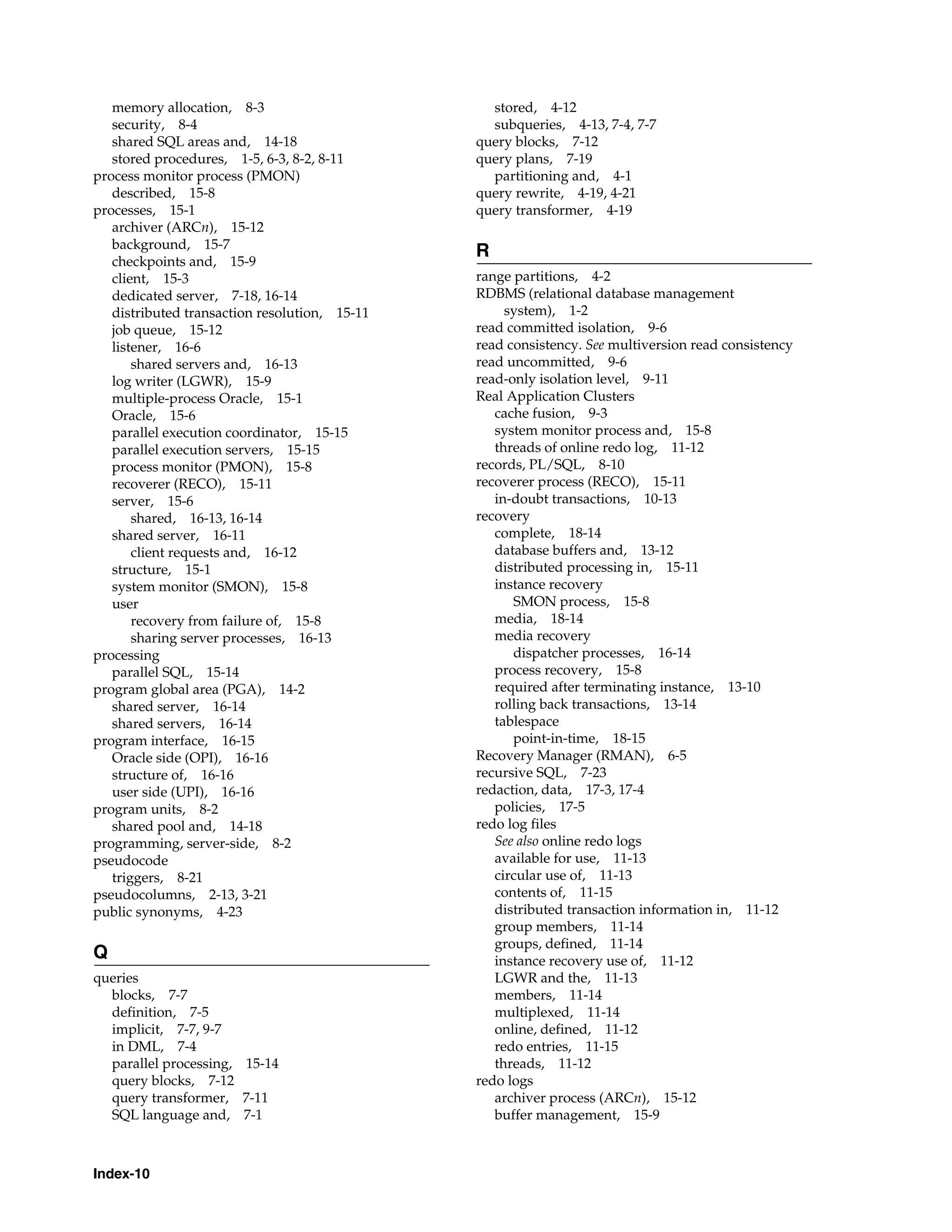 Index-10 memory allocation, 8-3 security, 8-4 shared SQL areas and, 14-18 stored procedures, 1-5, 6-3, 8-2, 8-11 process monitor process (PMON) described, 15-8 processes, 15-1 archiver (ARCn), 15-12 background, 15-7 checkpoints and, 15-9 client, 15-3 dedicated server, 7-18, 16-14 distributed transaction resolution, 15-11 job queue, 15-12 listener, 16-6 shared servers and, 16-13 log writer (LGWR), 15-9 multiple-process Oracle, 15-1 Oracle, 15-6 parallel execution coordinator, 15-15 parallel execution servers, 15-15 process monitor (PMON), 15-8 recoverer (RECO), 15-11 server, 15-6 shared, 16-13, 16-14 shared server, 16-11 client requests and, 16-12 structure, 15-1 system monitor (SMON), 15-8 user recovery from failure of, 15-8 sharing server processes, 16-13 processing parallel SQL, 15-14 program global area (PGA), 14-2 shared server, 16-14 shared servers, 16-14 program interface, 16-15 Oracle side (OPI), 16-16 structure of, 16-16 user side (UPI), 16-16 program units, 8-2 shared pool and, 14-18 programming, server-side, 8-2 pseudocode triggers, 8-21 pseudocolumns, 2-13, 3-21 public synonyms, 4-23 Q queries blocks, 7-7 definition, 7-5 implicit, 7-7, 9-7 in DML, 7-4 parallel processing, 15-14 query blocks, 7-12 query transformer, 7-11 SQL language and, 7-1 stored, 4-12 subqueries, 4-13, 7-4, 7-7 query blocks, 7-12 query plans, 7-19 partitioning and, 4-1 query rewrite, 4-19, 4-21 query transformer, 4-19 R range partitions, 4-2 RDBMS (relational database management system), 1-2 read committed isolation, 9-6 read consistency. See multiversion read consistency read uncommitted, 9-6 read-only isolation level, 9-11 Real Application Clusters cache fusion, 9-3 system monitor process and, 15-8 threads of online redo log, 11-12 records, PL/SQL, 8-10 recoverer process (RECO), 15-11 in-doubt transactions, 10-13 recovery complete, 18-14 database buffers and, 13-12 distributed processing in, 15-11 instance recovery SMON process, 15-8 media, 18-14 media recovery dispatcher processes, 16-14 process recovery, 15-8 required after terminating instance, 13-10 rolling back transactions, 13-14 tablespace point-in-time, 18-15 Recovery Manager (RMAN), 6-5 recursive SQL, 7-23 redaction, data, 17-3, 17-4 policies, 17-5 redo log files See also online redo logs available for use, 11-13 circular use of, 11-13 contents of, 11-15 distributed transaction information in, 11-12 group members, 11-14 groups, defined, 11-14 instance recovery use of, 11-12 LGWR and the, 11-13 members, 11-14 multiplexed, 11-14 online, defined, 11-12 redo entries, 11-15 threads, 11-12 redo logs archiver process (ARCn), 15-12 buffer management, 15-9 