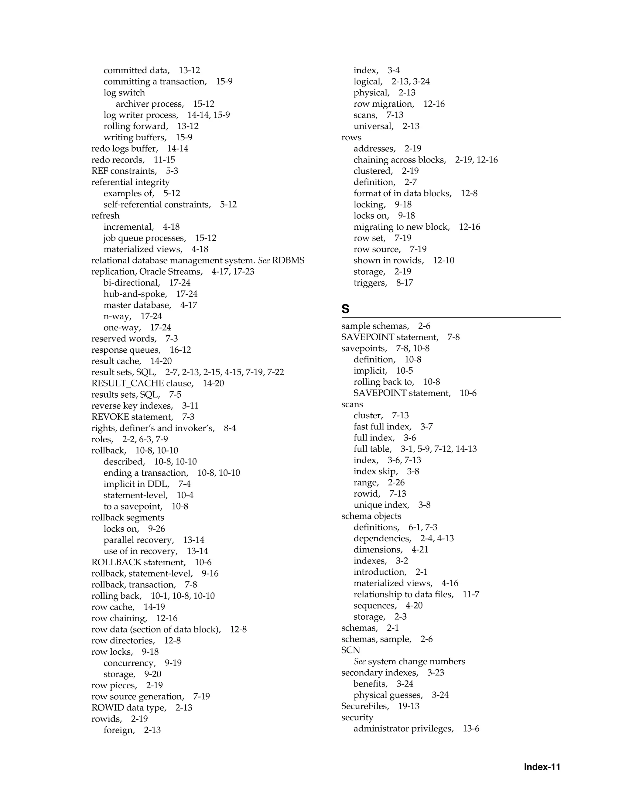 Index-11 committed data, 13-12 committing a transaction, 15-9 log switch archiver process, 15-12 log writer process, 14-14, 15-9 rolling forward, 13-12 writing buffers, 15-9 redo logs buffer, 14-14 redo records, 11-15 REF constraints, 5-3 referential integrity examples of, 5-12 self-referential constraints, 5-12 refresh incremental, 4-18 job queue processes, 15-12 materialized views, 4-18 relational database management system. See RDBMS replication, Oracle Streams, 4-17, 17-23 bi-directional, 17-24 hub-and-spoke, 17-24 master database, 4-17 n-way, 17-24 one-way, 17-24 reserved words, 7-3 response queues, 16-12 result cache, 14-20 result sets, SQL, 2-7, 2-13, 2-15, 4-15, 7-19, 7-22 RESULT_CACHE clause, 14-20 results sets, SQL, 7-5 reverse key indexes, 3-11 REVOKE statement, 7-3 rights, definer’s and invoker’s, 8-4 roles, 2-2, 6-3, 7-9 rollback, 10-8, 10-10 described, 10-8, 10-10 ending a transaction, 10-8, 10-10 implicit in DDL, 7-4 statement-level, 10-4 to a savepoint, 10-8 rollback segments locks on, 9-26 parallel recovery, 13-14 use of in recovery, 13-14 ROLLBACK statement, 10-6 rollback, statement-level, 9-16 rollback, transaction, 7-8 rolling back, 10-1, 10-8, 10-10 row cache, 14-19 row chaining, 12-16 row data (section of data block), 12-8 row directories, 12-8 row locks, 9-18 concurrency, 9-19 storage, 9-20 row pieces, 2-19 row source generation, 7-19 ROWID data type, 2-13 rowids, 2-19 foreign, 2-13 index, 3-4 logical, 2-13, 3-24 physical, 2-13 row migration, 12-16 scans, 7-13 universal, 2-13 rows addresses, 2-19 chaining across blocks, 2-19, 12-16 clustered, 2-19 definition, 2-7 format of in data 