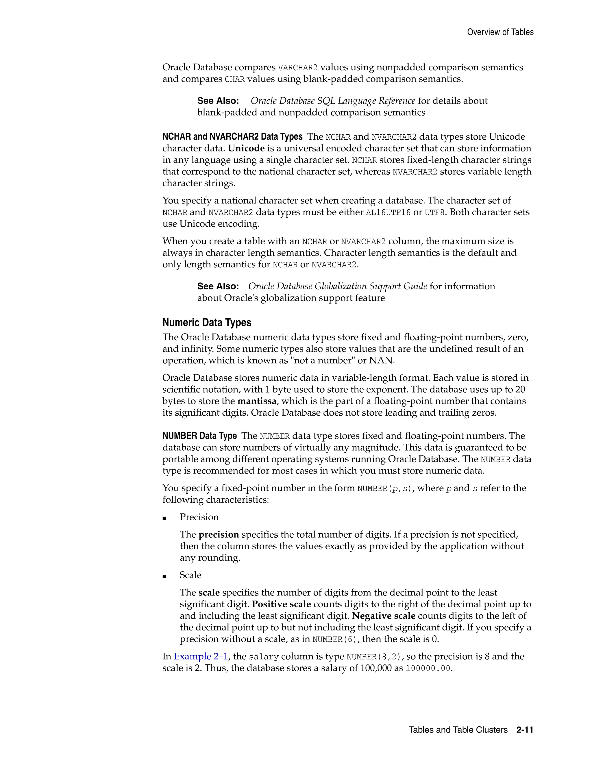 Overview of Tables Tables and Table Clusters 2-11 Oracle Database compares VARCHAR2 values using nonpadded comparison semantics and compares CHAR values using blank-padded comparison semantics. NCHAR and NVARCHAR2 Data Types The NCHAR and NVARCHAR2 data types store Unicode character data. Unicode is a universal encoded character set that can store information in any language using a single character set. NCHAR stores fixed-length character strings that correspond to the national character set, whereas NVARCHAR2 stores variable length character strings. You specify a national character set when creating a database. The character set of NCHAR and NVARCHAR2 data types must be either AL16UTF16 or UTF8. Both character sets use Unicode encoding. When you create a table with an NCHAR or NVARCHAR2 column, the maximum size is always in character length semantics. Character length semantics is the default and only length semantics for NCHAR or NVARCHAR2. Numeric Data Types The Oracle Database numeric data types store fixed and floating-point numbers, zero, and infinity. Some numeric types also store values that are the undefined result of an operation, which is known as "not a number" or NAN. Oracle Database stores numeric data in variable-length format. Each value is stored in scientific notation, with 1 byte used to store the exponent. The database uses up to 20 bytes to store the mantissa, which is the part of a floating-point number that contains its significant digits. Oracle Database does not store leading and trailing zeros. NUMBER Data Type The NUMBER data type stores fixed and floating-point numbers. The database can store numbers of virtually any magnitude. This data is guaranteed to be portable among different operating systems running Oracle Database. The NUMBER data type is recommended for most cases in which you must store numeric data. You specify a fixed-point number in the form NUMBER(p,s), where p and s refer to the following characteristics: ■ Precision The precision specifies the total number of digits. If a precision is not specified, then the column stores the values exactly as provided by the application without any rounding. ■ Scale The scale specifies the number of digits from the decimal point to the least significant digit. Positive scale counts digits to the right of the decimal point up to and including the least significant digit. Negative scale counts digits to the left of the decimal point up to but not including the least significant digit. If you specify a precision without a scale, as in NUMBER(6), then the scale is 0. In Example 2–1, the salary column is type NUMBER(8,2), so the precision is 8 and the scale is 2. Thus, the database stores a salary of 100,000 as 100000.00. See Also: Oracle Database SQL Language Reference for details about blank-padded and nonpadded comparison semantics See Also: Oracle Database Globalization Support Guide for information about Oracle's globalization support feature 