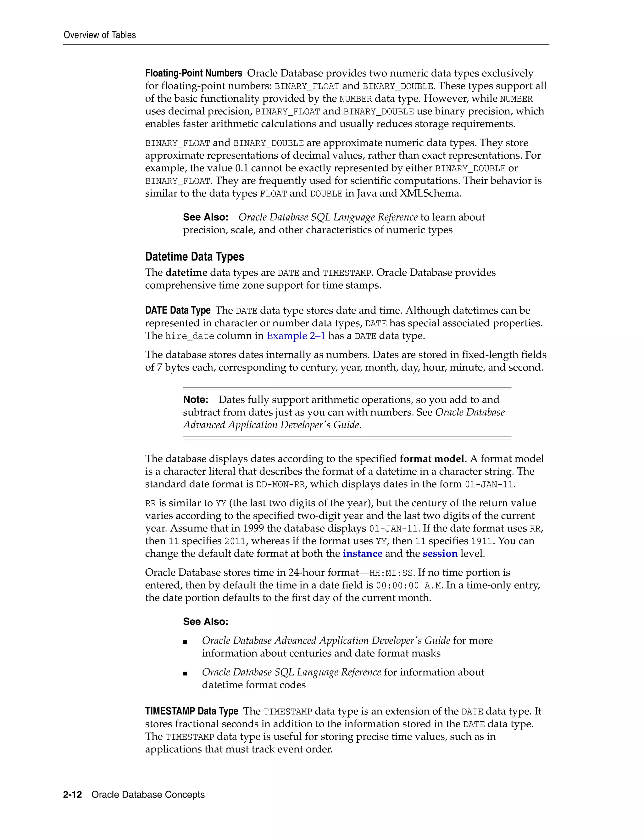 Overview of Tables 2-12 Oracle Database Concepts Floating-Point Numbers Oracle Database provides two numeric data types exclusively for floating-point numbers: BINARY_FLOAT and BINARY_DOUBLE. These types support all of the basic functionality provided by the NUMBER data type. However, while NUMBER uses decimal precision, BINARY_FLOAT and BINARY_DOUBLE use binary precision, which enables faster arithmetic calculations and usually reduces storage requirements. BINARY_FLOAT and BINARY_DOUBLE are approximate numeric data types. They store approximate representations of decimal values, rather than exact representations. For example, the value 0.1 cannot be exactly represented by either BINARY_DOUBLE or BINARY_FLOAT. They are frequently used for scientific computations. Their behavior is similar to the data types FLOAT and DOUBLE in Java and XMLSchema. Datetime Data Types The datetime data types are DATE and TIMESTAMP. Oracle Database provides comprehensive time zone support for time stamps. DATE Data Type The DATE data type stores date and time. Although datetimes can be represented in character or number data types, DATE has special associated properties. The hire_date column in Example 2–1 has a DATE data type. The database stores dates internally as numbers. Dates are stored in fixed-length fields of 7 bytes each, corresponding to century, year, month, day, hour, minute, and second. The database displays dates according to the specified format model. A format model is a character literal that describes the format of a datetime in a character string. The standard date format is DD-MON-RR, which displays dates in the form 01-JAN-11. RR is similar to YY (the last two digits of the year), but the century of the return value varies according to the specified two-digit year and the last two digits of the current year. Assume that in 1999 the database displays 01-JAN-11. If the date format uses RR, then 11 specifies 2011, whereas if the format uses YY, then 11 specifies 1911. You can change the default date format at both the instance and the session level. Oracle Database stores time in 24-hour format—HH:MI:SS. If no time portion is entered, then by default the time in a date field is 00:00:00 A.M. In a time-only entry, the date portion defaults to the first day of the current month. TIMESTAMP Data Type The TIMESTAMP data type is an extension of the DATE data type. It stores fractional seconds in addition to the information stored in the DATE data type. The TIMESTAMP data type is useful for storing precise time values, such as in applications that must track event order. See Also: Oracle Database SQL Language Reference to learn about precision, scale, and other characteristics of numeric types Note: Dates fully support arithmetic operations, so you add to and subtract from dates just as you can with numbers. See Oracle Database Advanced Application Developer's Guide. See Also: ■ Oracle Database Advanced Application Developer's Guide for more information about centuries and date format masks ■ Oracle Database SQL Language Reference for information about datetime format codes 