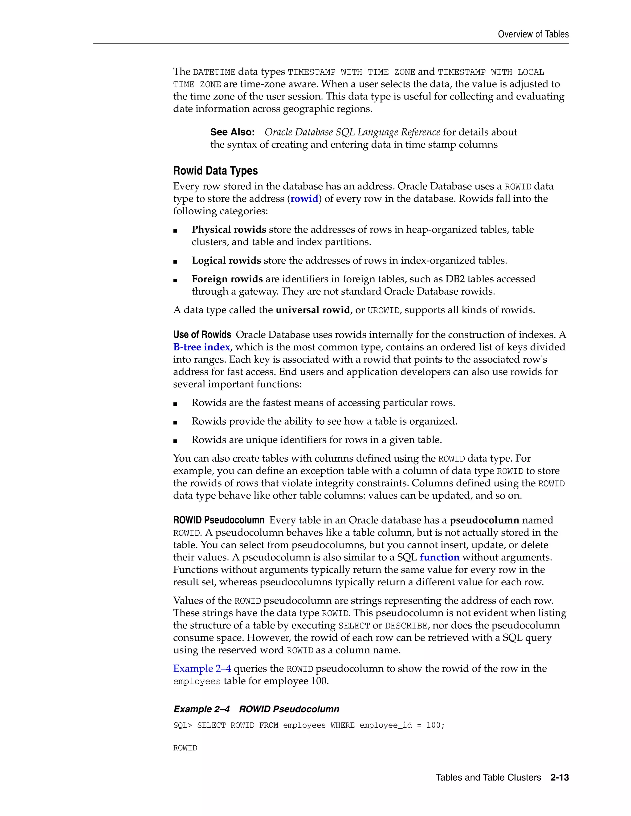 Overview of Tables Tables and Table Clusters 2-13 The DATETIME data types TIMESTAMP WITH TIME ZONE and TIMESTAMP WITH LOCAL TIME ZONE are time-zone aware. When a user selects the data, the value is adjusted to the time zone of the user session. This data type is useful for collecting and evaluating date information across geographic regions. Rowid Data Types Every row stored in the database has an address. Oracle Database uses a ROWID data type to store the address (rowid) of every row in the database. Rowids fall into the following categories: ■ Physical rowids store the addresses of rows in heap-organized tables, table clusters, and table and index partitions. ■ Logical rowids store the addresses of rows in index-organized tables. ■ Foreign rowids are identifiers in foreign tables, such as DB2 tables accessed through a gateway. They are not standard Oracle Database rowids. A data type called the universal rowid, or UROWID, supports all kinds of rowids. Use of Rowids Oracle Database uses rowids internally for the construction of indexes. A B-tree index, which is the most common type, contains an ordered list of keys divided into ranges. Each key is associated with a rowid that points to the associated row's address for fast access. End users and application developers can also use rowids for several important functions: ■ Rowids are the fastest means of accessing particular rows. ■ Rowids provide the ability to see how a table is organized. ■ Rowids are unique identifiers for rows in a given table. You can also create tables with columns defined using the ROWID data type. For example, you can define an exception table with a column of data type ROWID to store the rowids of rows that violate integrity constraints. Columns defined using the ROWID data type behave like other table columns: values can be updated, and so on. ROWID Pseudocolumn Every table in an Oracle database has a pseudocolumn named ROWID. A pseudocolumn behaves like a table column, but is not actually stored in the table. You can select from pseudocolumns, but you cannot insert, update, or delete their values. A pseudocolumn is also similar to a SQL function without arguments. Functions without arguments typically return the same value for every row in the result set, whereas pseudocolumns typically return a different value for each row. Values of the ROWID pseudocolumn are strings representing the address of each row. These strings have the data type ROWID. This pseudocolumn is not evident when listing the structure of a table by executing SELECT or DESCRIBE, nor does the pseudocolumn consume space. However, the rowid of each row can be retrieved with a SQL query using the reserved word ROWID as a column name. Example 2–4 queries the ROWID pseudocolumn to show the rowid of the row in the employees table for employee 100. Example 2–4 ROWID Pseudocolumn SQL> SELECT ROWID FROM employees WHERE employee_id = 100; ROWID See Also: Oracle Database SQL Language Reference for details about the syntax of creating and entering data in time stamp columns 