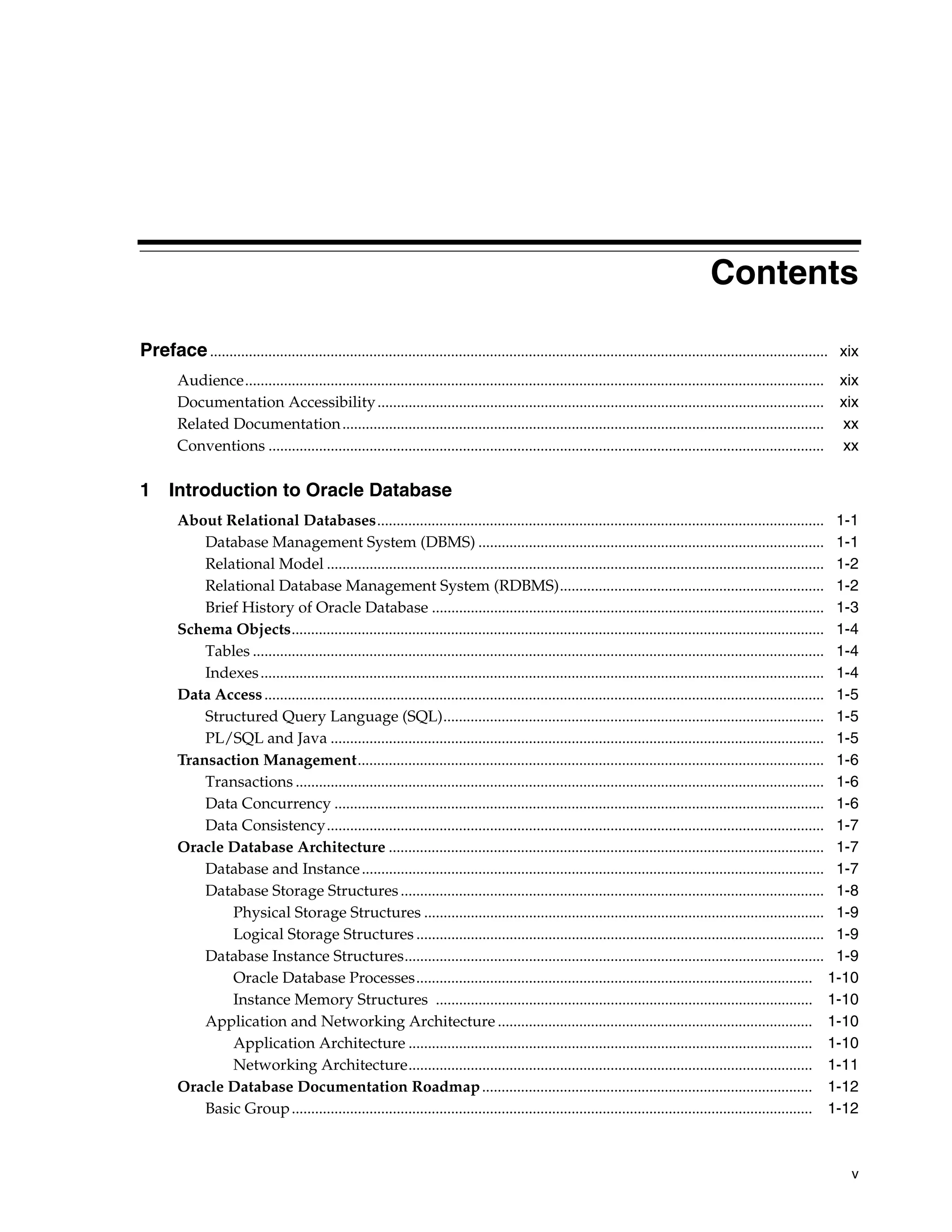 v Contents Preface............................................................................................................................................................... xix Audience..................................................................................................................................................... xix Documentation Accessibility................................................................................................................... xix Related Documentation............................................................................................................................ xx Conventions ............................................................................................................................................... xx 1 Introduction to Oracle Database About Relational Databases................................................................................................................... 1-1 Database Management System (DBMS) ......................................................................................... 1-1 Relational Model ................................................................................................................................ 1-2 Relational Database Management System (RDBMS).................................................................... 1-2 Brief History of Oracle Database ..................................................................................................... 1-3 Schema Objects......................................................................................................................................... 1-4 Tables ................................................................................................................................................... 1-4 Indexes................................................................................................................................................. 1-4 Data Access................................................................................................................................................ 1-5 Structured Query Language (SQL).................................................................................................. 1-5 PL/SQL and Java ............................................................................................................................... 1-5 Transaction Management........................................................................................................................ 1-6 Transactions ........................................................................................................................................ 1-6 Data Concurrency .............................................................................................................................. 1-6 Data Consistency................................................................................................................................ 1-7 Oracle Database Architecture ................................................................................................................ 1-7 Database and Instance....................................................................................................................... 1-7 Database Storage Structures............................................................................................................. 1-8 Physical Storage Structures ....................................................................................................... 1-9 Logical Storage Structures ......................................................................................................... 1-9 Database Instance Structures............................................................................................................ 1-9 Oracle Database Processes...................................................................................................... 1-10 Instance Memory Structures ................................................................................................. 1-10 Application and Networking Architecture ................................................................................. 1-10 Application Architecture ........................................................................................................ 1-10 Networking Architecture........................................................................................................ 1-11 Oracle Database Documentation Roadmap..................................................................................... 1-12 Basic Group...................................................................................................................................... 1-12 