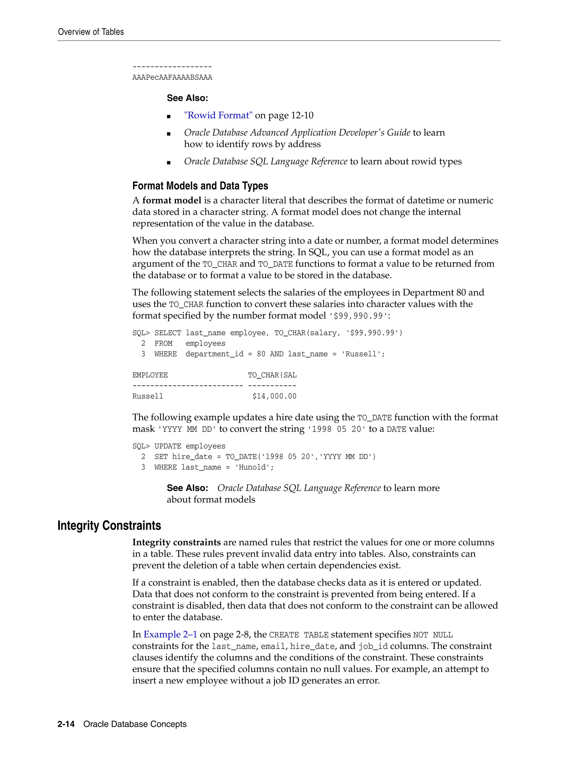 Overview of Tables 2-14 Oracle Database Concepts ------------------ AAAPecAAFAAAABSAAA Format Models and Data Types A format model is a character literal that describes the format of datetime or numeric data stored in a character string. A format model does not change the internal representation of the value in the database. When you convert a character string into a date or number, a format model determines how the database interprets the string. In SQL, you can use a format model as an argument of the TO_CHAR and TO_DATE functions to format a value to be returned from the database or to format a value to be stored in the database. The following statement selects the salaries of the employees in Department 80 and uses the TO_CHAR function to convert these salaries into character values with the format specified by the number format model '$99,990.99': SQL> SELECT last_name employee, TO_CHAR(salary, '$99,990.99') 2 FROM employees 3 WHERE department_id = 80 AND last_name = 'Russell'; EMPLOYEE TO_CHAR(SAL ------------------------- ----------- Russell $14,000.00 The following example updates a hire date using the TO_DATE function with the format mask 'YYYY MM DD' to convert the string '1998 05 20' to a DATE value: SQL> UPDATE employees 2 SET hire_date = TO_DATE('1998 05 20','YYYY MM DD') 3 WHERE last_name = 'Hunold'; Integrity Constraints Integrity constraints are named rules that restrict the values for one or more columns in a table. These rules prevent invalid data entry into tables. Also, constraints can prevent the deletion of a table when certain dependencies exist. If a constraint is enabled, then the database checks data as it is entered or updated. Data that does not conform to the constraint is prevented from being entered. If a constraint is disabled, then data that does not conform to the constraint can be allowed to enter the database. In Example 2–1 on page 2-8, the CREATE TABLE statement specifies NOT NULL constraints for the last_name, email, hire_date, and job_id columns. The constraint clauses identify the columns and the conditions of the constraint. These constraints ensure that the specified columns contain no null values. For example, an attempt to insert a new employee without a job ID generates an error. See Also: ■ "Rowid Format" on page 12-10 ■ Oracle Database Advanced Application Developer's Guide to learn how to identify rows by address ■ Oracle Database SQL Language Reference to learn about rowid types See Also: Oracle Database SQL Language Reference to learn more about format models 
