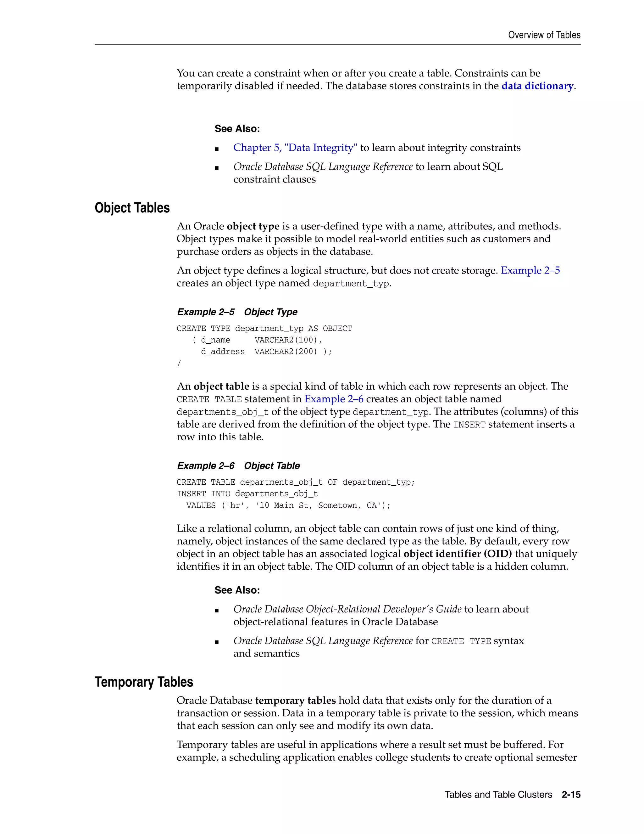 Overview of Tables Tables and Table Clusters 2-15 You can create a constraint when or after you create a table. Constraints can be temporarily disabled if needed. The database stores constraints in the data dictionary. Object Tables An Oracle object type is a user-defined type with a name, attributes, and methods. Object types make it possible to model real-world entities such as customers and purchase orders as objects in the database. An object type defines a logical structure, but does not create storage. Example 2–5 creates an object type named department_typ. Example 2–5 Object Type CREATE TYPE department_typ AS OBJECT ( d_name VARCHAR2(100), d_address VARCHAR2(200) ); / An object table is a special kind of table in which each row represents an object. The CREATE TABLE statement in Example 2–6 creates an object table named departments_obj_t of the object type department_typ. The attributes (columns) of this table are derived from the definition of the object type. The INSERT statement inserts a row into this table. Example 2–6 Object Table CREATE TABLE departments_obj_t OF department_typ; INSERT INTO departments_obj_t VALUES ('hr', '10 Main St, Sometown, CA'); Like a relational column, an object table can contain rows of just one kind of thing, namely, object instances of the same declared type as the table. By default, every row object in an object table has an associated logical object identifier (OID) that uniquely identifies it in an object table. The OID column of an object table is a hidden column. Temporary Tables Oracle Database temporary tables hold data that exists only for the duration of a transaction or session. Data in a temporary table is private to the session, which means that each session can only see and modify its own data. Temporary tables are useful in applications where a result set must be buffered. For example, a scheduling application enables college students to create optional semester See Also: ■ Chapter 5, "Data Integrity" to learn about integrity constraints ■ Oracle Database SQL Language Reference to learn about SQL constraint clauses See Also: ■ Oracle Database Object-Relational Developer's Guide to learn about object-relational features in Oracle Database ■ Oracle Database SQL Language Reference for CREATE TYPE syntax and semantics 