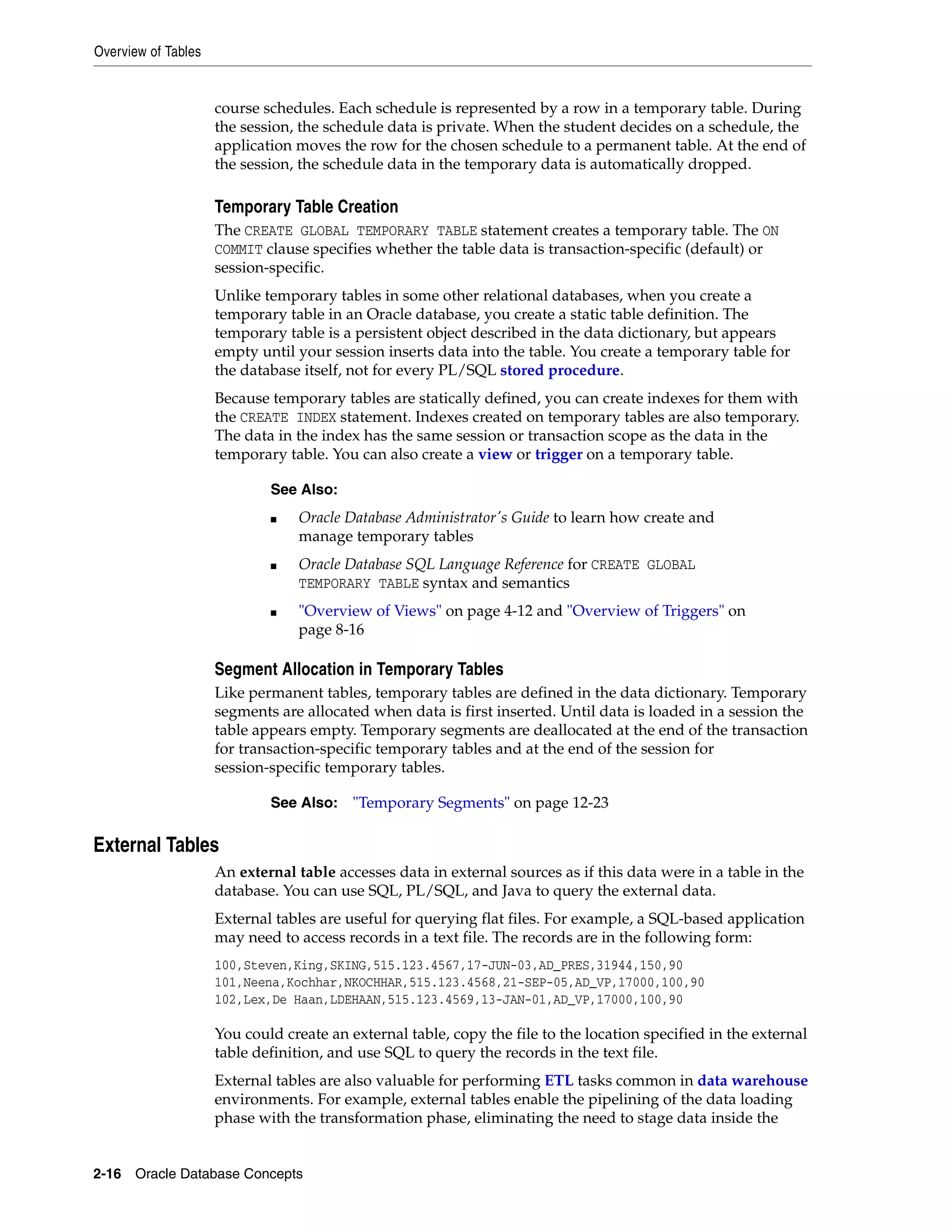 Overview of Tables 2-16 Oracle Database Concepts course schedules. Each schedule is represented by a row in a temporary table. During the session, the schedule data is private. When the student decides on a schedule, the application moves the row for the chosen schedule to a permanent table. At the end of the session, the schedule data in the temporary data is automatically dropped. Temporary Table Creation The CREATE GLOBAL TEMPORARY TABLE statement creates a temporary table. The ON COMMIT clause specifies whether the table data is transaction-specific (default) or session-specific. Unlike temporary tables in some other relational databases, when you create a temporary table in an Oracle database, you create a static table definition. The temporary table is a persistent object described in the data dictionary, but appears empty until your session inserts data into the table. You create a temporary table for the database itself, not for every PL/SQL stored procedure. Because temporary tables are statically defined, you can create indexes for them with the CREATE INDEX statement. Indexes created on temporary tables are also temporary. The data in the index has the same session or transaction scope as the data in the temporary table. You can also create a view or trigger on a temporary table. Segment Allocation in Temporary Tables Like permanent tables, temporary tables are defined in the data dictionary. Temporary segments are allocated when data is first inserted. Until data is loaded in a session the table appears empty. Temporary segments are deallocated at the end of the transaction for transaction-specific temporary tables and at the end of the session for session-specific temporary tables. External Tables An external table accesses data in external sources as if this data were in a table in the database. You can use SQL, PL/SQL, and Java to query the external data. External tables are useful for querying flat files. For example, a SQL-based application may need to access records in a text file. The records are in the following form: 100,Steven,King,SKING,515.123.4567,17-JUN-03,AD_PRES,31944,150,90 101,Neena,Kochhar,NKOCHHAR,515.123.4568,21-SEP-05,AD_VP,17000,100,90 102,Lex,De Haan,LDEHAAN,515.123.4569,13-JAN-01,AD_VP,17000,100,90 You could create an external table, copy the file to the location specified in the external table definition, and use SQL to query the records in the text file. External tables are also valuable for performing ETL tasks common in data warehouse environments. For example, external tables enable the pipelining of the data loading phase with the transformation phase, eliminating the need to stage data inside the See Also: ■ Oracle Database Administrator's Guide to learn how create and manage temporary tables ■ Oracle Database SQL Language Reference for CREATE GLOBAL TEMPORARY TABLE syntax and semantics ■ "Overview of Views" on page 4-12 and "Overview of Triggers" on page 8-16 See Also: "Temporary Segments" on page 12-23 