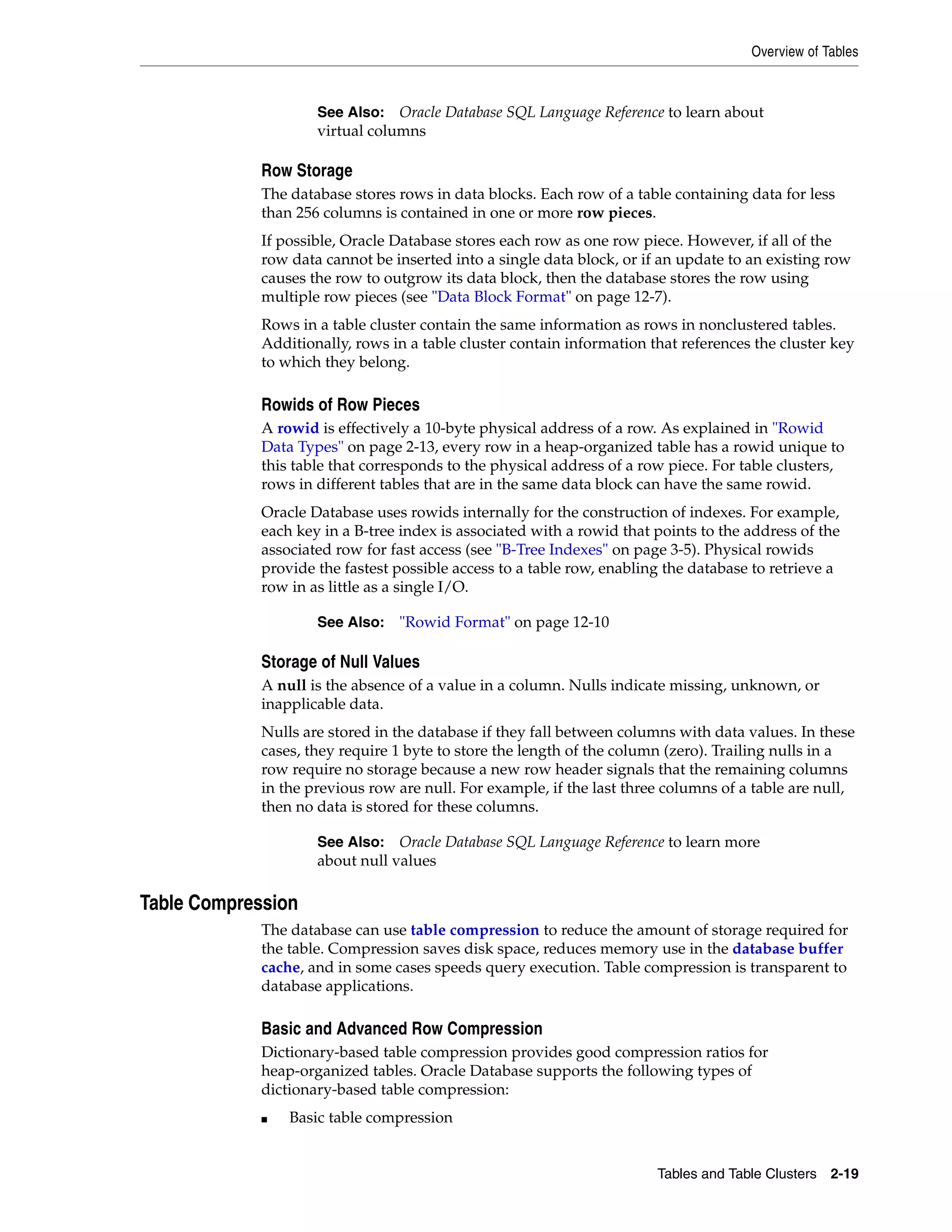 Overview of Tables Tables and Table Clusters 2-19 Row Storage The database stores rows in data blocks. Each row of a table containing data for less than 256 columns is contained in one or more row pieces. If possible, Oracle Database stores each row as one row piece. However, if all of the row data cannot be inserted into a single data block, or if an update to an existing row causes the row to outgrow its data block, then the database stores the row using multiple row pieces (see "Data Block Format" on page 12-7). Rows in a table cluster contain the same information as rows in nonclustered tables. Additionally, rows in a table cluster contain information that references the cluster key to which they belong. Rowids of Row Pieces A rowid is effectively a 10-byte physical address of a row. As explained in "Rowid Data Types" on page 2-13, every row in a heap-organized table has a rowid unique to this table that corresponds to the physical address of a row piece. For table clusters, rows in different tables that are in the same data block can have the same rowid. Oracle Database uses rowids internally for the construction of indexes. For example, each key in a B-tree index is associated with a rowid that points to the address of the associated row for fast access (see "B-Tree Indexes" on page 3-5). Physical rowids provide the fastest possible access to a table row, enabling the database to retrieve a row in as little as a single I/O. Storage of Null Values A null is the absence of a value in a column. Nulls indicate missing, unknown, or inapplicable data. Nulls are stored in the database if they fall between columns with data values. In these cases, they require 1 byte to store the length of the column (zero). Trailing nulls in a row require no storage because a new row header signals that the remaining columns in the previous row are null. For example, if the last three columns of a table are null, then no data is stored for these columns. Table Compression The database can use table compression to reduce the amount of storage required for the table. Compression saves disk space, reduces memory use in the database buffer cache, and in some cases speeds query execution. Table compression is transparent to database applications. Basic and Advanced Row Compression Dictionary-based table compression provides good compression ratios for heap-organized tables. Oracle Database supports the following types of dictionary-based table compression: ■ Basic table compression See Also: Oracle Database SQL Language Reference to learn about virtual columns See Also: "Rowid Format" on page 12-10 See Also: Oracle Database SQL Language Reference to learn more about null values 