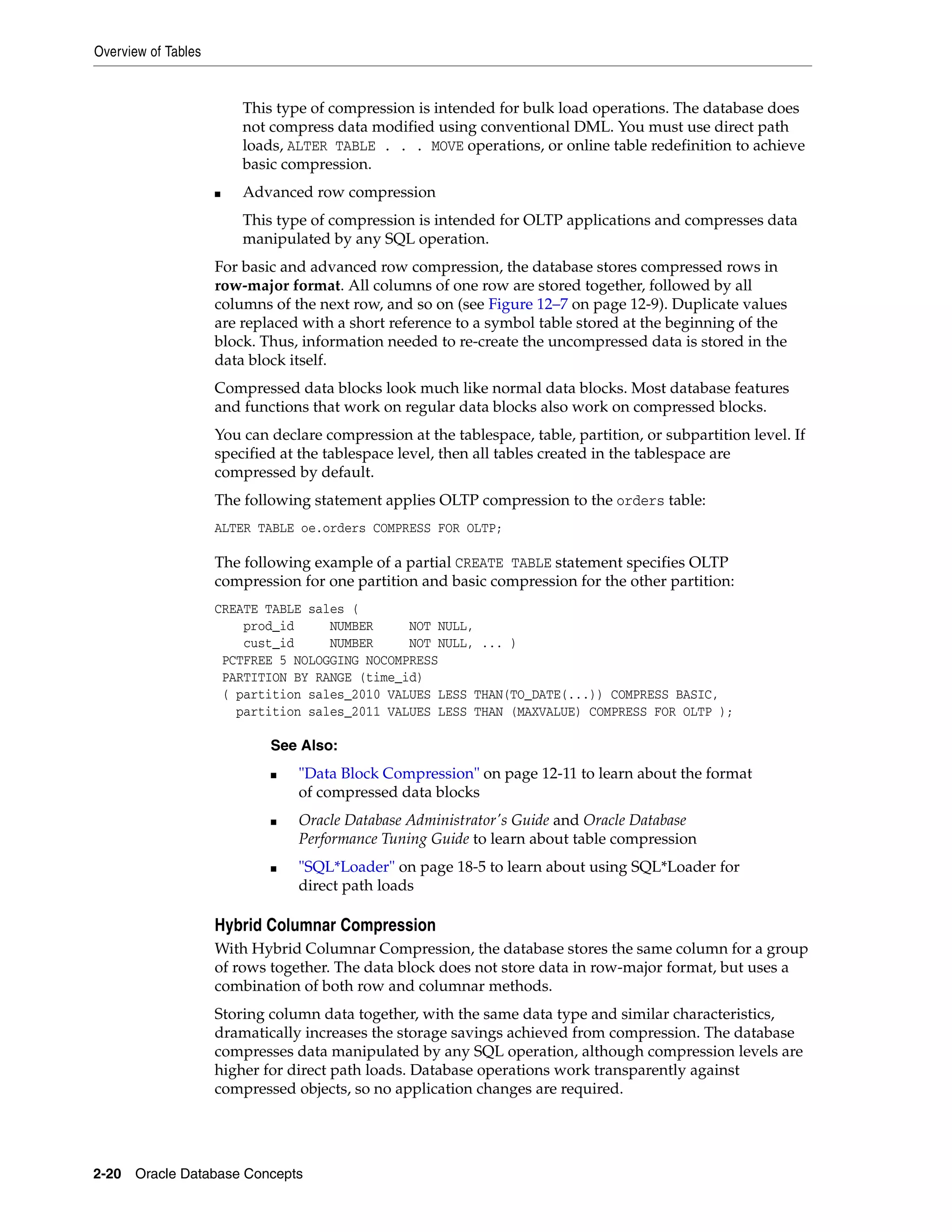 Overview of Tables 2-20 Oracle Database Concepts This type of compression is intended for bulk load operations. The database does not compress data modified using conventional DML. You must use direct path loads, ALTER TABLE . . . MOVE operations, or online table redefinition to achieve basic compression. ■ Advanced row compression This type of compression is intended for OLTP applications and compresses data manipulated by any SQL operation. For basic and advanced row compression, the database stores compressed rows in row-major format. All columns of one row are stored together, followed by all columns of the next row, and so on (see Figure 12–7 on page 12-9). Duplicate values are replaced with a short reference to a symbol table stored at the beginning of the block. Thus, information needed to re-create the uncompressed data is stored in the data block itself. Compressed data blocks look much like normal data blocks. Most database features and functions that work on regular data blocks also work on compressed blocks. You can declare compression at the tablespace, table, partition, or subpartition level. If specified at the tablespace level, then all tables created in the tablespace are compressed by default. The following statement applies OLTP compression to the orders table: ALTER TABLE oe.orders COMPRESS FOR OLTP; The following example of a partial CREATE TABLE statement specifies OLTP compression for one partition and basic compression for the other partition: CREATE TABLE sales ( prod_id NUMBER NOT NULL, cust_id NUMBER NOT NULL, ... ) PCTFREE 5 NOLOGGING NOCOMPRESS PARTITION BY RANGE (time_id) ( partition sales_2010 VALUES LESS THAN(TO_DATE(...)) COMPRESS BASIC, partition sales_2011 VALUES LESS THAN (MAXVALUE) COMPRESS FOR OLTP ); Hybrid Columnar Compression With Hybrid Columnar Compression, the database stores the same column for a group of rows together. The data block does not store data in row-major format, but uses a combination of both row and columnar methods. Storing column data together, with the same data type and similar characteristics, dramatically increases the storage savings achieved from compression. The database compresses data manipulated by any SQL operation, although compression levels are higher for direct path loads. Database operations work transparently against compressed objects, so no application changes are required. See Also: ■ "Data Block Compression" on page 12-11 to learn about the format of compressed data blocks ■ Oracle Database Administrator's Guide and Oracle Database Performance Tuning Guide to learn about table compression ■ "SQL*Loader" on page 18-5 to learn about using SQL*Loader for direct path loads 