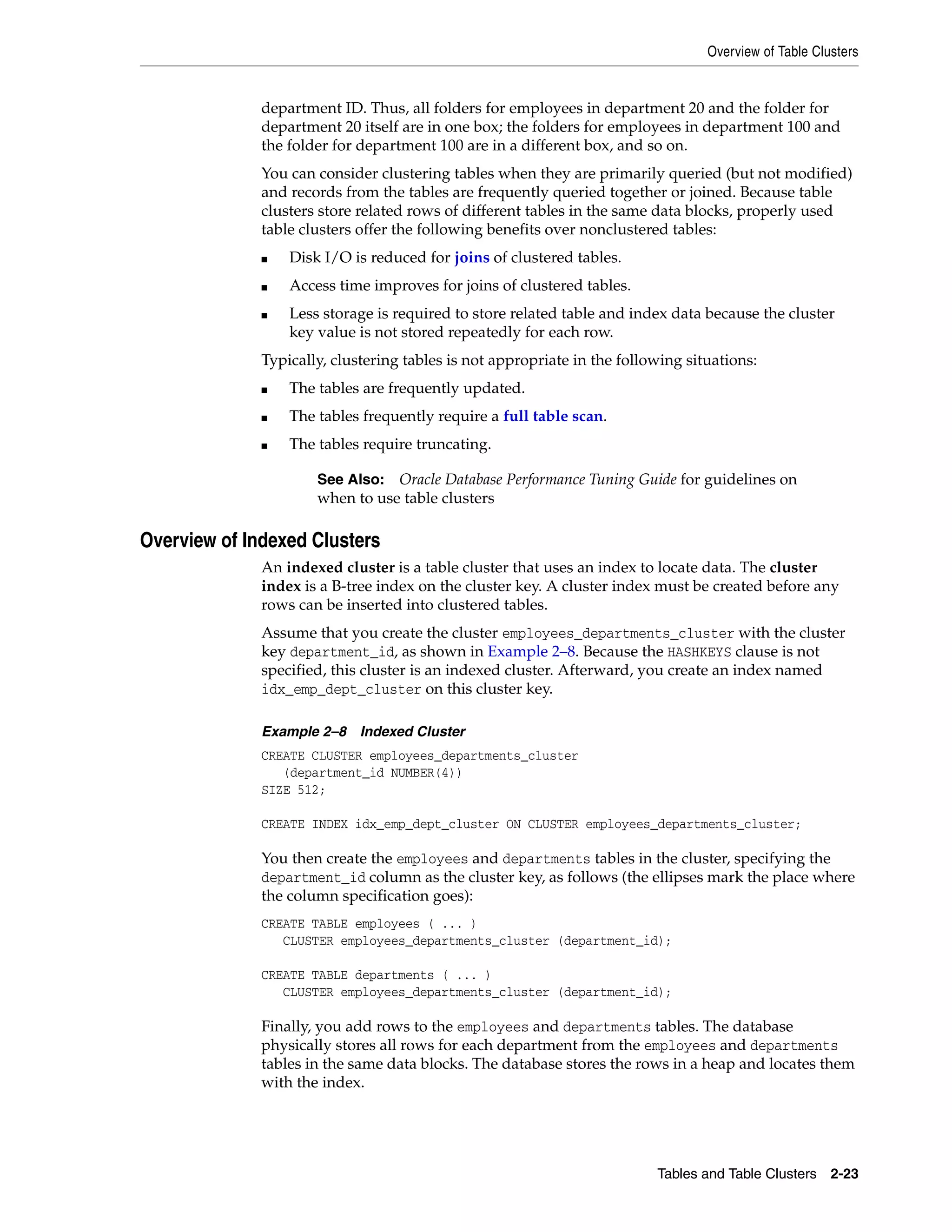 Overview of Table Clusters Tables and Table Clusters 2-23 department ID. Thus, all folders for employees in department 20 and the folder for department 20 itself are in one box; the folders for employees in department 100 and the folder for department 100 are in a different box, and so on. You can consider clustering tables when they are primarily queried (but not modified) and records from the tables are frequently queried together or joined. Because table clusters store related rows of different tables in the same data blocks, properly used table clusters offer the following benefits over nonclustered tables: ■ Disk I/O is reduced for joins of clustered tables. ■ Access time improves for joins of clustered tables. ■ Less storage is required to store related table and index data because the cluster key value is not stored repeatedly for each row. Typically, clustering tables is not appropriate in the following situations: ■ The tables are frequently updated. ■ The tables frequently require a full table scan. ■ The tables require truncating. Overview of Indexed Clusters An indexed cluster is a table cluster that uses an index to locate data. The cluster index is a B-tree index on the cluster key. A cluster index must be created before any rows can be inserted into clustered tables. Assume that you create the cluster employees_departments_cluster with the cluster key department_id, as shown in Example 2–8. Because the HASHKEYS clause is not specified, this cluster is an indexed cluster. Afterward, you create an index named idx_emp_dept_cluster on this cluster key. Example 2–8 Indexed Cluster CREATE CLUSTER employees_departments_cluster (department_id NUMBER(4)) SIZE 512; CREATE INDEX idx_emp_dept_cluster ON CLUSTER employees_departments_cluster; You then create the employees and departments tables in the cluster, specifying the department_id column as the cluster key, as follows (the ellipses mark the place where the column specification goes): CREATE TABLE employees ( ... ) CLUSTER employees_departments_cluster (department_id); CREATE TABLE departments ( ... ) CLUSTER employees_departments_cluster (department_id); Finally, you add rows to the employees and departments tables. The database physically stores all rows for each department from the employees and departments tables in the same data blocks. The database stores the rows in a heap and locates them with the index. See Also: Oracle Database Performance Tuning Guide for guidelines on when to use table clusters 