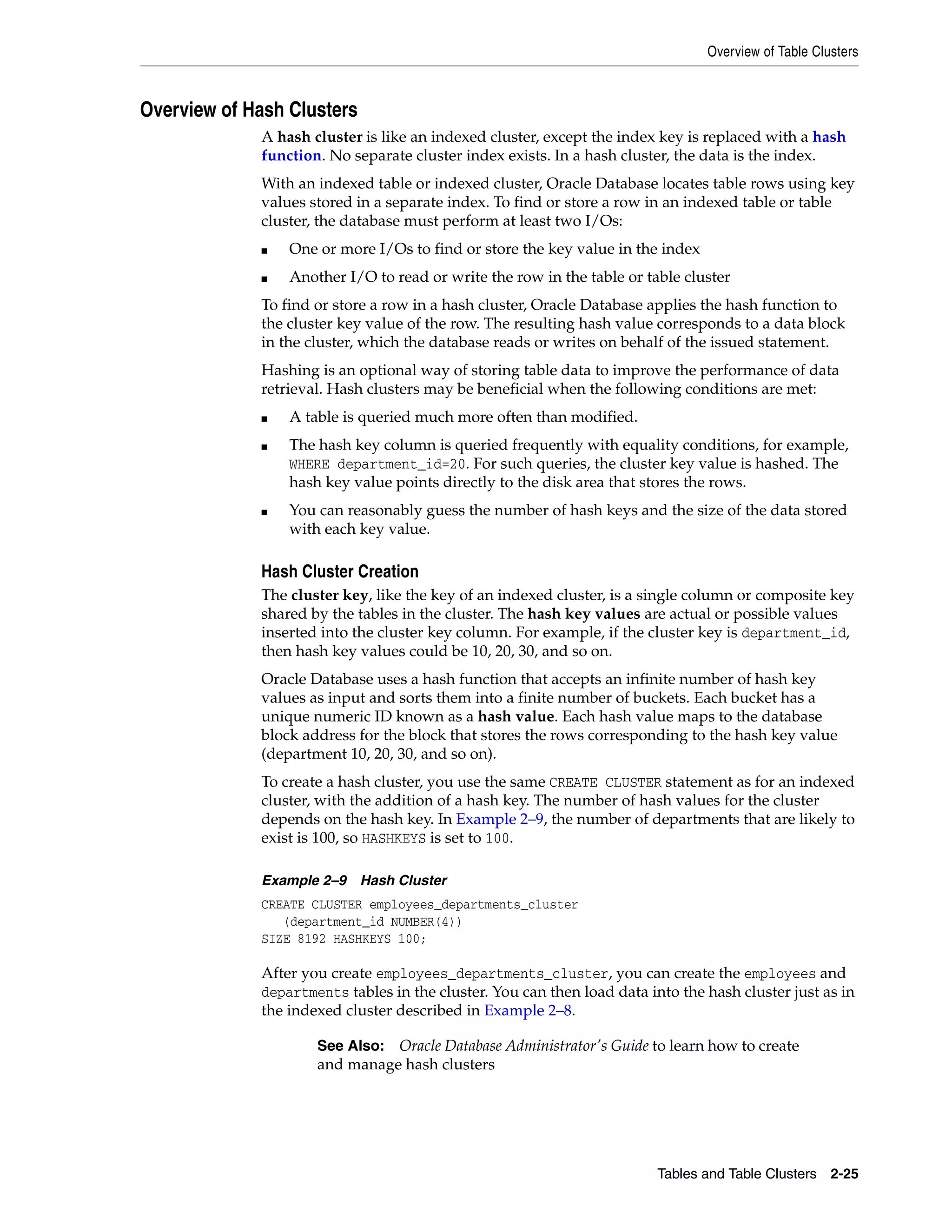 Overview of Table Clusters Tables and Table Clusters 2-25 Overview of Hash Clusters A hash cluster is like an indexed cluster, except the index key is replaced with a hash function. No separate cluster index exists. In a hash cluster, the data is the index. With an indexed table or indexed cluster, Oracle Database locates table rows using key values stored in a separate index. To find or store a row in an indexed table or table cluster, the database must perform at least two I/Os: ■ One or more I/Os to find or store the key value in the index ■ Another I/O to read or write the row in the table or table cluster To find or store a row in a hash cluster, Oracle Database applies the hash function to the cluster key value of the row. The resulting hash value corresponds to a data block in the cluster, which the database reads or writes on behalf of the issued statement. Hashing is an optional way of storing table data to improve the performance of data retrieval. Hash clusters may be beneficial when the following conditions are met: ■ A table is queried much more often than modified. ■ The hash key column is queried frequently with equality conditions, for example, WHERE department_id=20. For such queries, the cluster key value is hashed. The hash key value points directly to the disk area that stores the rows. ■ You can reasonably guess the number of hash keys and the size of the data stored with each key value. Hash Cluster Creation The cluster key, like the key of an indexed cluster, is a single column or composite key shared by the tables in the cluster. The hash key values are actual or possible values inserted into the cluster key column. For example, if the cluster key is department_id, then hash key values could be 10, 20, 30, and so on. Oracle Database uses a hash function that accepts an infinite number of hash key values as input and sorts them into a finite number of buckets. Each bucket has a unique numeric ID known as a hash value. Each hash value maps to the database block address for the block that stores the rows corresponding to the hash key value (department 10, 20, 30, and so on). To create a hash cluster, you use the same CREATE CLUSTER statement as for an indexed cluster, with the addition of a hash key. The number of hash values for the cluster depends on the hash key. In Example 2–9, the number of departments that are likely to exist is 100, so HASHKEYS is set to 100. Example 2–9 Hash Cluster CREATE CLUSTER employees_departments_cluster (department_id NUMBER(4)) SIZE 8192 HASHKEYS 100; After you create employees_departments_cluster, you can create the employees and departments tables in the cluster. You can then load data into the hash cluster just as in the indexed cluster described in Example 2–8. See Also: Oracle Database Administrator's Guide to learn how to create and manage hash clusters 
