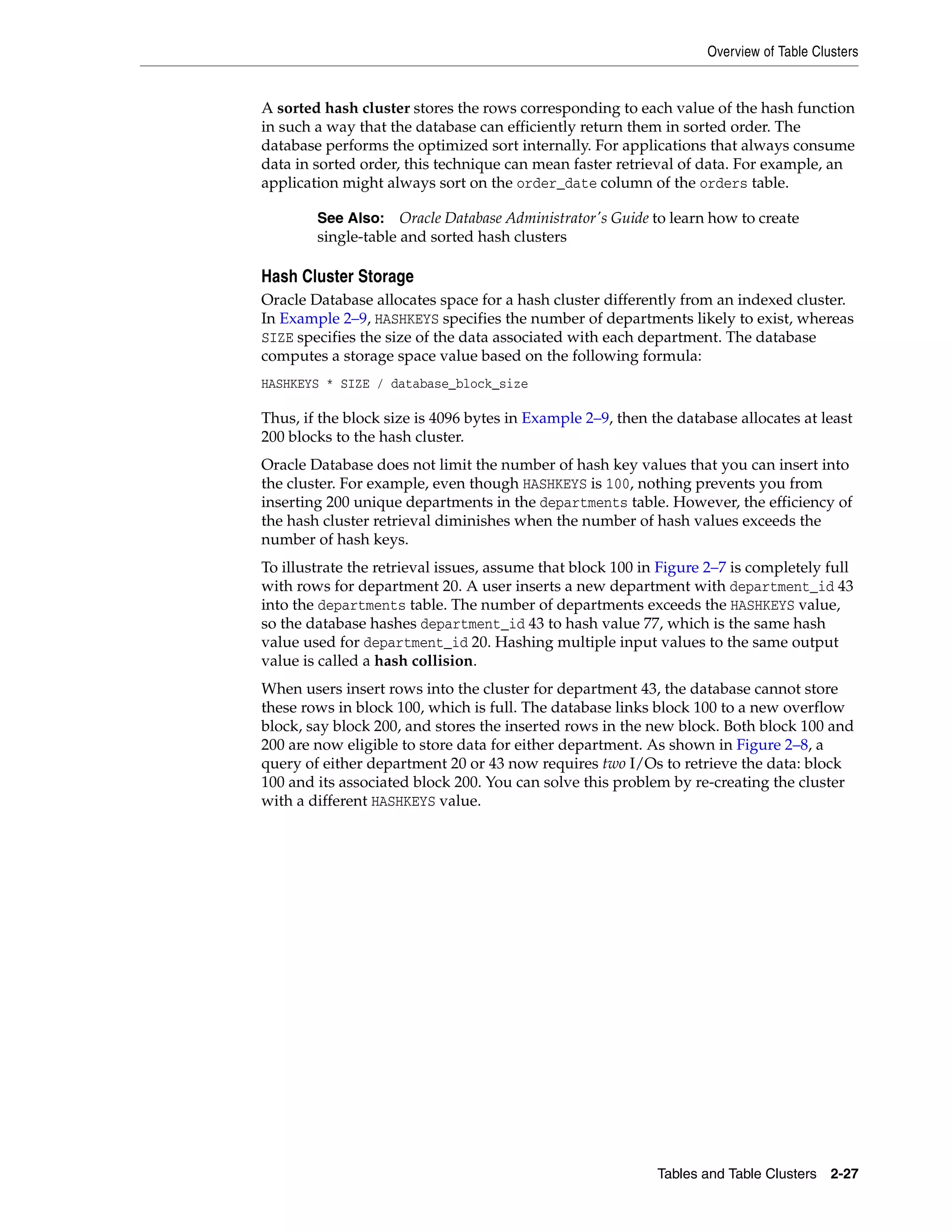 Overview of Table Clusters Tables and Table Clusters 2-27 A sorted hash cluster stores the rows corresponding to each value of the hash function in such a way that the database can efficiently return them in sorted order. The database performs the optimized sort internally. For applications that always consume data in sorted order, this technique can mean faster retrieval of data. For example, an application might always sort on the order_date column of the orders table. Hash Cluster Storage Oracle Database allocates space for a hash cluster differently from an indexed cluster. In Example 2–9, HASHKEYS specifies the number of departments likely to exist, whereas SIZE specifies the size of the data associated with each department. The database computes a storage space value based on the following formula: HASHKEYS * SIZE / database_block_size Thus, if the block size is 4096 bytes in Example 2–9, then the database allocates at least 200 blocks to the hash cluster. Oracle Database does not limit the number of hash key values that you can insert into the cluster. For example, even though HASHKEYS is 100, nothing prevents you from inserting 200 unique departments in the departments table. However, the efficiency of the hash cluster retrieval diminishes when the number of hash values exceeds the number of hash keys. To illustrate the retrieval issues, assume that block 100 in Figure 2–7 is completely full with rows for department 20. A user inserts a new department with department_id 43 into the departments table. The number of departments exceeds the HASHKEYS value, so the database hashes department_id 43 to hash value 77, which is the same hash value used for department_id 20. Hashing multiple input values to the same output value is called a hash collision. When users insert rows into the cluster for department 43, the database cannot store these rows in block 100, which is full. The database links block 100 to a new overflow block, say block 200, and stores the inserted rows in the new block. Both block 100 and 200 are now eligible to store data for either department. As shown in Figure 2–8, a query of either department 20 or 43 now requires two I/Os to retrieve the data: block 100 and its associated block 200. You can solve this problem by re-creating the cluster with a different HASHKEYS value. See Also: Oracle Database Administrator's Guide to learn how to create single-table and sorted hash clusters 