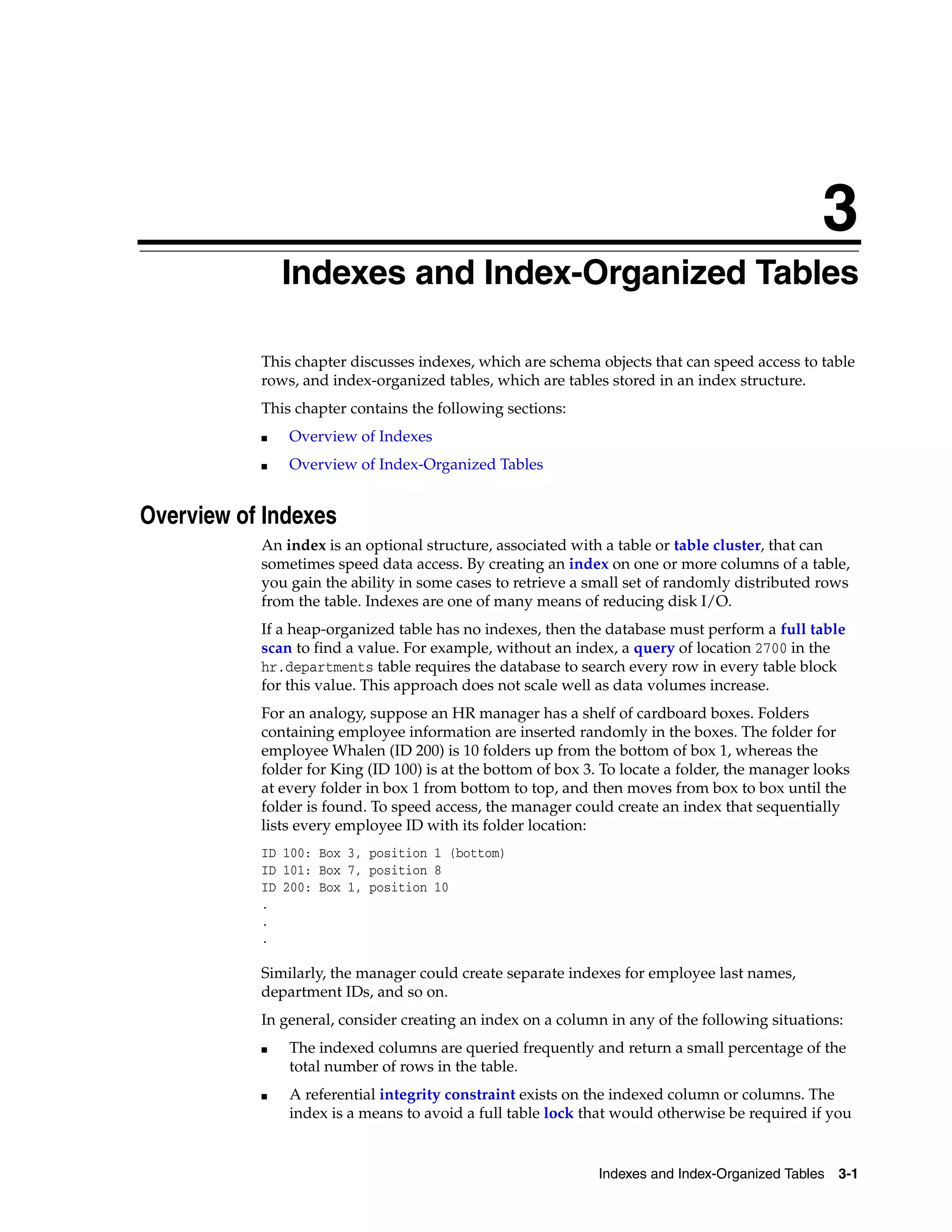 3 Indexes and Index-Organized Tables 3-1 3Indexes and Index-Organized Tables This chapter discusses indexes, which are schema objects that can speed access to table rows, and index-organized tables, which are tables stored in an index structure. This chapter contains the following sections: ■ Overview of Indexes ■ Overview of Index-Organized Tables Overview of Indexes An index is an optional structure, associated with a table or table cluster, that can sometimes speed data access. By creating an index on one or more columns of a table, you gain the ability in some cases to retrieve a small set of randomly distributed rows from the table. Indexes are one of many means of reducing disk I/O. If a heap-organized table has no indexes, then the database must perform a full table scan to find a value. For example, without an index, a query of location 2700 in the hr.departments table requires the database to search every row in every table block for this value. This approach does not scale well as data volumes increase. For an analogy, suppose an HR manager has a shelf of cardboard boxes. Folders containing employee information are inserted randomly in the boxes. The folder for employee Whalen (ID 200) is 10 folders up from the bottom of box 1, whereas the folder for King (ID 100) is at the bottom of box 3. To locate a folder, the manager looks at every folder in box 1 from bottom to top, and then moves from box to box until the folder is found. To speed access, the manager could create an index that sequentially lists every employee ID with its folder location: ID 100: Box 3, position 1 (bottom) ID 101: Box 7, position 8 ID 200: Box 1, position 10 . . . Similarly, the manager could create separate indexes for employee last names, department IDs, and so on. In general, consider creating an index on a column in any of the following situations: ■ The indexed columns are queried frequently and return a small percentage of the total number of rows in the table. ■ A referential integrity constraint exists on the indexed column or columns. The index is a means to avoid a full table lock that would otherwise be required if you 