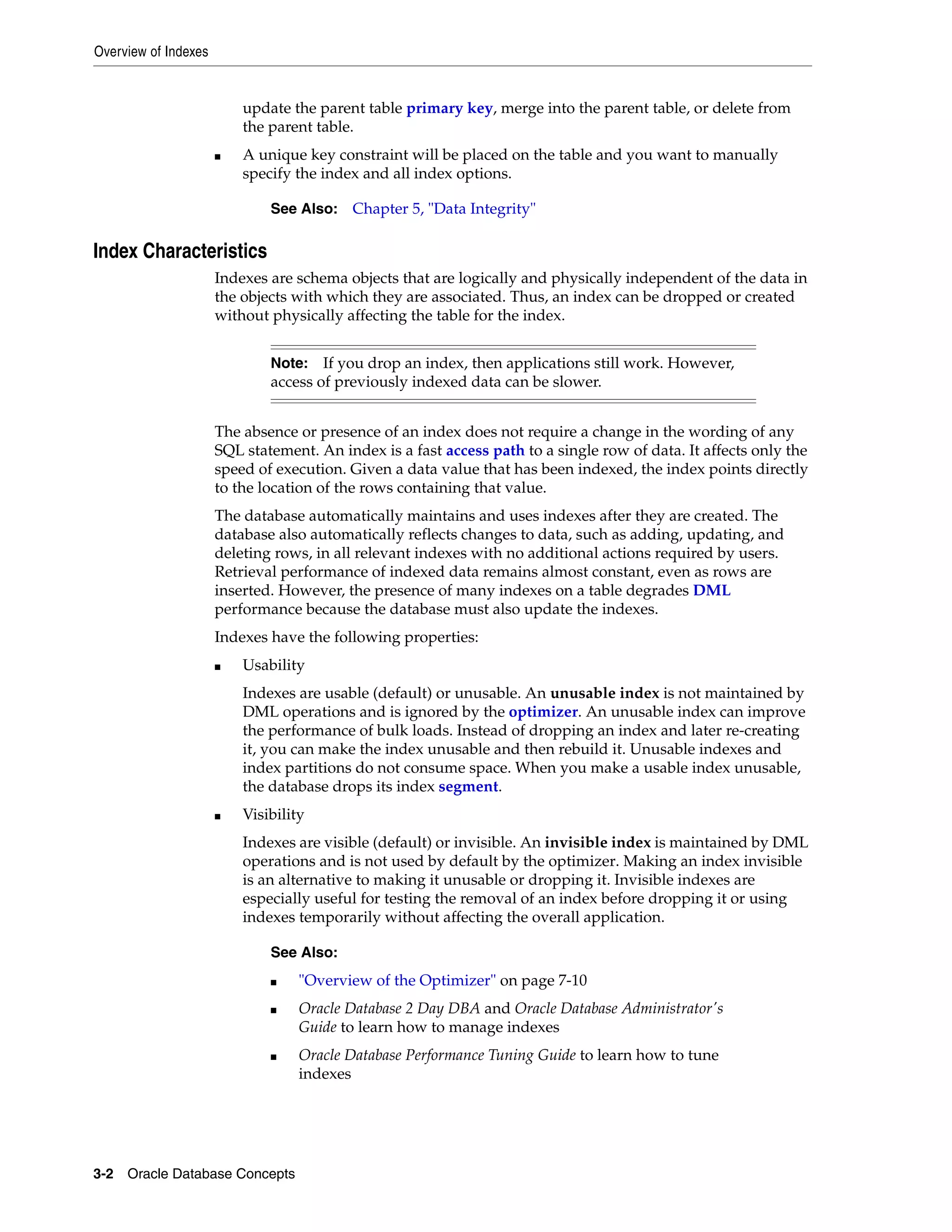 Overview of Indexes 3-2 Oracle Database Concepts update the parent table primary key, merge into the parent table, or delete from the parent table. ■ A unique key constraint will be placed on the table and you want to manually specify the index and all index options. Index Characteristics Indexes are schema objects that are logically and physically independent of the data in the objects with which they are associated. Thus, an index can be dropped or created without physically affecting the table for the index. The absence or presence of an index does not require a change in the wording of any SQL statement. An index is a fast access path to a single row of data. It affects only the speed of execution. Given a data value that has been indexed, the index points directly to the location of the rows containing that value. The database automatically maintains and uses indexes after they are created. The database also automatically reflects changes to data, such as adding, updating, and deleting rows, in all relevant indexes with no additional actions required by users. Retrieval performance of indexed data remains almost constant, even as rows are inserted. However, the presence of many indexes on a table degrades DML performance because the database must also update the indexes. Indexes have the following properties: ■ Usability Indexes are usable (default) or unusable. An unusable index is not maintained by DML operations and is ignored by the optimizer. An unusable index can improve the performance of bulk loads. Instead of dropping an index and later re-creating it, you can make the index unusable and then rebuild it. Unusable indexes and index partitions do not consume space. When you make a usable index unusable, the database drops its index segment. ■ Visibility Indexes are visible (default) or invisible. An invisible index is maintained by DML operations and is not used by default by the optimizer. Making an index invisible is an alternative to making it unusable or dropping it. Invisible indexes are especially useful for testing the removal of an index before dropping it or using indexes temporarily without affecting the overall application. See Also: Chapter 5, "Data Integrity" Note: If you drop an index, then applications still work. However, access of previously indexed data can be slower. See Also: ■ "Overview of the Optimizer" on page 7-10 ■ Oracle Database 2 Day DBA and Oracle Database Administrator's Guide to learn how to manage indexes ■ Oracle Database Performance Tuning Guide to learn how to tune indexes 
