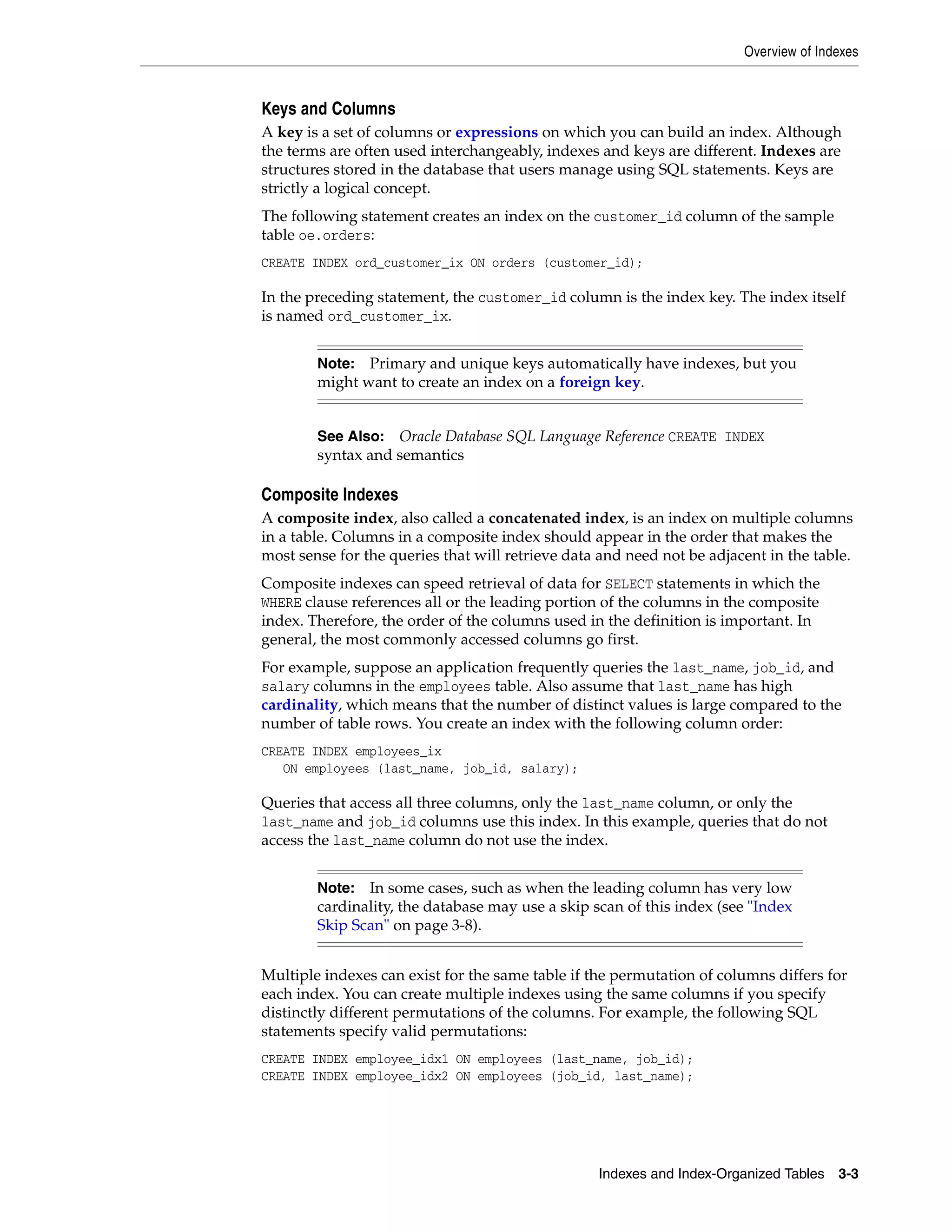 Overview of Indexes Indexes and Index-Organized Tables 3-3 Keys and Columns A key is a set of columns or expressions on which you can build an index. Although the terms are often used interchangeably, indexes and keys are different. Indexes are structures stored in the database that users manage using SQL statements. Keys are strictly a logical concept. The following statement creates an index on the customer_id column of the sample table oe.orders: CREATE INDEX ord_customer_ix ON orders (customer_id); In the preceding statement, the customer_id column is the index key. The index itself is named ord_customer_ix. Composite Indexes A composite index, also called a concatenated index, is an index on multiple columns in a table. Columns in a composite index should appear in the order that makes the most sense for the queries that will retrieve data and need not be adjacent in the table. Composite indexes can speed retrieval of data for SELECT statements in which the WHERE clause references all or the leading portion of the columns in the composite index. Therefore, the order of the columns used in the definition is important. In general, the most commonly accessed columns go first. For example, suppose an application frequently queries the last_name, job_id, and salary columns in the employees table. Also assume that last_name has high cardinality, which means that the number of distinct values is large compared to the number of table rows. You create an index with the following column order: CREATE INDEX employees_ix ON employees (last_name, job_id, salary); Queries that access all three columns, only the last_name column, or only the last_name and job_id columns use this index. In this example, queries that do not access the last_name column do not use the index. Multiple indexes can exist for the same table if the permutation of columns differs for each index. You can create multiple indexes using the same columns if you specify distinctly different permutations of the columns. For example, the following SQL statements specify valid permutations: CREATE INDEX employee_idx1 ON employees (last_name, job_id); CREATE INDEX employee_idx2 ON employees (job_id, last_name); Note: Primary and unique keys automatically have indexes, but you might want to create an index on a foreign key. See Also: Oracle Database SQL Language Reference CREATE INDEX syntax and semantics Note: In some cases, such as when the leading column has very low cardinality, the database may use a skip scan of this index (see "Index Skip Scan" on page 3-8). 