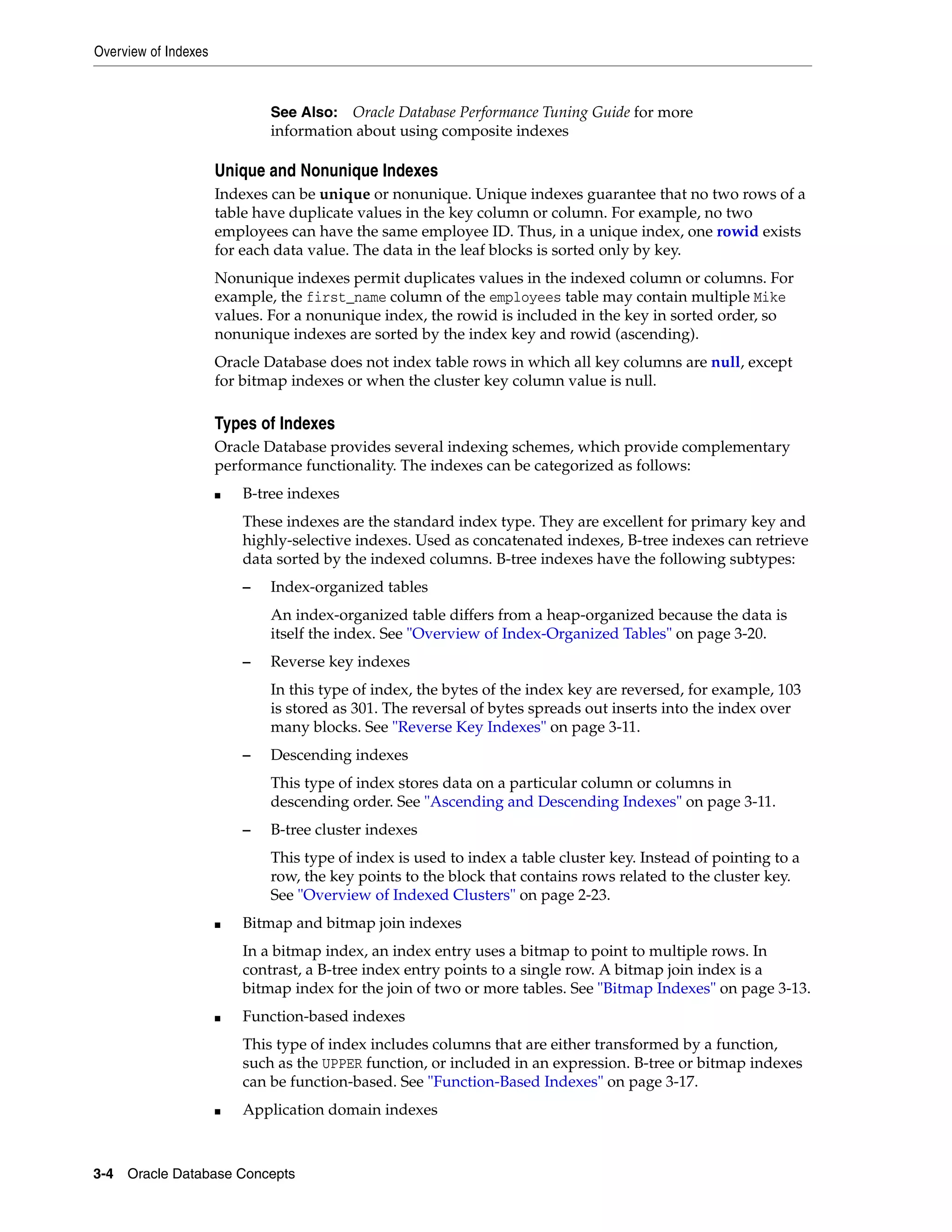 Overview of Indexes 3-4 Oracle Database Concepts Unique and Nonunique Indexes Indexes can be unique or nonunique. Unique indexes guarantee that no two rows of a table have duplicate values in the key column or column. For example, no two employees can have the same employee ID. Thus, in a unique index, one rowid exists for each data value. The data in the leaf blocks is sorted only by key. Nonunique indexes permit duplicates values in the indexed column or columns. For example, the first_name column of the employees table may contain multiple Mike values. For a nonunique index, the rowid is included in the key in sorted order, so nonunique indexes are sorted by the index key and rowid (ascending). Oracle Database does not index table rows in which all key columns are null, except for bitmap indexes or when the cluster key column value is null. Types of Indexes Oracle Database provides several indexing schemes, which provide complementary performance functionality. The indexes can be categorized as follows: ■ B-tree indexes These indexes are the standard index type. They are excellent for primary key and highly-selective indexes. Used as concatenated indexes, B-tree indexes can retrieve data sorted by the indexed columns. B-tree indexes have the following subtypes: – Index-organized tables An index-organized table differs from a heap-organized because the data is itself the index. See "Overview of Index-Organized Tables" on page 3-20. – Reverse key indexes In this type of index, the bytes of the index key are reversed, for example, 103 is stored as 301. The reversal of bytes spreads out inserts into the index over many blocks. See "Reverse Key Indexes" on page 3-11. – Descending indexes This type of index stores data on a particular column or columns in descending order. See "Ascending and Descending Indexes" on page 3-11. – B-tree cluster indexes This type of index is used to index a table cluster key. Instead of pointing to a row, the key points to the block that contains rows related to the cluster key. See "Overview of Indexed Clusters" on page 2-23. ■ Bitmap and bitmap join indexes In a bitmap index, an index entry uses a bitmap to point to multiple rows. In contrast, a B-tree index entry points to a single row. A bitmap join index is a bitmap index for the join of two or more tables. See "Bitmap Indexes" on page 3-13. ■ Function-based indexes This type of index includes columns that are either transformed by a function, such as the UPPER function, or included in an expression. B-tree or bitmap indexes can be function-based. See "Function-Based Indexes" on page 3-17. ■ Application domain indexes See Also: Oracle Database Performance Tuning Guide for more information about using composite indexes 