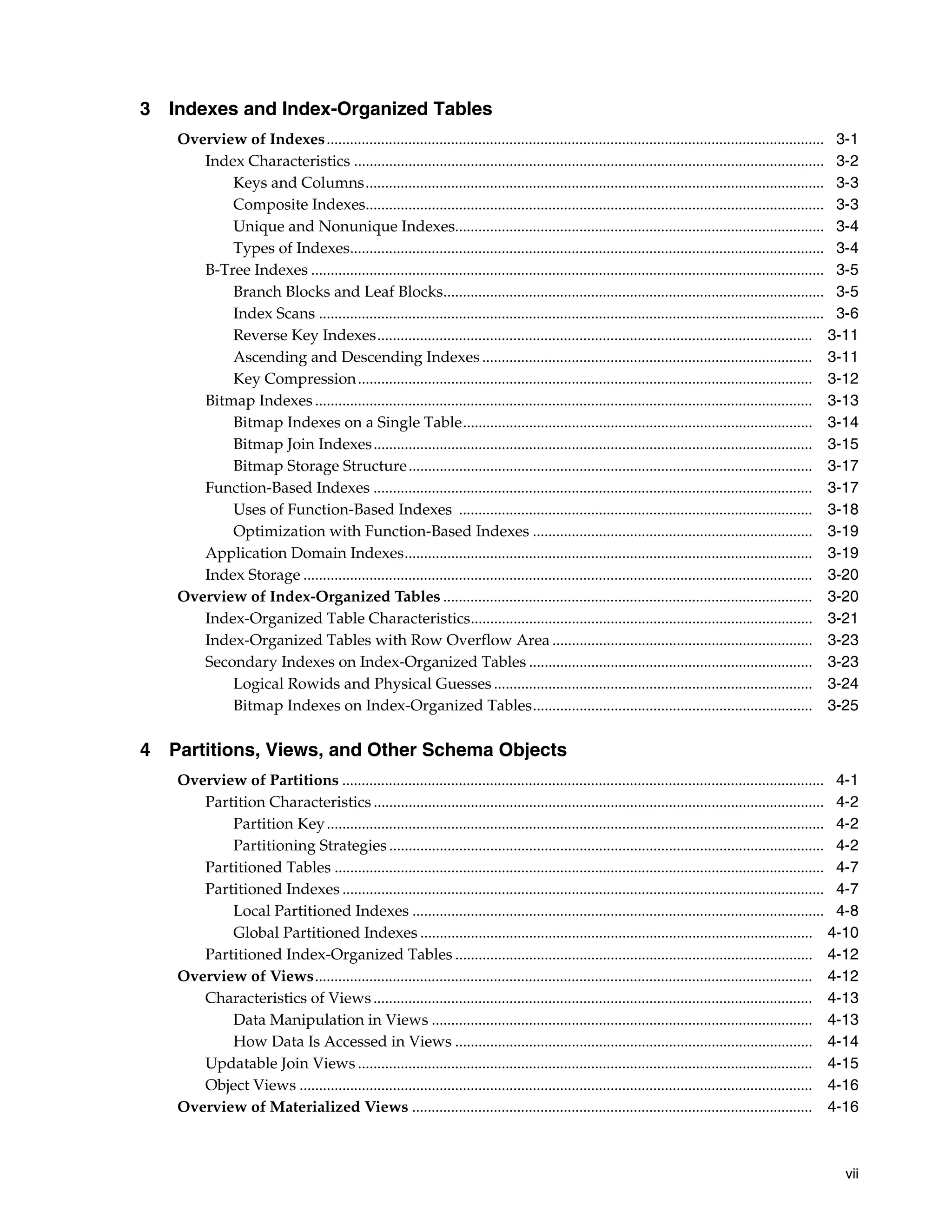 vii 3 Indexes and Index-Organized Tables Overview of Indexes................................................................................................................................ 3-1 Index Characteristics ......................................................................................................................... 3-2 Keys and Columns...................................................................................................................... 3-3 Composite Indexes...................................................................................................................... 3-3 Unique and Nonunique Indexes............................................................................................... 3-4 Types of Indexes.......................................................................................................................... 3-4 B-Tree Indexes .................................................................................................................................... 3-5 Branch Blocks and Leaf Blocks.................................................................................................. 3-5 Index Scans .................................................................................................................................. 3-6 Reverse Key Indexes................................................................................................................ 3-11 Ascending and Descending Indexes ..................................................................................... 3-11 Key Compression..................................................................................................................... 3-12 Bitmap Indexes ................................................................................................................................ 3-13 Bitmap Indexes on a Single Table.......................................................................................... 3-14 Bitmap Join Indexes................................................................................................................. 3-15 Bitmap Storage Structure........................................................................................................ 3-17 Function-Based Indexes ................................................................................................................. 3-17 Uses of Function-Based Indexes ........................................................................................... 3-18 Optimization with Function-Based Indexes ........................................................................ 3-19 Application Domain Indexes......................................................................................................... 3-19 Index Storage ................................................................................................................................... 3-20 Overview of Index-Organized Tables ............................................................................................... 3-20 Index-Organized Table Characteristics........................................................................................ 3-21 Index-Organized Tables with Row Overflow Area ................................................................... 3-23 Secondary Indexes on Index-Organized Tables ......................................................................... 3-23 Logical Rowids and Physical Guesses .................................................................................. 3-24 Bitmap Indexes on Index-Organized Tables........................................................................ 3-25 4 Partitions, Views, and Other Schema Objects Overview of Partitions ............................................................................................................................ 4-1 Partition Characteristics .................................................................................................................... 4-2 Partition Key................................................................................................................................ 4-2 Partitioning Strategies................................................................................................................ 4-2 Partitioned Tables .............................................................................................................................. 4-7 Partitioned Indexes ............................................................................................................................ 4-7 Local Partitioned Indexes .......................................................................................................... 4-8 Global Partitioned Indexes ..................................................................................................... 4-10 Partitioned Index-Organized Tables ............................................................................................ 4-12 Overview of Views................................................................................................................................ 4-12 Characteristics of Views................................................................................................................. 4-13 Data Manipulation in Views .................................................................................................. 4-13 How Data Is Accessed in Views ............................................................................................ 4-14 Updatable Join Views ..................................................................................................................... 4-15 Object Views .................................................................................................................................... 4-16 Overview of Materialized Views ....................................................................................................... 4-16 