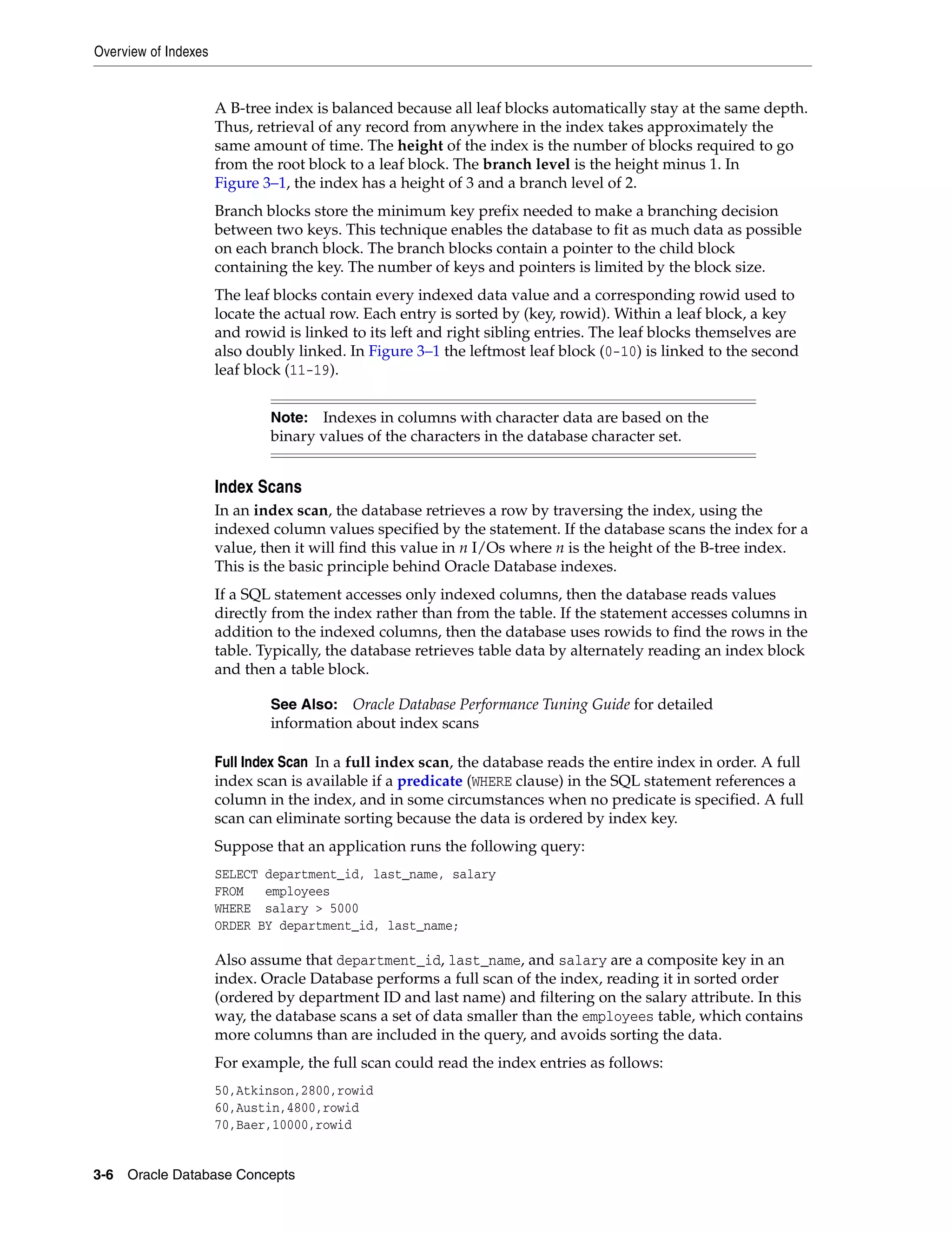 Overview of Indexes 3-6 Oracle Database Concepts A B-tree index is balanced because all leaf blocks automatically stay at the same depth. Thus, retrieval of any record from anywhere in the index takes approximately the same amount of time. The height of the index is the number of blocks required to go from the root block to a leaf block. The branch level is the height minus 1. In Figure 3–1, the index has a height of 3 and a branch level of 2. Branch blocks store the minimum key prefix needed to make a branching decision between two keys. This technique enables the database to fit as much data as possible on each branch block. The branch blocks contain a pointer to the child block containing the key. The number of keys and pointers is limited by the block size. The leaf blocks contain every indexed data value and a corresponding rowid used to locate the actual row. Each entry is sorted by (key, rowid). Within a leaf block, a key and rowid is linked to its left and right sibling entries. The leaf blocks themselves are also doubly linked. In Figure 3–1 the leftmost leaf block (0-10) is linked to the second leaf block (11-19). Index Scans In an index scan, the database retrieves a row by traversing the index, using the indexed column values specified by the statement. If the database scans the index for a value, then it will find this value in n I/Os where n is the height of the B-tree index. This is the basic principle behind Oracle Database indexes. If a SQL statement accesses only indexed columns, then the database reads values directly from the index rather than from the table. If the statement accesses columns in addition to the indexed columns, then the database uses rowids to find the rows in the table. Typically, the database retrieves table data by alternately reading an index block and then a table block. Full Index Scan In a full index scan, the database reads the entire index in order. A full index scan is available if a predicate (WHERE clause) in the SQL statement references a column in the index, and in some circumstances when no predicate is specified. A full scan can eliminate sorting because the data is ordered by index key. Suppose that an application runs the following query: SELECT department_id, last_name, salary FROM employees WHERE salary > 5000 ORDER BY department_id, last_name; Also assume that department_id, last_name, and salary are a composite key in an index. Oracle Database performs a full scan of the index, reading it in sorted order (ordered by department ID and last name) and filtering on the salary attribute. In this way, the database scans a set of data smaller than the employees table, which contains more columns than are included in the query, and avoids sorting the data. For example, the full scan could read the index entries as follows: 50,Atkinson,2800,rowid 60,Austin,4800,rowid 70,Baer,10000,rowid Note: Indexes in columns with character data are based on the binary values of the characters in the database character set. See Also: Oracle Database Performance Tuning Guide for detailed information about index scans 
