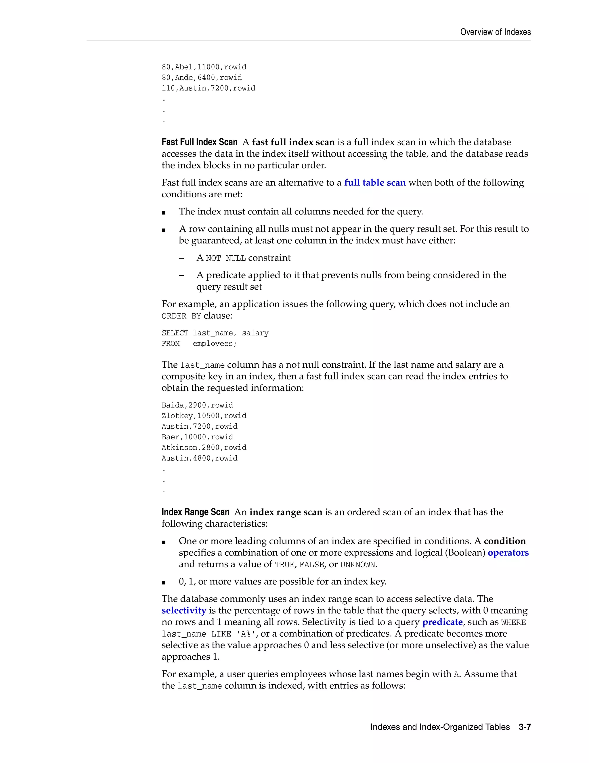 Overview of Indexes Indexes and Index-Organized Tables 3-7 80,Abel,11000,rowid 80,Ande,6400,rowid 110,Austin,7200,rowid . . . Fast Full Index Scan A fast full index scan is a full index scan in which the database accesses the data in the index itself without accessing the table, and the database reads the index blocks in no particular order. Fast full index scans are an alternative to a full table scan when both of the following conditions are met: ■ The index must contain all columns needed for the query. ■ A row containing all nulls must not appear in the query result set. For this result to be guaranteed, at least one column in the index must have either: – A NOT NULL constraint – A predicate applied to it that prevents nulls from being considered in the query result set For example, an application issues the following query, which does not include an ORDER BY clause: SELECT last_name, salary FROM employees; The last_name column has a not null constraint. If the last name and salary are a composite key in an index, then a fast full index scan can read the index entries to obtain the requested information: Baida,2900,rowid Zlotkey,10500,rowid Austin,7200,rowid Baer,10000,rowid Atkinson,2800,rowid Austin,4800,rowid . . . Index Range Scan An index range scan is an ordered scan of an index that has the following characteristics: ■ One or more leading columns of an index are specified in conditions. A condition specifies a combination of one or more expressions and logical (Boolean) operators and returns a value of TRUE, FALSE, or UNKNOWN. ■ 0, 1, or more values are possible for an index key. The database commonly uses an index range scan to access selective data. The selectivity is the percentage of rows in the table that the query selects, with 0 meaning no rows and 1 meaning all rows. Selectivity is tied to a query predicate, such as WHERE last_name LIKE 'A%', or a combination of predicates. A predicate becomes more selective as the value approaches 0 and less selective (or more unselective) as the value approaches 1. For example, a user queries employees whose last names begin with A. Assume that the last_name column is indexed, with entries as follows: 