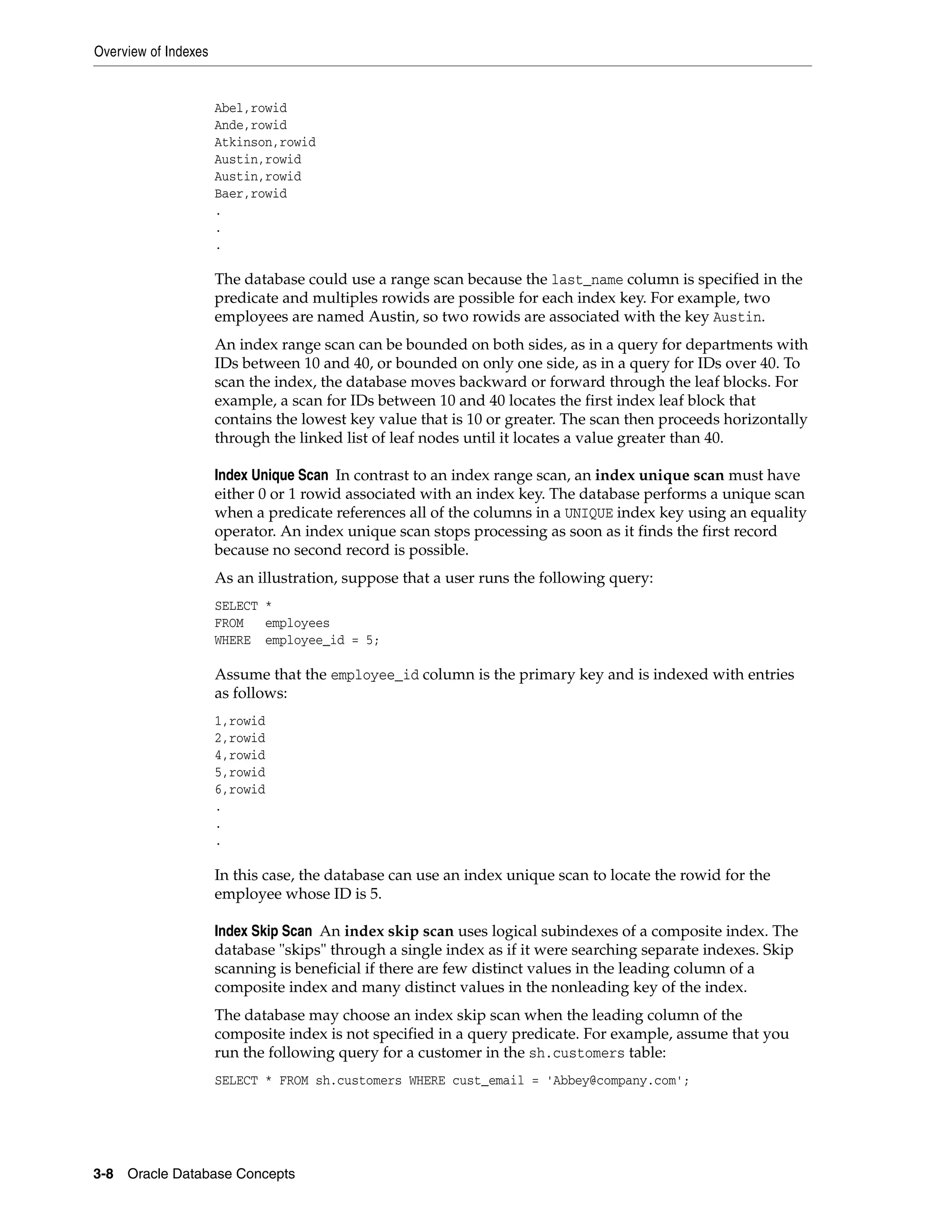 Overview of Indexes 3-8 Oracle Database Concepts Abel,rowid Ande,rowid Atkinson,rowid Austin,rowid Austin,rowid Baer,rowid . . . The database could use a range scan because the last_name column is specified in the predicate and multiples rowids are possible for each index key. For example, two employees are named Austin, so two rowids are associated with the key Austin. An index range scan can be bounded on both sides, as in a query for departments with IDs between 10 and 40, or bounded on only one side, as in a query for IDs over 40. To scan the index, the database moves backward or forward through the leaf blocks. For example, a scan for IDs between 10 and 40 locates the first index leaf block that contains the lowest key value that is 10 or greater. The scan then proceeds horizontally through the linked list of leaf nodes until it locates a value greater than 40. Index Unique Scan In contrast to an index range scan, an index unique scan must have either 0 or 1 rowid associated with an index key. The database performs a unique scan when a predicate references all of the columns in a UNIQUE index key using an equality operator. An index unique scan stops processing as soon as it finds the first record because no second record is possible. As an illustration, suppose that a user runs the following query: SELECT * FROM employees WHERE employee_id = 5; Assume that the employee_id column is the primary key and is indexed with entries as follows: 1,rowid 2,rowid 4,rowid 5,rowid 6,rowid . . . In this case, the database can use an index unique scan to locate the rowid for the employee whose ID is 5. Index Skip Scan An index skip scan uses logical subindexes of a composite index. The database "skips" through a single index as if it were searching separate indexes. Skip scanning is beneficial if there are few distinct values in the leading column of a composite index and many distinct values in the nonleading key of the index. The database may choose an index skip scan when the leading column of the composite index is not specified in a query predicate. For example, assume that you run the following query for a customer in the sh.customers table: SELECT * FROM sh.customers WHERE cust_email = 'Abbey@company.com'; 
