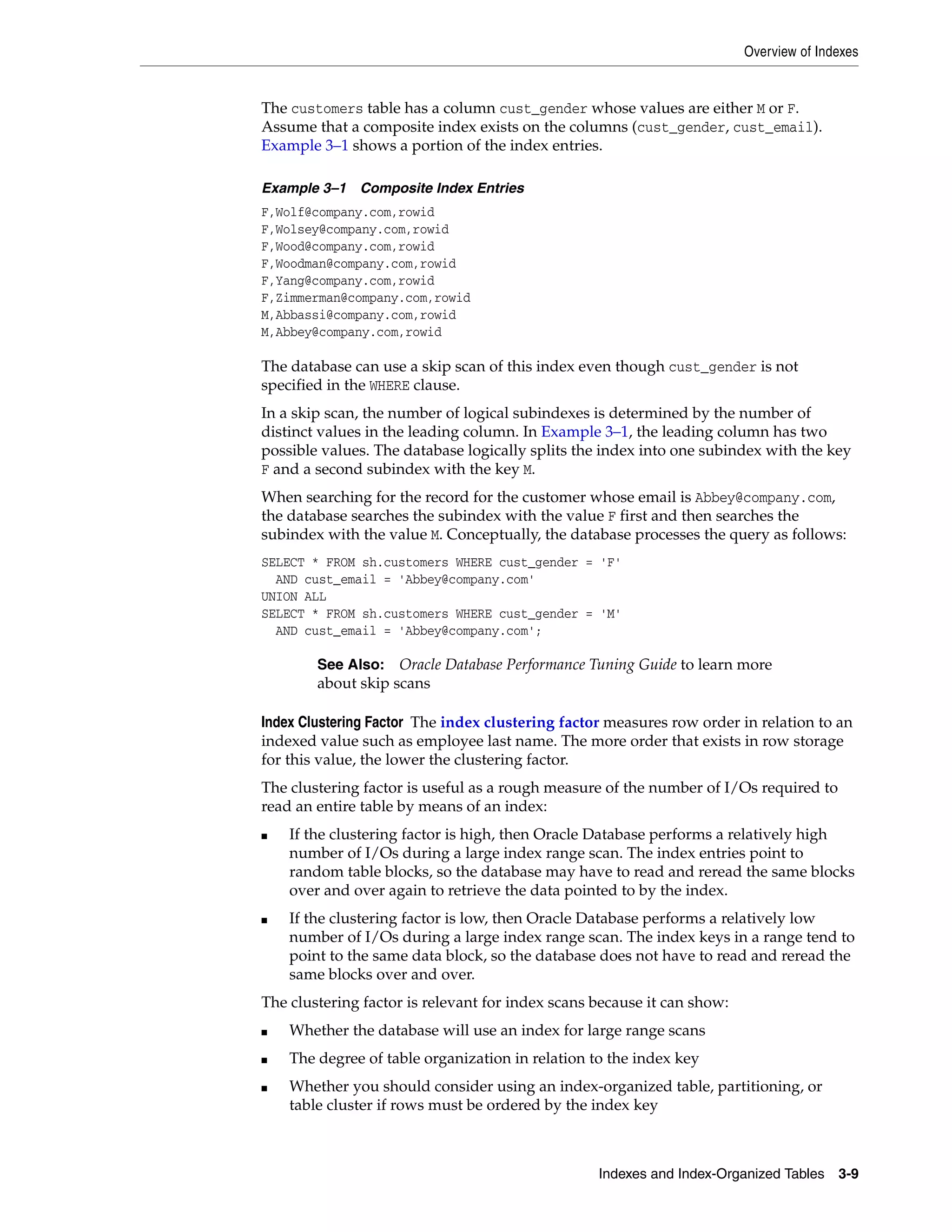Overview of Indexes Indexes and Index-Organized Tables 3-9 The customers table has a column cust_gender whose values are either M or F. Assume that a composite index exists on the columns (cust_gender, cust_email). Example 3–1 shows a portion of the index entries. Example 3–1 Composite Index Entries F,Wolf@company.com,rowid F,Wolsey@company.com,rowid F,Wood@company.com,rowid F,Woodman@company.com,rowid F,Yang@company.com,rowid F,Zimmerman@company.com,rowid M,Abbassi@company.com,rowid M,Abbey@company.com,rowid The database can use a skip scan of this index even though cust_gender is not specified in the WHERE clause. In a skip scan, the number of logical subindexes is determined by the number of distinct values in the leading column. In Example 3–1, the leading column has two possible values. The database logically splits the index into one subindex with the key F and a second subindex with the key M. When searching for the record for the customer whose email is Abbey@company.com, the database searches the subindex with the value F first and then searches the subindex with the value M. Conceptually, the database processes the query as follows: SELECT * FROM sh.customers WHERE cust_gender = 'F' AND cust_email = 'Abbey@company.com' UNION ALL SELECT * FROM sh.customers WHERE cust_gender = 'M' AND cust_email = 'Abbey@company.com'; Index Clustering Factor The index clustering factor measures row order in relation to an indexed value such as employee last name. The more order that exists in row storage for this value, the lower the clustering factor. The clustering factor is useful as a rough measure of the number of I/Os required to read an entire table by means of an index: ■ If the clustering factor is high, then Oracle Database performs a relatively high number of I/Os during a large index range scan. The index entries point to random table blocks, so the database may have to read and reread the same blocks over and over again to retrieve the data pointed to by the index. ■ If the clustering factor is low, then Oracle Database performs a relatively low number of I/Os during a large index range scan. The index keys in a range tend to point to the same data block, so the database does not have to read and reread the same blocks over and over. The clustering factor is relevant for index scans because it can show: ■ Whether the database will use an index for large range scans ■ The degree of table organization in relation to the index key ■ Whether you should consider using an index-organized table, partitioning, or table cluster if rows must be ordered by the index key See Also: Oracle Database Performance Tuning Guide to learn more about skip scans 