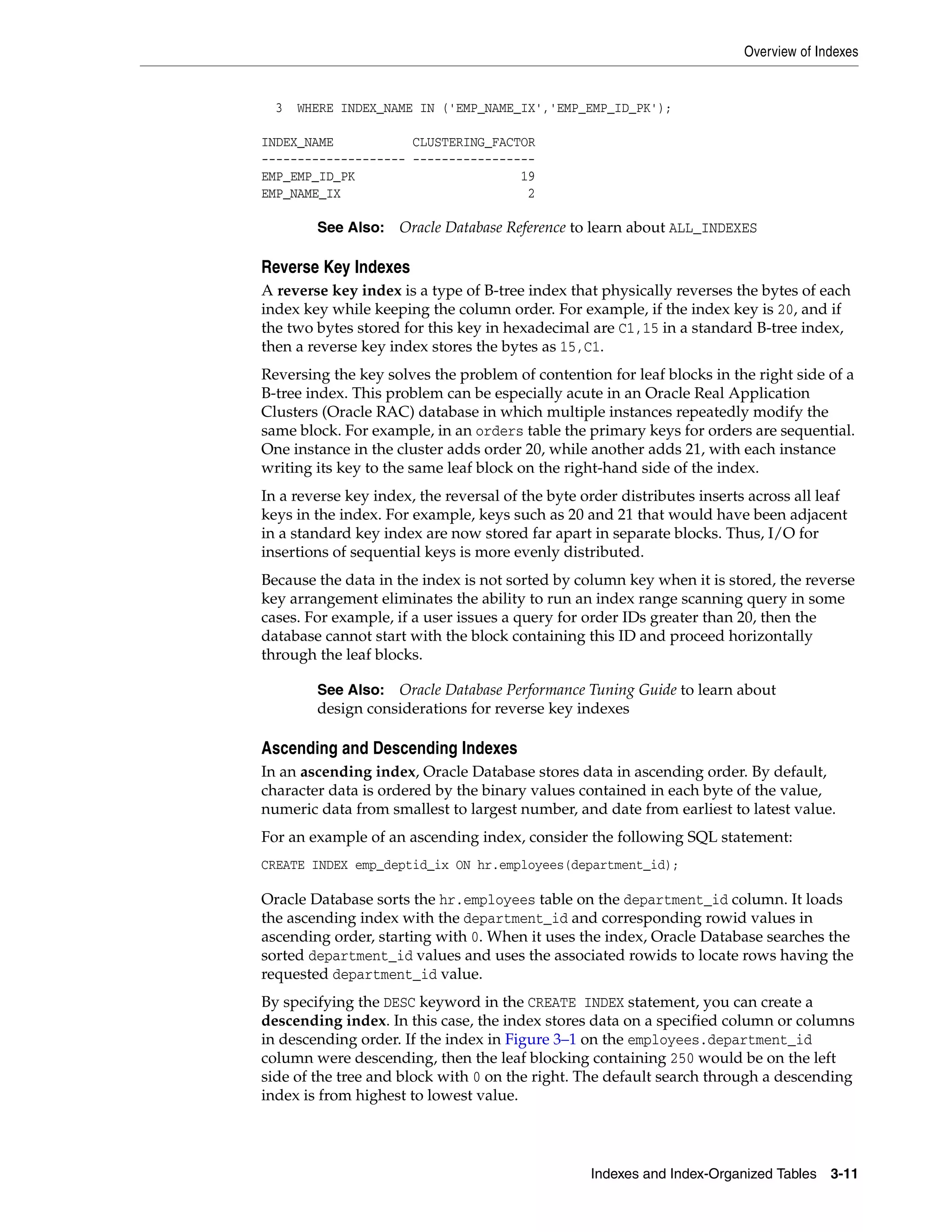 Overview of Indexes Indexes and Index-Organized Tables 3-11 3 WHERE INDEX_NAME IN ('EMP_NAME_IX','EMP_EMP_ID_PK'); INDEX_NAME CLUSTERING_FACTOR -------------------- ----------------- EMP_EMP_ID_PK 19 EMP_NAME_IX 2 Reverse Key Indexes A reverse key index is a type of B-tree index that physically reverses the bytes of each index key while keeping the column order. For example, if the index key is 20, and if the two bytes stored for this key in hexadecimal are C1,15 in a standard B-tree index, then a reverse key index stores the bytes as 15,C1. Reversing the key solves the problem of contention for leaf blocks in the right side of a B-tree index. This problem can be especially acute in an Oracle Real Application Clusters (Oracle RAC) database in which multiple instances repeatedly modify the same block. For example, in an orders table the primary keys for orders are sequential. One instance in the cluster adds order 20, while another adds 21, with each instance writing its key to the same leaf block on the right-hand side of the index. In a reverse key index, the reversal of the byte order distributes inserts across all leaf keys in the index. For example, keys such as 20 and 21 that would have been adjacent in a standard key index are now stored far apart in separate blocks. Thus, I/O for insertions of sequential keys is more evenly distributed. Because the data in the index is not sorted by column key when it is stored, the reverse key arrangement eliminates the ability to run an index range scanning query in some cases. For example, if a user issues a query for order IDs greater than 20, then the database cannot start with the block containing this ID and proceed horizontally through the leaf blocks. Ascending and Descending Indexes In an ascending index, Oracle Database stores data in ascending order. By default, character data is ordered by the binary values contained in each byte of the value, numeric data from smallest to largest number, and date from earliest to latest value. For an example of an ascending index, consider the following SQL statement: CREATE INDEX emp_deptid_ix ON hr.employees(department_id); Oracle Database sorts the hr.employees table on the department_id column. It loads the ascending index with the department_id and corresponding rowid values in ascending order, starting with 0. When it uses the index, Oracle Database searches the sorted department_id values and uses the associated rowids to locate rows having the requested department_id value. By specifying the DESC keyword in the CREATE INDEX statement, you can create a descending index. In this case, the index stores data on a specified column or columns in descending order. If the index in Figure 3–1 on the employees.department_id column were descending, then the leaf blocking containing 250 would be on the left side of the tree and block with 0 on the right. The default search through a descending index is from highest to lowest value. See Also: Oracle Database Reference to learn about ALL_INDEXES See Also: Oracle Database Performance Tuning Guide to learn about design considerations for reverse key indexes 