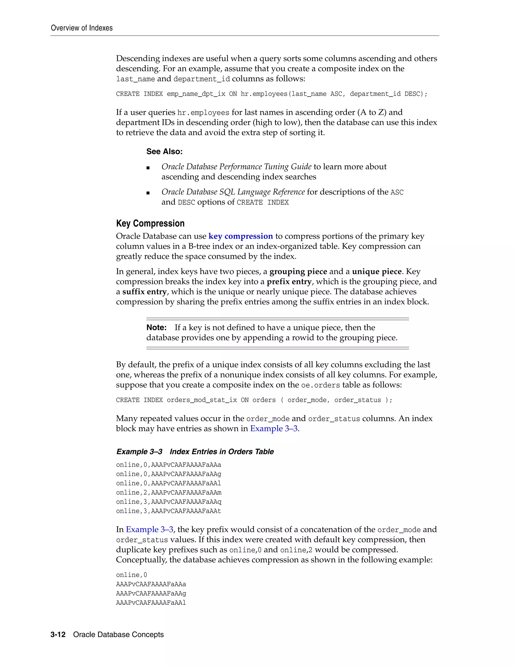 Overview of Indexes 3-12 Oracle Database Concepts Descending indexes are useful when a query sorts some columns ascending and others descending. For an example, assume that you create a composite index on the last_name and department_id columns as follows: CREATE INDEX emp_name_dpt_ix ON hr.employees(last_name ASC, department_id DESC); If a user queries hr.employees for last names in ascending order (A to Z) and department IDs in descending order (high to low), then the database can use this index to retrieve the data and avoid the extra step of sorting it. Key Compression Oracle Database can use key compression to compress portions of the primary key column values in a B-tree index or an index-organized table. Key compression can greatly reduce the space consumed by the index. In general, index keys have two pieces, a grouping piece and a unique piece. Key compression breaks the index key into a prefix entry, which is the grouping piece, and a suffix entry, which is the unique or nearly unique piece. The database achieves compression by sharing the prefix entries among the suffix entries in an index block. By default, the prefix of a unique index consists of all key columns excluding the last one, whereas the prefix of a nonunique index consists of all key columns. For example, suppose that you create a composite index on the oe.orders table as follows: CREATE INDEX orders_mod_stat_ix ON orders ( order_mode, order_status ); Many repeated values occur in the order_mode and order_status columns. An index block may have entries as shown in Example 3–3. Example 3–3 Index Entries in Orders Table online,0,AAAPvCAAFAAAAFaAAa online,0,AAAPvCAAFAAAAFaAAg online,0,AAAPvCAAFAAAAFaAAl online,2,AAAPvCAAFAAAAFaAAm online,3,AAAPvCAAFAAAAFaAAq online,3,AAAPvCAAFAAAAFaAAt In Example 3–3, the key prefix would consist of a concatenation of the order_mode and order_status values. If this index were created with default key compression, then duplicate key prefixes such as online,0 and online,2 would be compressed. Conceptually, the database achieves compression as shown in the following example: online,0 AAAPvCAAFAAAAFaAAa AAAPvCAAFAAAAFaAAg AAAPvCAAFAAAAFaAAl See Also: ■ Oracle Database Performance Tuning Guide to learn more about ascending and descending index searches ■ Oracle Database SQL Language Reference for descriptions of the ASC and DESC options of CREATE INDEX Note: If a key is not defined to have a unique piece, then the database provides one by appending a rowid to the grouping piece. 