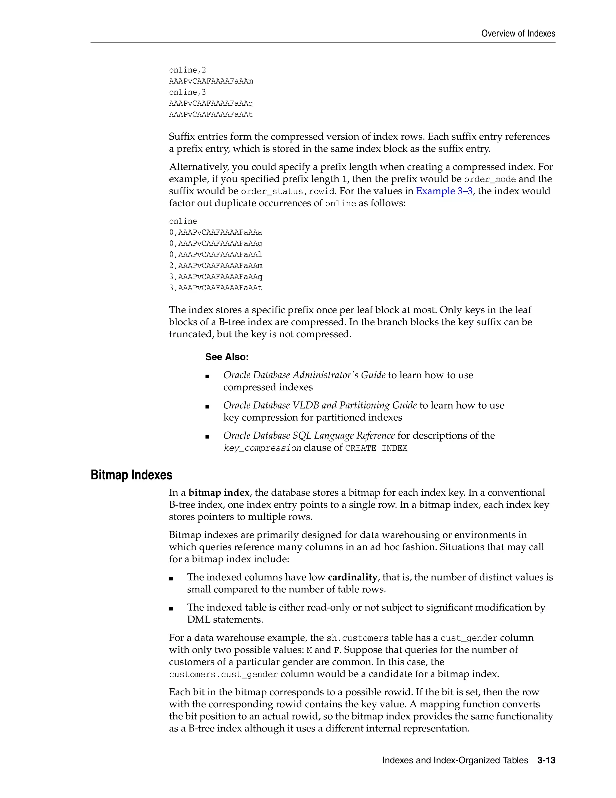 Overview of Indexes Indexes and Index-Organized Tables 3-13 online,2 AAAPvCAAFAAAAFaAAm online,3 AAAPvCAAFAAAAFaAAq AAAPvCAAFAAAAFaAAt Suffix entries form the compressed version of index rows. Each suffix entry references a prefix entry, which is stored in the same index block as the suffix entry. Alternatively, you could specify a prefix length when creating a compressed index. For example, if you specified prefix length 1, then the prefix would be order_mode and the suffix would be order_status,rowid. For the values in Example 3–3, the index would factor out duplicate occurrences of online as follows: online 0,AAAPvCAAFAAAAFaAAa 0,AAAPvCAAFAAAAFaAAg 0,AAAPvCAAFAAAAFaAAl 2,AAAPvCAAFAAAAFaAAm 3,AAAPvCAAFAAAAFaAAq 3,AAAPvCAAFAAAAFaAAt The index stores a specific prefix once per leaf block at most. Only keys in the leaf blocks of a B-tree index are compressed. In the branch blocks the key suffix can be truncated, but the key is not compressed. Bitmap Indexes In a bitmap index, the database stores a bitmap for each index key. In a conventional B-tree index, one index entry points to a single row. In a bitmap index, each index key stores pointers to multiple rows. Bitmap indexes are primarily designed for data warehousing or environments in which queries reference many columns in an ad hoc fashion. Situations that may call for a bitmap index include: ■ The indexed columns have low cardinality, that is, the number of distinct values is small compared to the number of table rows. ■ The indexed table is either read-only or not subject to significant modification by DML statements. For a data warehouse example, the sh.customers table has a cust_gender column with only two possible values: M and F. Suppose that queries for the number of customers of a particular gender are common. In this case, the customers.cust_gender column would be a candidate for a bitmap index. Each bit in the bitmap corresponds to a possible rowid. If the bit is set, then the row with the corresponding rowid contains the key value. A mapping function converts the bit position to an actual rowid, so the bitmap index provides the same functionality as a B-tree index although it uses a different internal representation. See Also: ■ Oracle Database Administrator's Guide to learn how to use compressed indexes ■ Oracle Database VLDB and Partitioning Guide to learn how to use key compression for partitioned indexes ■ Oracle Database SQL Language Reference for descriptions of the key_compression clause of CREATE INDEX 