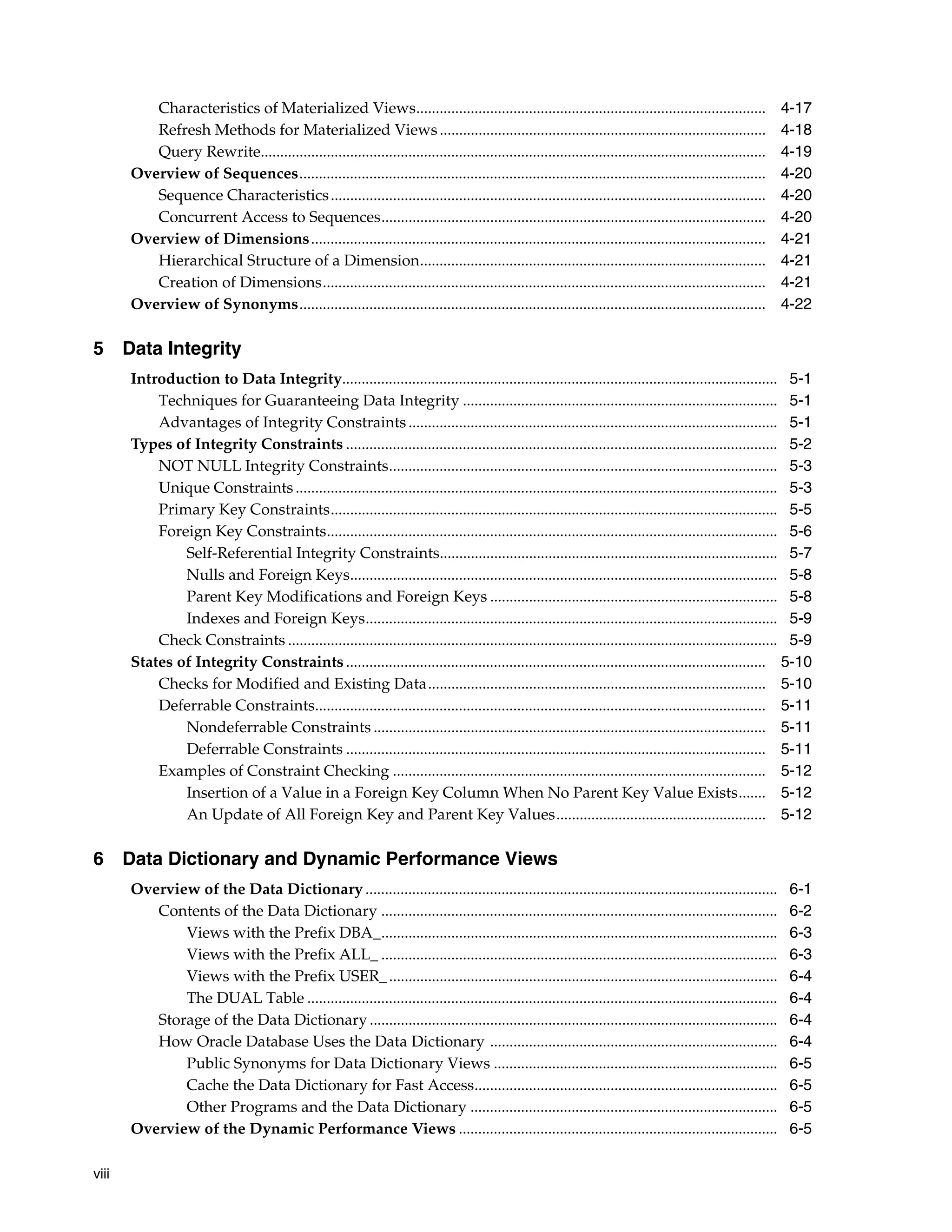 viii Characteristics of Materialized Views.......................................................................................... 4-17 Refresh Methods for Materialized Views.................................................................................... 4-18 Query Rewrite.................................................................................................................................. 4-19 Overview of Sequences........................................................................................................................ 4-20 Sequence Characteristics................................................................................................................ 4-20 Concurrent Access to Sequences................................................................................................... 4-20 Overview of Dimensions..................................................................................................................... 4-21 Hierarchical Structure of a Dimension......................................................................................... 4-21 Creation of Dimensions.................................................................................................................. 4-21 Overview of Synonyms........................................................................................................................ 4-22 5 Data Integrity Introduction to Data Integrity................................................................................................................ 5-1 Techniques for Guaranteeing Data Integrity ................................................................................. 5-1 Advantages of Integrity Constraints............................................................................................... 5-1 Types of Integrity Constraints ............................................................................................................... 5-2 NOT NULL Integrity Constraints.................................................................................................... 5-3 Unique Constraints............................................................................................................................ 5-3 Primary Key Constraints................................................................................................................... 5-5 Foreign Key Constraints.................................................................................................................... 5-6 Self-Referential Integrity Constraints....................................................................................... 5-7 Nulls and Foreign Keys.............................................................................................................. 5-8 Parent Key Modifications and Foreign Keys .......................................................................... 5-8 Indexes and Foreign Keys.......................................................................................................... 5-9 Check Constraints .............................................................................................................................. 5-9 States of Integrity Constraints............................................................................................................ 5-10 Checks for Modified and Existing Data....................................................................................... 5-10 Deferrable Constraints.................................................................................................................... 5-11 Nondeferrable Constraints ..................................................................................................... 5-11 Deferrable Constraints ............................................................................................................ 5-11 Examples of Constraint Checking ................................................................................................ 5-12 Insertion of a Value in a Foreign Key Column When No Parent Key Value Exists....... 5-12 An Update of All Foreign Key and Parent Key Values...................................................... 5-12 6 Data Dictionary and Dynamic Performance Views Overview of the Data Dictionary .......................................................................................................... 6-1 Contents of the Data Dictionary ...................................................................................................... 6-2 Views with the Prefix DBA_...................................................................................................... 6-3 Views with the Prefix ALL_ ...................................................................................................... 6-3 Views with the Prefix USER_.................................................................................................... 6-4 The DUAL Table ......................................................................................................................... 6-4 Storage of the Data Dictionary......................................................................................................... 6-4 How Oracle Database Uses the Data Dictionary .......................................................................... 6-4 Public Synonyms for Data Dictionary Views ......................................................................... 6-5 Cache the Data Dictionary for Fast Access.............................................................................. 6-5 Other Programs and the Data Dictionary ............................................................................... 6-5 Overview of the Dynamic Performance Views .................................................................................. 6-5 