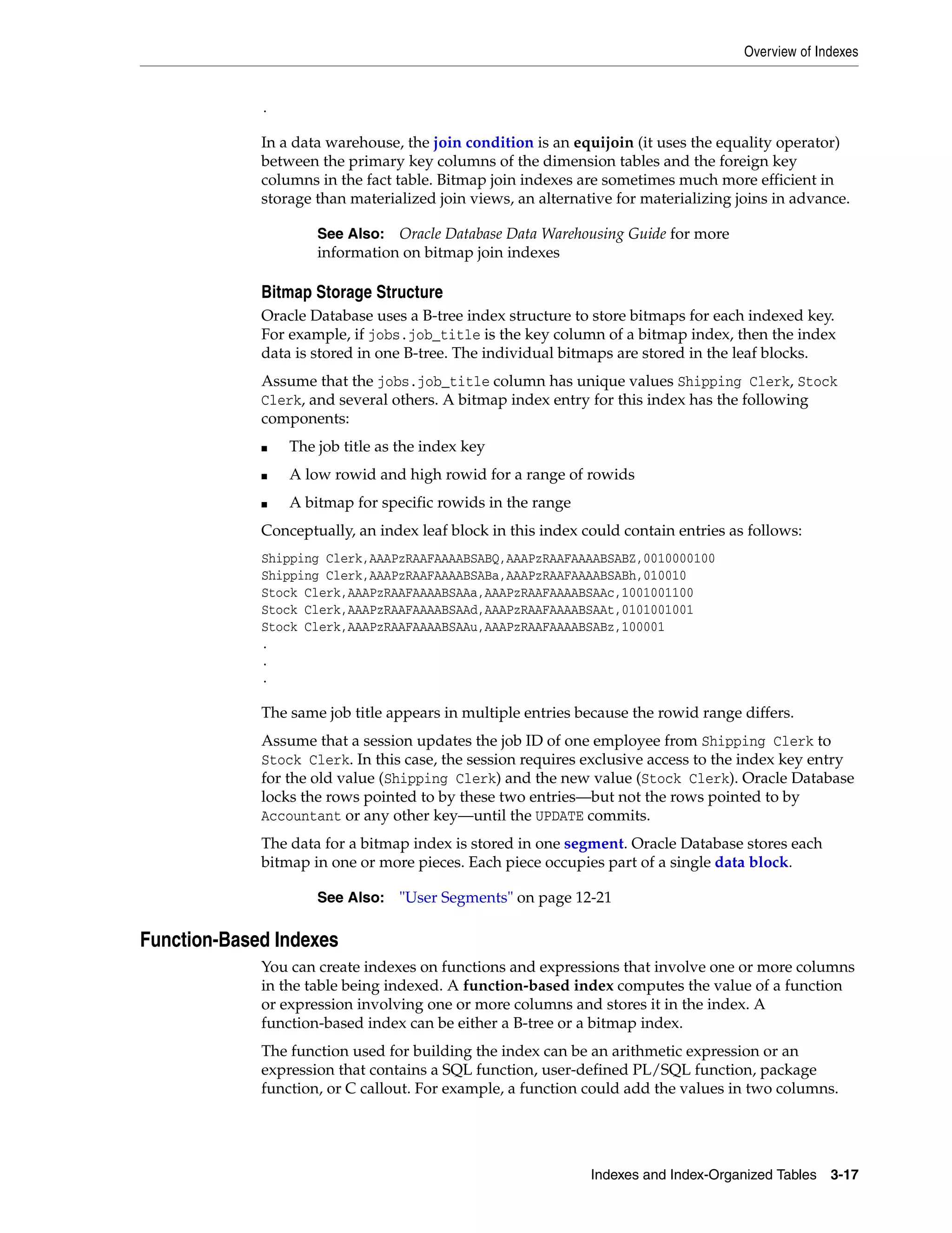Overview of Indexes Indexes and Index-Organized Tables 3-17 . In a data warehouse, the join condition is an equijoin (it uses the equality operator) between the primary key columns of the dimension tables and the foreign key columns in the fact table. Bitmap join indexes are sometimes much more efficient in storage than materialized join views, an alternative for materializing joins in advance. Bitmap Storage Structure Oracle Database uses a B-tree index structure to store bitmaps for each indexed key. For example, if jobs.job_title is the key column of a bitmap index, then the index data is stored in one B-tree. The individual bitmaps are stored in the leaf blocks. Assume that the jobs.job_title column has unique values Shipping Clerk, Stock Clerk, and several others. A bitmap index entry for this index has the following components: ■ The job title as the index key ■ A low rowid and high rowid for a range of rowids ■ A bitmap for specific rowids in the range Conceptually, an index leaf block in this index could contain entries as follows: Shipping Clerk,AAAPzRAAFAAAABSABQ,AAAPzRAAFAAAABSABZ,0010000100 Shipping Clerk,AAAPzRAAFAAAABSABa,AAAPzRAAFAAAABSABh,010010 Stock Clerk,AAAPzRAAFAAAABSAAa,AAAPzRAAFAAAABSAAc,1001001100 Stock Clerk,AAAPzRAAFAAAABSAAd,AAAPzRAAFAAAABSAAt,0101001001 Stock Clerk,AAAPzRAAFAAAABSAAu,AAAPzRAAFAAAABSABz,100001 . . . The same job title appears in multiple entries because the rowid range differs. Assume that a session updates the job ID of one employee from Shipping Clerk to Stock Clerk. In this case, the session requires exclusive access to the index key entry for the old value (Shipping Clerk) and the new value (Stock Clerk). Oracle Database locks the rows pointed to by these two entries—but not the rows pointed to by Accountant or any other key—until the UPDATE commits. The data for a bitmap index is stored in one segment. Oracle Database stores each bitmap in one or more pieces. Each piece occupies part of a single data block. Function-Based Indexes You can create indexes on functions and expressions that involve one or more columns in the table being indexed. A function-based index computes the value of a function or expression involving one or more columns and stores it in the index. A function-based index can be either a B-tree or a bitmap index. The function used for building the index can be an arithmetic expression or an expression that contains a SQL function, user-defined PL/SQL function, package function, or C callout. For example, a function could add the values in two columns. See Also: Oracle Database Data Warehousing Guide for more information on bitmap join indexes See Also: "User Segments" on page 12-21 